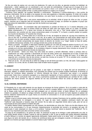 Se fija una pista de rastreo con una serie de obstáculos. En cada uno de ellos, se ejecutan pruebas de habilidad, de
observación...; están vigiladas por un coordinador y por una serie de controladores. Al igual que en el juego de la oca
tradicional, las pruebas a superar están sancionadas con puntos a favor o en contra que hay que tratar de conseguir o
evitar para llegar lo antes posible al final. La pista puede trazarse en ciudad o en el campo.
Tomemos como ejemplo, las pruebas descritas a continuación. Tendremos 8 puntos-obstáculos y tres puntos de
descanso intermedios. Se da la salida a los equipos de unos seis jugadores a intervalos regulares. El ordén de la salida
es al azar. En cada obstáculo existe dos controladores, uno para hacer la prueba y el otro para descontar tiempo de
aglomeración (ver notas).
Recomendación: Si estás sólo o sois pocos responsables en la actividad, divide el grupo de niños en dos: un grupo
jugará, mientras que el segundo hará de monitores. Una vez terminado el juego, se cambian los papeles: el grupo que
jugó hará ahora de colaborador y el grupo que hizó de monitor es el que juega.
PRUEBAS:
1. Cascada de colores El controlador deja caer lentamente un puñado de fichas de 2 ó 3 colores diferentes y los
jugadores tienen que decir el número exacto de fichas de cada color que hayan caído en un cesto. Si aciertan,
pasan directamente a "2" y tienen tres minutos de descuento, sino van a "1bis" donde repiten la cascada más
lentamente, sino aciertan por dos veces consecutivas pasan a la prueba "2", la hacen y cuando acaban se quedan
en el punto de descanso "r1" durante tres minutos.
2. Carreras a ciegas A ambos lados de un recorrido de 10 mts. de longitud se clavan en zig-zag cinco bastones, de
dos en dos mts. El primero debe estar a dos mts. de la salida. Los componentes de cada equipo deben seguir el
itinerario con los ojos cerrados, tocando sucesivamente todos los bastones dentro de un tiempo marcado, p. e.: un
minuto. Los demás componentes del equipo tienen el derecho de monitor a su "ciego" desde la línea de salida,
mediante indicaciones verbales. Si lo consigue tendrá dos puntos de descuento.
3. Pases y enceste El jugador X debe llevar botando la pelota por una serie de obstáculo desde el punto A a A". Una
vez en A" debe pasársela al jugador Y en el punto B y este a su vez al Z en C que tira a canasta. Si este no
encesta se le da tres oportunidades. Si no encestara ninguna el equipo descansaría cinco minutos en el punto "r2".
Si acierta a la primera tiene tres minutos de descuento.
4. Kim del tamaño Sobre una mesa, hay ocho bolas de colores y tamaño diferentes; indicar a primera vista su
clasificación por orden creciente o decreciente sin tocar las bolas; tienen que designarse por el color. Si tiene dos
errores, se pasa a "1ter" donde esta la solución, se vuelven a "4", se hace el juego de nuevo. Si la fallan por
segunda vez y comenten más de dos errores, se está tres minutos en el punto "r3". Si no cometen error y aciertan
a la primera se le dan tres minutos de descuento.
5. Paso por el aro En una rama de un árbol se cuelga un aro de forma que esté a un mts. del suelo. Cada jugador se
coloca a 10 o 8 mts. del aro. El arbitro hace rodar el balón hacía el jugador
11.-CONVOY
Se envían convoyes, representados por los grupos, a que sigan un recorrido a lo largo del cual se encuentran, a
intervalos, objetos, no estarán escondidos, sino colocados de manera que se puedan localizar fácilmente. Al terminar el
recorrido los monitores deben presentar un informe indicando las minas y submarinos que vienen y su posición
aproximada. Cada mina o submarino escapado a su observación representa un barco averiado o hundido y se les rebaja
punto y medio de la puntuación total. Las minas y submarinos pueden ser representados por carretes de hilo o algo
apropiado del mismo tamaño. En algunos distritos tal vez sea conveniente indicar las zonas de peligro que puedan
existir.
12.-EL CORONEL MISTERIOSO
El Presidente de un país está tratando de que alguien se encargue de formar gobierno. Se lo ha pedido a cada jefe de
los partidos Radical y Demócrata, pero ninguno de ellos se atreve a aceptar debido a que el tristemente célebre coronel
de la Rogue anda suelto y se sabe que está protegido por un conocido truhán, el barón Milhaud. Es un verdadero
misterio su paradero. Al allanar su antiguo domicilio, la policía descubre que el coronel ha huido dejando el cadáver del
famoso detective Gastronomié en cuyas manos se encontró el comunicado A, el cual se supone que pueda conducir al
escondite del coronel.
Debido a que el coronel posee cierta información acerca de turbios manejos financieros de los partidos políticos, se ha
decidido prudentemente no entregarlo a la policía. En lugar de esto, cierto caballero americano dueño del yate
"California" está dispuesto a hacerse cargo del coronel. No se sabe con seguridad dónde está el yate, pero tal vez el
comunicado B sirva para aclarar el misterio del yate.
El partido Radical estará representado por dos equipos; los demócratas por otros dos. Cada uno de ellos dispone de la
copia de los comunicados A y B que conducen respectivamente al escondite del coronel y al paradero del yate. (El
comunicado A está redactado en clave y el B contiene "noticias marítimas" dando la situación del "California". Por lo
tanto es muy importante para ellos encontrar ambos comunicados).
El juego es de competencia y se ganan las vidas. Al comenzar el juego se le entrega a cada participante una vida, la
cual puede llevarla donde lo desee; cuando la vida es destruida o rota, el que la pierde sólo puede reponerla pidiéndola
al barón Milhaud (o nombre de alguien ligeramente disfrazado). Nadie podrá luchar si no tiene "vida" y el célebre coronel
(una figura de barro del tamaño de un muñeco de ventrílocuo) tiene que ser entregado si pierde o le destruye su vida. El
ganador es el bando que logra trasladar al coronel hasta el yate "California"
 