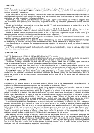 13.-EL ESPÍA
NOTA: Este juego de ciudad podéis modificarlo para el campo o la playa. Debido a que conocemos bastante bien la
zona de Gamarra y Ciudad Nueva Málaga en Málaga, vamos a desarrollar el juego en esta zona. Lo importante es que
vosotros lo adaptéis a vuestra zona.
TEMA: Hay un espía alrededor del Centro, los muchachos deben descubrir mediante una serie de pista que le darán los
responsables la contraseña que descubrirá al espía. Una vez descubierto éste firmará un papel al equipo para así sea
descubierto por todos los equipos y no hayan perdedores
DESARROLLO DEL JUEGO: Cada 10 minutos sale un equipo a jugar. El responsable que coordina el juego les dice:
"En la escaleras de la Iglesia que se llama como los padres de Maria hay un hombre (responsable) que os dará una
pista".
Una vez en Santa Ana y encontrado el hombre, Éste les dirá: "El espía es un hombre y en la fuente al lado de la Puri
hay una señora que sabe más que yo".
Ya en la fuente Ésta les dirá "Sólo uno de estos tres teléfonos (12-12-12; 12-12-13; 12-12-14) hay una persona que
sabe de que color son los pantalones del espía, tenéis que decir la contraseña: Tomas tomate un tomatito".
Llamado al teléfono correcto, la persona que contesta le dirá: "El espía tiene un pantalón vaquero de color blanco y en
la Iglesia que tiene el nombre de un jesuita misionero alguien te dará más pistas".
En San Francisco Javier un responsable les darán un rompecabezas donde dice: "La camisa que lleva es blanca y en la
gasolinera cercana hay un hombre que sabe más".
Una vez allí el responsable le da un periódico donde subrayada hay una serie de palabras que unidas dicen: "El espía
no lleva gafas y en la estatua del amigo de los animales está un señor que te puede hacer un dibujo del espía".
Allí el responsable le da un dibujo del responsable disfrazado de espía y le dice que en la Puri hay alguien que sabe la
contraseña.
En la Puri el coordinador del juego le da la contraseña. A partir de aquí se dedicarán a buscar al espía que sólo firmará
si les dicen la contraseña correcta.
14.-EL FUGITIVO
SILBATO. Opcionalmente: 2 FOLIOS, ROTULADOR, GRAPADORA o cuerda.
Se delimita un terreno de juego, bastante amplio (mejor abrupto, con vegetación, rincones), que todos los jugadores
deben conocer y respetar. Se designa a uno de ellos "fugitivo", y el resto se aleja del campo de juego.
Transcurrido un tiempo convenido, suficiente para dar ventaja al fugitivo, todos salen a capturarle, quien debe hacer
sonar el silbato cada 2 minutos. El fugitivo puede desplazarse cuanto y como quiera hasta ser capturado.
Esta captura se puede hacer bien por contacto, o bien mirándole una letra o número que debe llevar anotado en unos
folios, uno a la espalda y otro en el pecho. Si es de ésta última manera, debemos señalarles que un árbitro juez se
encontrará en la línea de salida y deben volver para comunicárselo. Quien lo haga primero, es el ganador.
VERSIÓN NOCTURNA: Un animal "herido" anda suelto por el lugar y es necesario cazarlo. Para esto los "cazadores"
saldrán con sus linternas y tratarán de encontrarlo guiándose por alaridos (gritos) que cada cierto tiempo realiza el
animal. Es útil que de vez en cuando algún cómplice realice un grito igual que el del animal para que distraiga a los
"cazadores".
15.-EL JUEGO DE LA ABUELA
Este juego es una especie de juego de rol que se desarrolla durante todo un día, preferiblemente cerca de Navidad. Los
monitores tendrán que representar papeles para que los chavales se sumerjan en el juego.
Comienzo: Desayunando tranquilamente como un día normal aparece una abuela en el comedor a sorpresa de todos.
Esta abuela empieza a decir: "Os he encontrado", "gracias a Dios" y cosas por el estilo.
La abuela empieza a contar una historia sobre que el espíritu de la navidad se ha ido en el pueblo en el que están
porque un duende lo ha robado. Este duende salió de una caja que la abuela abrió sin conocer su contenido. El duende
robó la caja y la escondió por el pueblo, al igual que la llave para abrirla. Saca unos pergaminos en los que se indica los
grupos. Estos pergaminos van dirigidos a los mas mayores y pone "Alfonso, por tu gran fuerza y valentía te
acompañaran ****". También les da un objeto a cada grupo , a elegir entre fruta, ropa, ...La abuela les dice que tendrán
que disfrazarse de abuelos para que el duende no vea niños por ningún sitio. La abuela se va y el desayuno continua.
En esta primera parte habrán varias pruebas: el mendigo, el alguacil, la lavandera y la dueña de una casa. Cada grupo
empieza en una distinta e irá pasando de una a otra. Cuando lleguen a una prueba, el personaje que hay tendrá que
decirle lo que necesitan. Para ello a veces es necesario entregarle algo, por ejemplo al mendigo habrá que darle fruta, a
la lavandera tendrán que convencerla de que son lavanderos y ponerse a lavar para que les diga algo. Cuando pasen
por la última prueba, el que esté en esa prueba les manda a un lugar donde estarán escondidas varias cajas, una de las
cuales es la mágica (con música al abrirla). Durante el día estará un buhonero el cual intercambiará cosas a los
chavales. También estará el duende espiándolos, yendo de un lado para otro sin que le cojan.
Nudo: Después de comer aparece el duende y, paseándose por las mesas y "jugando" con los chavales les explica que
él no es quien ha robado el espíritu de la Navidad, sino que ha sido la abuela, por lo que cuando encuentren la llave se
los tendrán que dar a él. En este momento habrá duda de quien es el malo y el bueno. Por la tarde el juego es lo mismo
pero con otras pruebas: cartero, sabio, sereno y pista escondida. El sabio les podrá decir quien es el malo respondiendo
si o no a tres preguntas. Cuando pase la ultima prueba les llevará al ladrón, quien a cambio de una joya les dará una
llave de la caja. Los buhoneros estarán por la zona intercambiando.
 