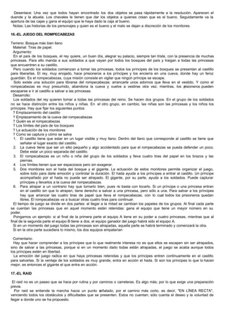 Desenlace: Una vez que todos hayan encontrado los dos objetos se pasa rápidamente a la resolución. Aparecen el
duende y la abuela. Los chavales le tienen que dar los objetos a quienes crean que es el bueno. Seguidamente va la
apertura de las cajas y gana el equipo que le haya dado la caja al bueno.
Notas: Las historias de los personajes y quien es el bueno y el malo se dejan a discreción de los monitores.
16.-EL JUEGO DEL ROMPECABEZAS
Terreno: Bosque más bien llano
Material: Tiras de papel.
Argumento:
En el país de los bosques, el rey quiere, un buen día, alegrar su palacio, siempre tan triste, con la presencia de muchas
princesas. Para ello manda a sus soldados a que vayan por todos los bosques del país y traigan a todas las princesas
que encuentren a su castillo.
Pero cuando los soldados comienzan a tomar las princesas, todos los príncipes de los bosques se presentan al castillo
para liberarlas. El rey, muy enojado, hace prisioneros a los príncipes y los encierra en una cueva, donde hay un feroz
guardián. Es el rompecabezas, cuya misión consiste en vigilar que ningún príncipe se escape.
Solo existe una solución para librarse del rompecabezas: arrancarle unos adornos que lleva en el vestido. Y como el
rompecabezas es muy presumido, abandona la cueva y vuelve a vestirse otra vez; mientras, los prisioneros pueden
escaparse e ir al castillo a salvar a las princesas.
Desarrollo:
Los soldados del rey quieren tomar a todas las princesas del reino. Se hacen dos grupos. En el grupo de los soldados
no se hace distinción entre los niños y niñas. En el otro grupo, en cambio, las niñas son las princesas y los niños los
príncipes. Hay que fijar los siguientes puntos:
? Emplazamiento del castillo
? Emplazamiento de la cueva del rompecabezas
? Quién es el rompecabezas
? Los límites del país de los bosques
? La actuación de los monitores
? Como se captura y cómo se salva
1. El castillo tiene que estar en un lugar visible y muy llano. Dentro del llano que corresponde al castillo se tiene que
señalar el lugar exacto del castillo.
2. La cueva tiene que ser un sitio pequeño y algo accidentado para que el rompecabezas se pueda defender un poco.
Debe estar un poco separada del castillo.
3. El rompecabezas es un niño o niña del grupo de los soldados y lleva cuatro tiras del papel en los brazos y las
piernas.
4. Los límites tienen que ser espaciosos pero sin exagerar.
5. Dos monitores son el hada del bosque y el gigante. La actuación de estos monitores permite organizar el juego,
sobre todo para darle emoción y controlar la duración. El hada ayuda a los príncipes a entrar al castillo. Un príncipe
acompañado por el hada no puede ser atrapado. El gigante, por su parte, ayuda a los soldados. Puede capturar
príncipes y llevarlos a la cueva del rompecabezas.
6. Para atrapar a un contrario hay que tomarlo bien, pues no basta con tocarlo. Si un príncipe o una princesa entran
en el castillo sin que lo atrapen, tiene derecho a salvar a una princesa, pero sólo a una. Para salvar a los príncipes
hay que arrancar las cuatro tiras de papel que lleva el rompecabezas, con lo cual todos los prisioneros quedan
libres. El rompecabezas va a buscar otras cuatro tiras para continuar.
El tiempo de juego se divide en dos partes: al llegar a la mitad se cambian los papeles de los grupos. Al final cada parte
se cuentan las princesas que en aquel momento están retenidas: gana el equipo que tiene un mayor número en su
poder.
Pongamos un ejemplo: si al final de la primera parte el equipo A tiene en su poder a cuatro princesas, mientras que al
final de la segunda parte el equipo B tiene a dos, el equipo ganador del juego habrá sido el equipo A.
Si en un momento del juego todas las princesas son atrapadas, aquella parte se habrá terminado y comenzará la otra.
Si en la otra parte sucediera lo mismo, los dos equipos empatarían
Comentario:
Hay que hacer comprender a los príncipes que lo que realmente interesa no es que ellos se escapen sin ser atrapados,
sino de salvar a las princesas, porque si en un momento dado todas están atrapadas, el juego se acaba aunque todos
los príncipes estén en libertad.
La emoción del juego radica en que haya princesas retenidas y que los príncipes entren continuamente en el castillo
para salvarlas. Si la ventaja de los soldados es muy grande, entra en acción el hada. Si son los príncipes lo que lo hacen
mejor, es entonces el gigante el que entra en acción.
17.-EL RAID
El raid no es un paseo que se hace por rutina y por caminos o carreteras. Es algo más; por lo que exige una preparación
previa.
Por raid se entiende la marcha hacia un punto señalado, por el camino más corto, es decir, "EN LÍNEA RECTA",
venciendo todos los obstáculos y dificultades que se presenten. Estos no cuentan; sólo cuenta el deseo y la voluntad de
llegar a donde uno se ha propuesto.
 