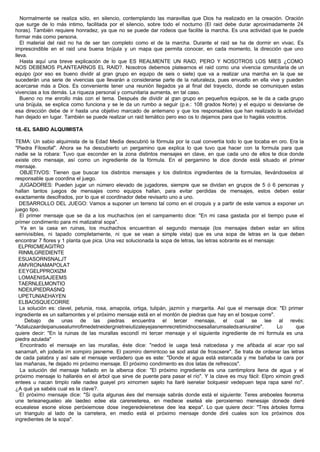 Normalmente se realiza sólo, en silencio, contemplando las maravillas que Dios ha realizado en la creación. Oración
que surge de lo más intimo, facilitada por el silencio, sobre todo el nocturno (El raid debe durar aproximadamente 24
horas). También requiere honradez, ya que no se puede dar rodeos que facilite la marcha. Es una actividad que te puede
formar más como persona.
El material del raid no ha de ser tan completo como el de la marcha. Durante el raid se ha de dormir en vivac. Es
imprescindible en el raid una buena brújula y un mapa que permita conocer, en cada momento, la dirección que uno
lleva.
Hasta aquí una breve explicación de lo que ES REALMENTE UN RAID, PERO Y NOSOTROS LOS MIES ¿COMO
NOS DEBEMOS PLANTEARNOS EL RAID?. Nosotros debemos platearnos el raid como una vivencia comunitaria de un
equipo (por eso es bueno dividir al gran grupo en equipo de seis o siete) que va a realizar una marcha en la que se
sucederán una serie de vivencias que llevarán a considerarse parte de la naturaleza, pues envuelto en ella vive y pueden
acercarse más a Dios. Es conveniente tener una reunión llegados ya al final del trayecto, donde se comuniquen estas
vivencias a los demás. La riqueza personal y comunitaria aumenta, en tal caso.
Bueno no me enrollo más con el tema. Después de dividir al gran grupo en pequeños equipos, se le da a cada grupo
una brújula, se explica como funciona y se le da un rumbo a seguir (p.e.: 108 grados Norte) y el equipo si desviarse de
esa dirección debe de ir hasta una objetivo marcado de antemano y que los responsables que han realizado la actividad
han dejado en lugar. También se puede realizar un raid temático pero eso os lo dejamos para que lo hagáis vosotros.
18.-EL SABIO ALQUIMISTA
TEMA: Un sabio alquimista de la Edad Media descubrió la fórmula por la cual convertía todo lo que tocaba en oro. Era la
"Piedra Filosofal". Ahora se ha descubierto un pergamino que explica lo que tuvo que hacer con la formula para que
nadie se la robara: Tuvo que esconder en la zona distintos mensajes en clave, en que cada uno de ellos te dice donde
existe otro mensaje, así como un ingrediente de la fórmula. En el pergamino te dice donde está situado el primer
mensaje.
OBJETIVOS: Tienen que buscar los distintos mensajes y los distintos ingredientes de la formulas, llevándoselos al
responsable que coordina el juego.
JUGADORES: Pueden jugar un número elevado de jugadores, siempre que se dividan en grupos de 5 ó 6 personas y
hallan tantos juegos de mensajes como equipos hallan, para evitar perdidas de mensajes, estos deben estar
exactamente descifrados, por lo que el coordinador debe revisarlo uno a uno.
DESARROLLO DEL JUEGO: Vamos a suponer un terreno tal como en el croquis y a partir de este vamos a exponer un
juego tipo.
El primer mensaje que se da a los muchachos (en el campamento dice: "En mi casa gastada por el tiempo puse el
primer condimento para mi matizatral sopa".
Ya en la casa en ruinas, los muchachos encuentran el segundo mensaje (los mensajes deben estar en sitios
semivisibles, ni tapado completamente, ni que se vean a simple vista) que es una sopa de letras en la que deben
encontrar 7 flores y 1 planta que pica. Una vez solucionada la sopa de letras, las letras sobrante es el mensaje:
ELPRICMEAGITRO
RINMLGREDIENTE
ESUASORNSNALJT
AMVRONAMAPOLAT
EEYGELPPROXIZM
LOMAENISAJEEMS
TAERNLELMONTIO
NDEIUPIEDRASNQ
UPETUNIAEHAYEN
ELBAOSQUECORRE
La solución es: clavel, petunia, rosa, amapola, ortiga, tulipán, jazmín y margarita. Así que el mensaje dice: "El primer
ingrediente es un saltamontes y el próximo mensaje está en el montón de piedras que hay en el bosque corre".
Debajo de unas de las piedras encuentra el tercer mensaje, el cual se lee al revés:
"Adaluzaardeipanusealumrofimedetneidergnietneiutizaleyejasnemrecretimidnocsesallarumsaledsaniuralne". Lo que
quiere decir: "En la ruinas de las murallas escondí mi tercer mensaje y el siguiente ingrediente de mi formula es una
piedra azulada"
Encontrado el mensaje en las murallas, éste dice: "nedod le uaga tesá natcedasa y me añbada al acar rpo sal
sanamañ, eh jodeda im xompiro jasneme. El pxomiro demintcoo se sod astal de froscsere". Se trata de ordenar las letras
de cada palabra y así sale el mensaje verdadero que es este: "Donde el agua está estancada y me bañaba la cara por
las mañanas, he dejado mi próximo mensaje. El próximo condimento es dos latas de refrescos".
La solución del mensaje hallado en la alberca dice: "El próximo ingrediente es una cantimplora llena de agua y el
próximo mensaje lo hallaréis en el árbol que sirve de puente para pasar el río". Y la clave es muy fácil: Elpro ximoin gredi
entees u nacan timplo ralle nadea guayel pro ximomen sajelo ha llaré isenelar bolquesir vedepuen tepa rapa sarel rio".
¿A qué ya sabéis cual es la clave?.
El próximo mensaje dice: "Si quita algunas ées del mensaje sabrás donde está el siguiente: Teres areboeles feorema
une terieanegueleo ale laedeo edee ela carereeterea, en medieoe eseteá ele peroxiemeo menesaje donede dieré
ecuealese esone elose peróxiemose dose inegeredeienetese dee lea soepa". Lo que quiere decir: "Tres árboles forma
un triangulo al lado de la carretera, en medio está el próximo mensaje donde diré cuales son los próximos dos
ingredientes de la sopa".
 