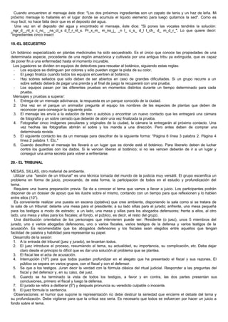 Cuando encuentren el mensaje éste dice: "Los dos próximos ingredientes son un zapato de tenis y un haz de leña. Mi
próximo mensaje lo hallaréis en el lugar donde se acumula el liquido elemento para luego quitarnos la sed". Como es
muy facil, no hace falta decir que es el deposito del agua.
Una vez en el deposito del agua y encontrado el mensaje, éste dice: "Si pones las vocales tendréis la solución:
_ngr_d__nt_s c_nc_ _ns_ct_s d_f_r_nt_s. Pr_x_m_ m_ns_j_ _n l_ c_s_ d_l t_ch_ d_ m_d_r_". Lo que quiere decir:
"Ingredientes cinco insect
19.-EL SECUESTRO
Un botánico especializado en plantas medicinales ha sido secuestrado. Es el único que conoce las propiedades de una
determinada especie, procedente de una región amazónica y cultivada por una antigua tribu ya extinguida, que es capaz
de poner fin a una enfermedad hasta el momento incurable.
Los jugadores se dividen en equipos de detectives para rescatar al botánico, siguiendo estas reglas:
- Los equipos se distinguen por colores y sólo pueden coger la pista de su color.
- El juego finaliza cuando todos los equipos encuentren al botánico.
- Hay sobres sellados que sólo deben de ser abiertos en caso de grandes dificultades. Si un grupo recurre a un
sobre sellado deberá de pagar una prenda y al final de juego la recuperará con una prueba.
- Los equipos pasan por las diferentes pruebas en momentos distintos durante un tiempo determinado para cada
prueba.
Mensajes y pruebas a superar:
1. Entrega de un mensaje adivinanza, la respuesta es un parque conocido de la ciudad.
2. Una vez en el parque un animador pregunta al equipo los nombres de las especies de plantas que deben de
reconocer para conseguir la siguiente pista.
3. El mensaje les envía a la estación de tren o autobús y encontrar un nuevo contacto que les entregará una cámara
de fotografía y un sobre cerrado que deberán de abrir una vez finalizada la prueba.
4. Fotografiar cinco imágenes peculiares y originales de la ciudad, la cámara la entregarán al próximo contacto. Una
vez hechas las fotografías abrirán el sobre y los manda a una dirección. Pero antes deben de comprar una
determinada revista.
5. El siguiente contacto les da un mensaje para descifrar de la siguiente forma: "Página 6 línea 3 palabra 2. Página 4
línea 2 palabra 1. Etc."
6. Cuando descifren el mensaje les llevará a un lugar que es donde está el botánico. Para liberarlo deben de luchar
contra los guardias con los dados. Si le vencen liberan al botánico; si no les vencen deberán de ir a un lugar y
conseguir una arma secreta para volver a enfrentarse.
20.- EL TRIBUNAL
MESAS, SILLAS, otro material de ambiente.
Utilizar una "sesión de un tribunal" es una técnica tomada del mundo de la justicia muy versátil. El grupo escenifica un
problema en forma de juicio, provocando, de esta forma, la participación de todos en el estudio y profundización del
tema.
Requiere una buena preparación previa. Se da a conocer el tema que vamos a llevar a juicio. Los participantes podrán
disponer de un dossier de apoyo que les ilustre sobre el mismo, contando con un tiempo para que reflexionen y lo hablen
entre ellos (10").
Es conveniente realizar una puesta en escena (optativa) que cree ambiente, disponiendo la sala como si se tratara de
la sala de un tribunal: delante una mesa para el presidente; a su lado sillas para el jurado; enfrente, una mesa pequeña
para los testigos a modo de estrado; a un lado, una mesa y sillas para los abogados defensores; frente a ellos, al otro
lado, una mesa y sillas para los fiscales; al fondo, el público, es decir, el resto del grupo.
Una distribución orientativa de los personajes que intervienen puede ser: Presidente (o juez), unos 5 miembros del
jurado, uno o varios abogados defensores, uno o varios fiscales, varios testigos de la defensa y varios testigos de la
acusación. Es recomendable que los abogados defensores y los fiscales sean elegidos entre aquellos que tengan
facilidad de palabra y habilidad para representar su papel.
Desarrollo de la sesión:
1. A la entrada del tribunal (juez y jurado), se levantan todos.
2. El juez introduce el proceso, resumiendo el tema, su actualidad, su importancia, su complicación, etc. Debe dejar
claro desde el principio lo difícil que es dar una solución al problema que se plantea.
3. El fiscal lee el acta de acusación.
4. Interrupción (10") para que todos puedan profundizar en el alegato que ha presentado el fiscal y sus razones. El
público se separa en varios grupos, con el fiscal y con el defensor.
5. Se oye a los testigos. Juran decir la verdad con la fórmula clásica del ritual judicial. Responder a las preguntas del
fiscal y del defensor y, en su caso, del juez.
6. Cuando se ha terminado la vista de todos los testigos, a favor y en contra, las dos partes presentan sus
conclusiones, primero el fiscal y luego la defensa.
7. El jurado se retira a deliberar (5") y después pronuncia su veredicto culpable o inocente.
8. El juez formula la sentencia.
Observaciones: el humor que supone la representación no debe destruir la seriedad que encierre el debate del tema y
su profundización. Debe vigilarse para que la crítica sea seria. Es necesario que todos se esfuercen por hacer un juicio a
fondo sobre el tema.
 