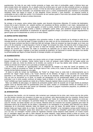 guardacostas. Se trata de que cada monitor encienda un fuego, pero todo el combustible, papel y fósforos tiene que
serle enviado dentro del recipiente. Es un desafío entre los torreros para ver quién de ellos enciende primero su lámpara
en un tiempo dado, por ejemplo quince minutos. Al final de este tiempo aparece un buque (coordinador) y se conceden
diez puntos por cada faro encendido. Los recipientes tienen que ir y volver constantemente para mantener el combustible
necesario hasta que llegue el buque, lo que despierta mucha emoción y gran diversión... en especial cuando el
combustible se cae a mitad del camino. Si la inclinación de las cuerdas queda a nivel entre dos arboles habrá necesidad
de dos líneas para tirar de ellas en ambas direcciones.
23.-ENTREGA RÁPIDA
Se entrega a los grupos varios sobres todos iguales, pero llevando direcciones diferentes. El nombre del destinatario,
número de la casa y domicilio, etc., estarán escritos con caracteres de Morse, semáforo o aún mejor, representado por
símbolos. El juego consiste, en que cada jugador, al recibir su sobre, descifre la dirección y una vez logrado marque el
sobre con la firma de su grupo invente y marche a entregarlo cuanto antes, pero anotando previamente la hora de
entrega. Se necesita naturalmente la cooperación de algunos jugadores amigos. Los sobres se recogen seguidamente y
gana el grupo que ha despachado su correo en el menor tiempo.
24.-ESPÍAS ENTRE NOSOTROS
Dos bandos salen de dos puntos separados unos quinientos metros. A cada muchacho se le entrega la mitad de un
mensaje escrito en una hoja de papel. El juego consiste en que cada uno de los componentes de un bando se encuentre
con el del grupo contrario que lleve la mitad que faltó del mensaje. Antes de comparar las hojas de papel, se le hace una
seña a fin de comprobar si está dispuesto a "correr el riesgo" de comparar los notas. Se trata de correr el riesgo porque
en cada bando hay un espía. En lugar de llevar la mitad del mensaje, éste lleva escrito "espía". Por consiguiente, si
después de convenir en comparar las notas un muchacho es capturado por un espía del bando opuesto, tiene que
entregar su hoja de papel y regresar a una base convenida de antemano, sin denunciar el nombre del espía a los demás.
La primera pareja que llegue a la base llevando el mensaje completo, es la ganadora.
25.-GUARDACOSTAS
Los Cuervos, Búhos y Lobos se reúnen una oscura noche en el lugar convenido. El juego tendrá lugar en un claro del
bosque cruzado por un sendero. Veinte metros hacia el norte se yenguen cuatro árboles de los cuales pende una
linterna en cada uno. Entre los árboles se ha tendido una cuerda en la que hay atados siete cohetes. Las linternas
señalan la entrada de la "bahía" en la cual existe un botalón (la cuerda).
Los Búhos se convierten en "guardacostas" con la obligación de navegar a lo largo del "canal" (el sendero). Los
Cuervos y Lobos se convierten en "botes" se dirigen hacia el mar, rumbo al sur, hasta su punto de partida. Cada bote va
provisto de tres fósforos llevados en una cajita.
Al darse la señal de romper las hostilidades, los "botes" se dirigen hacia la costa todo lo silenciosamente que lo
permiten las "algas" (hojas secas) y las "rocas" (tocones de los árboles). Al llegar a las cercanías del canal están
expuestos a ser atacados por los "guardacostas" y en caso de ser atacados, deben entregar la cajita con los fósforos.
Una vez que se encuentran en el canal, no pueden ser perseguidos por los guardacostas debido a sus aguas poco
profundas y por lo tanto pueden continuar sin peligro hasta el botalón a lo largo del cual navegan hasta encontrar una
"ruina" (cohete) que hacen explotar por medio de un fósforo. Después regresan ilesos al punto de partida.
Nota: Los detalles de este juego y el sistema de puntuación pueden variar de acuerdo con el lugar donde se practique.
Jugado como se describe tanto los guardacostas como los botes, reciben un considerable número de arañazos de su
"pintura exterior" y el yodo tiene que usarse con liberalidad. Cuando lo jueguen muchachos pequeños, es preferible un
fuego abierto. Limite de tiempo, media hora
26.-INTERCEPCIÓN
Se organizan tres bandos, uno de invasores más numeroso que cualquiera de los otros, pero menos que los dos juntos.
Los dos bandos menores son enviados a la base que ya conocen, pero desconocidas para los invasores. Ambas hacen
los planes para unir sus fuerzas, preparándolos y enviándolos por medio de mensajeros cada despacho se envía por
duplicado, es decir, dos mensajeros. Es permitido falsear los mensajes y el uso de claves. Después de un intervalo de
unos 45 minutos, las bases deciden unir sus fuerzas. Mientras tanto los invasores han enviado jugadores para tratar de
informarse acerca de la posición de las bases y capturando a los mensajeros si es posible, para descubrir sus planes.
Valiéndose de la información obtenida, tratan de impedir que se unan las bases. No podrán atacar a ninguno de los
bandos hasta que hayan salido de su base. No estará permitido "atropellar" a los mensajeros aunque podrá hacerse en
el ataque definitivo ("Atropellar" quiere decir atacar dos o mas a uno solo: "no atropellar" quiere decir atacar solamente
uno a la vez). Un mensajero "muerto" puede ser registrado mientras cuenta despacio hasta sesenta. Un invasor muerto
por un mensajero dejará que éste lo retire después de contar despacio hasta sesenta volverá a entrar en acción. Los
monitores deben ser hábiles para utilizar a sus jugadores y lo que es más difícil, capaz de poderlos reunir después del
ataque final
 