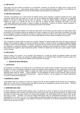 9.- KIM POLICÍA
Este juego sirve para mejorar la exactitud en la descripción. Preparad una colección de objetos para el juego de Kim
relacionados entre sí. p.e..: varias plumas, lápices, ligas; o vasos de diferentes formas y tamaños; o una colección de
objetos de adorno. Los Jugadores al formar sus listas tendrán que describirlos, para distinguirlos.
10.-KIM POR ASOCIACIÓN
Permitid a los jugadores ver un cierto número de objetos durante quince segundos y después cubridlos de nuevo, luego
mencionad alguna cosa que tenga que ver con uno de los objetos que habéis exhibido y haced que los jugadores
pongan en una lista el objeto de que se trata. Por ejemplo, si entre los objetos hubiera una aguja, mencionad una
máquina de coser o un carrete de hilo. Si se trata de un fósforo de palo, mencionad una duela o un leño.
Este juego deberá servir para probar y mejorar la rapidez de observación. Conforme se obtienen mejores resultados, el
tiempo de observación podrá reducirse y las asociaciones hacerse más difíciles.
11.-KIM RETADOR
Cada equipo expone veinte objetos y los cubre por todos lados, de tal manera que sólo puedan ser vistos desde arriba;
se permite a los muchachos observar los objetos dos minutos y después, por turno, cada equipo irá pidiendo a las otras
que le entreguen un objeto. Si el artículo no existe o el equipo a la que se le pide no es la que lo tiene, el retador pierde
su oportunidad. El equipo que al cabo de cinco minutos haya obtenido el mayor número de objetos es la que gana.
12.-KIM VUELA
Dos monitores se colocan cada uno detrás de un biombo, dejando un espacio amplio entre ellos, uno lanza a través del
espacio que los separa un objeto, a la vez que menciona un número, y el otro lo recibe. Los jugadores deberán distinguir
el objeto y formar una lista individual, o de equipo, de acuerdo con los números que se hayan mencionado. Doce objetos
son suficientes, y pueden ser sencillos y comunes, debiendo ser lanzados a poca velocidad al principio, e ir aumentando
ésta conforme los jugadores vayan adquiriendo práctica. También los objetos que se usen poco a poco podrán ir siendo
menos comunes.
13.-KIM CASUAL
Contra la pared, en la puerta o en el corredor; pero siempre en un lugar por donde los jugadores tengan que pasar
durante la reunión, se coloca una colección de objetos grandes. En un momento dado, durante la reunión, se pide a los
jugadores que escriban una lista de los objetos que se encuentran en tal lugar.
?? JUEGOS DE RETO INDIVIDUAL
1.- ¿ESTÁS AHÍ?
Dos jugadores, de rodillas el uno frente al otro a una distancia que puedan tocarse, vendados de los ojos y teniendo uno
de ellos en la mano un periódico enrollado en forma de cachiporra, éste le pregunta al otro; ¿estás ahí? y el otro debe
contestar, a la vez que procurar esquivar el golpe que aquél trata de darle con la cachiporra. Ninguno de los dos
jugadores debe mover las rodillas. Primera Variación. Los dos jugadores se darán la mano izquierda, cada uno tendrá
una cachiporra y hará las preguntas alternativamente. Segunda Variación. Los dos jugadores se mueven describiendo
un circulo, lo demás permanece igual.
2.-AMARRAR EL CERDO
Cada jugador tiene una cuerda de un metro de longitud que trata de pasar alrededor de las piernas de su competidor y
atarla con un nudo de rizo, al mismo tiempo que trata de evitar que su competidor le amarre a él las piernas. Variación
Usar otros nudos, por ejemplo el de Ballestrinque.
3.- BORDONES QUE CAEN
El retador sostiene un palo tipo bordón paralelo al piso, a la altura de la cintura. El retado se coloca de pie frente a él con
los brazos extendidos hacia el frente, las palmas de las manos hacia ahajo y arriba del nivel del bordón. El retador suelta
el bordón sin previo aviso (hacer señas a los amigos está prohibido) y el retado deberá tratar de cogerlo antes de que
éste toque el suelo. Variación. Los niños por parejas balancearán cada uno verticalmente bordones de unos 60 cm.
reteniéndolos con un dedo. A la voz "ya" los dos sueltan sus bastones tratando de agarrar el del contrario antes de que
haya dado con el otro. !La distancia a que deberán colocarse los muchachos el uno del otro depende de la longitud del
bastón y de la altura de los niños!
 