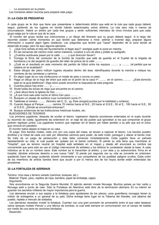 - Lo encerraron en la prisión.
Los monitores deben reunirse para preparar este juego.
31.-LA CAZA DE PREGUNTAS
A cada grupo se le dice que tiene que presentarse a determinado árbitro que está en la ruta que cada grupo deberá
seguir, partiendo de los lugares en donde habrán estacionados varios árbitros. La ruta sera más o menos de
circunvalación. Habrá un árbitro por cada tres grupos y serán suficientes intervalos de cinco minutos para que cada
grupo salga por la ruta en pos de la caza.
El monitor del grupo recibe sus instrucciones y un dibujo del itinerario que su grupo deberá seguir. A lo largo del
recorrido existen veinte momentos en que tendrá que detenerse a mirar, estimar o inventar algo, preparar alguna
información o superar algún ligero obstáculo. Las preguntas que tendrá que "cazar" dependen de la zona donde se
desarrolle el juego, pero he aquí algunos ejemplos:
1. ¿Qué hora señala el reloj del Ayuntamiento al llegar aquí?: averigüe quién lo pone en marcha.
2. En las cercanías del camino viven varios maestros. Localice a uno de ellos y pídale su autógrafo.
3. ¿Cuántos autobuses pasan por la calle .......... y qué dirección llevan?.
4. Consiga la firma del conductor de la bomba de incendio que esté de guardia en el Cuartel de la brigada de
bomberos y la del sargento de guardia del retén de policía de la calle ..........
5. ¿Cuál es el resultado en este momento del partido de fútbol entre los equipos .......... y .......... (el partido que se
celebra en la localidad)?.
6. Estos dibujos del plano indican lugares situados dentro del área. Identifíquelos durante la marcha e indique los
nombres de las carreteras y caminos.
7. En algún lugar de su ruta confeccione un molde de yeso o cocine un plato.
8. Haga un dibujo de la hoja del árbol que está en el jardín de la casa nº .......... en el camino .......... ¿Este domicilio
está en la guía telefónica?. Diga cómo puedo encontrar la respuesta de esta pregunta.
9. Cuantos pasos hay entre ....... y .........
10. Anote todas las bocas de riego que encuentre en el camino.
11. ¿Qué altura tiene la Iglesia de San ..........
12. ¿A qué hora sale esta noche el último tren para ..........
13. Busquen un pasaje de autobús cuya numeración sume 21.
14. Telefonee al número .......... (Número del C. D., vg. Éste otorgará puntos por la habilidad y cortesía).
15. Cuando llegue al Parque .......... camine 70 metros hacia el N.E., 25 hacia el S.S.E., 50 al E., 100 hacia el S.E., 50
al O.S.O. ¿Dónde se encontrará entonces?.
16. Busque evidencias de las Instituciones históricas locales, etc.
BUSCADORES DE TESOROS
Los primeros jugadores, después de ocultar el tesoro, regresaron dejando provisiones enterradas en el suelo durante
su recorrido de vuelta. Igualmente las enterraron en el viaje de ida puesto que ignoraban si los que componían el grupo
podrían regresan juntos. Los jugadores tuvieron que regresar sin el tesoro por haber perdido a su jefe que era el único
que conocía sin paradero.
El monitor había dejado el mapa en su casa.
El juego: Dos bandos rivales, cada uno con una copia del mapa, se lanzan a capturar el tesoro. Los bandos pueden
dividirse y la mitad de cada uno salir por diferentes caminos para poder, de este modo, perseguir y atacar al bando rival.
Se trata de un juego de persecución y éste debe comenzar inmediatamente. Cada jugador lleva un pañuelo
representando su vida, el cual puede ser quitado por el bando contrario. Si pierde su vida tiene que marcharse al
"hospital", que es terreno neutral (el hospital está señalado en el mapa) y desde allí anunciará su nombre (es
conveniente que para esto se use el código internacional de señales) y los árbitros le contestarán desde la base. A cada
individuo se le da un nombre clave. Este nombre se lo transmiten al árbitro, y con éste y su sobrenombre, firma en el
hospital, dándole entonces derecho a una nueva "vida". Si pierde por segunda vez su vida se convierte en prisionero
quedando fuera del juego pudiendo advertir únicamente a sus compañeros de los posibles peligros ocultos. Cada unión
de los miembros de ambos bandos tiene que acudir a por lo menos dos de los hoyos donde están enterradas las
provisiones
32.-LA FORTALEZA DE AZERSHUS
Terreno: Una casa y terreno variado (caminos, bosques, etc.)
Material: Papel, yeso, cepillos de ropa, bandera, papel de embalaje, cajas)
Argumento:
Nos encontramos en la Segunda Guerra Mundial. El ejército alemán invade Noruega. Muchos países ya han caído y
Noruega está a punto de caer. Sólo la Fortaleza de Akershus está libre de la dominación alemana. En su interior se
guardan los secretos militares de mayor importancia para la guerra.
Los alemanes envían a sus espías a la fortaleza para apoderarse de los planos; unos guerrilleros noruegos tienen la
misión de entregarlos a un general de su país. Dicha entrega tiene lugar en la Taberna del Irlandés, una taberna del
pueblo, repleta a menudo de soldados.
Los alemanes necesitan invadir la fortaleza. Cuentan con una gran provisión de armanetrito entre el que cabe destacar
varios tanques modelo Páncer y una fábrica de bombas, la cual está siempre en comunicación con el campo de batalla
por medio de una serie de camiones blindados.
Desarrollo:
 