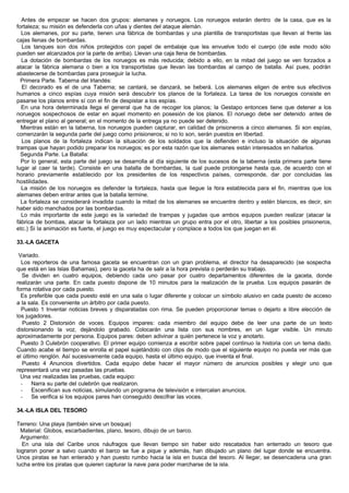 Antes de empezar se hacen dos grupos: alemanes y noruegos. Los noruegos estarán dentro de la casa, que es la
fortaleza; su misión es defenderla con uñas y dientes del ataque alemán.
Los alemanes, por su parte, tienen una fábrica de bombardas y una plantilla de transportistas que llevan al frente las
cajas llenas de bombardas.
Los tanques son dos niños protegidos con papel de embalaje que les envuelve todo el cuerpo (de este modo sólo
pueden ser alcanzados por la parte de arriba). Llevan una caja llena de bombardas.
La dotación de bombardas de los noruegos es más reducida; debido a ello, en la mitad del juego se ven forzados a
atacar la fábrica alemana o bien a los transportistas que llevan las bombardas al campo de batalla. Así pues, podrán
abastecerse de bombardas para proseguir la lucha.
Primera Parte. Taberna del Irlandés:
El decorado es el de una Taberna; se cantará, se danzará, se beberá. Los alemanes eligen de entre sus efectivos
humanos a cinco espías cuya misión será descubrir los planos de la fortaleza. La tarea de los noruegos consiste en
pasarse los planos entre sí con el fin de despistar a los espías.
En una hora determinada llega el general que ha de recoger los planos; la Gestapo entonces tiene que detener a los
noruegos sospechosos de estar en aquel momento en posesión de los planos. El noruego debe ser detenido antes de
entregar el plano al general; en el momento de la entrega ya no puede ser detenido.
Mientras están en la taberna, los noruegos pueden capturar, en calidad de prisioneros a cinco alemanes. Si son espías,
comenzarán la segunda parte del juego como prisioneros; si no lo son, serán puestos en libertad.
Los planos de la fortaleza indican la situación de los soldados que la defienden e incluso la situación de algunas
trampas que hayan podido preparar los noruegos; es por esta razón que los alemanes están interesados en hallarlos.
Segunda Parte. La Batalla:
Por lo general, esta parte del juego se desarrolla al día siguiente de los sucesos de la taberna (esta primera parte tiene
lugar al caer la tarde). Consiste en una batalla de bombardas, la cual puede prolongarse hasta que, de acuerdo con el
horario previamente establecido por los presidentes de los respectivos países, corresponde, dar por concluidas las
hostilidades.
La misión de los noruegos es defender la fortaleza, hasta que llegue la hora establecida para el fin, mientras que los
alemanes deben entrar antes que la batalla termine.
La fortaleza se considerará invadida cuando la mitad de los alemanes se encuentre dentro y estén blancos, es decir, sin
haber sido manchados por las bombardas.
Lo más importante de este juego es la variedad de trampas y jugadas que ambos equipos pueden realizar (atacar la
fábrica de bombas, atacar la fortaleza por un lado mientras un grupo entra por el otro, libertar a los posibles prisioneros,
etc.) Si la animación es fuerte, el juego es muy espectacular y complace a todos los que juegan en él.
33.-LA GACETA
Variado.
Los reporteros de una famosa gaceta se encuentran con un gran problema, el director ha desaparecido (se sospecha
que está en las Islas Bahamas), pero la gaceta ha de salir a la hora prevista o perderán su trabajo.
Se dividen en cuatro equipos, debiendo cada uno pasar por cuatro departamentos diferentes de la gaceta, donde
realizarán una parte. En cada puesto dispone de 10 minutos para la realización de la prueba. Los equipos pasarán de
forma rotativa por cada puesto.
Es preferible que cada puesto esté en una sala o lugar diferente y colocar un símbolo alusivo en cada puesto de acceso
a la sala. Es conveniente un árbitro por cada puesto.
Puesto 1 Inventar noticias breves y disparatadas con rima. Se pueden proporcionar temas o dejarlo a libre elección de
los jugadores.
Puesto 2 Distorsión de voces. Equipos impares: cada miembro del equipo debe de leer una parte de un texto
distorsionando la voz, dejándolo grabado. Colocarán una lista con sus nombres, en un lugar visible. Un minuto
aproximadamente por persona. Equipos pares: deben adivinar a quién pertenece la voz y anotarlo.
Puesto 3 Culebrón cooperativo. El primer equipo comienza a escribir sobre papel continuo la historia con un tema dado.
Cuando acabe el tiempo se enrolla el papel sujetándolo con clips de modo que el siguiente equipo no pueda ver más que
el último renglón. Así sucesivamente cada equipo, hasta el último equipo, que inventa el final.
Puesto 4 Anuncios divertidos. Cada equipo debe hacer el mayor número de anuncios posibles y elegir uno que
representará una vez pasadas las pruebas.
Una vez realizadas las pruebas, cada equipo:
- Narra su parte del culebrón que realizaron.
- Escenifican sus noticias, simulando un programa de televisión e intercalan anuncios.
- Se verifica si los equipos pares han conseguido descifrar las voces.
34.-LA ISLA DEL TESORO
Terreno: Una playa (también sirve un bosque)
Material: Globos, escarbadientes, plano, tesoro, dibujo de un barco.
Argumento:
En una isla del Caribe unos náufragos que llevan tiempo sin haber sido rescatados han enterrado un tesoro que
lograron poner a salvo cuando el barco se fue a pique y además, han dibujado un plano del lugar donde se encuentra.
Unos piratas se han enterado y han puesto rumbo hacia la isla en busca del tesoro. Al llegar, se desencadena una gran
lucha entre los piratas que quieren capturar la nave para poder marcharse de la isla.
 