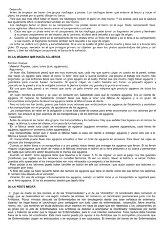 Desarrollo:
Antes de empezar se hacen dos grupos náufragos y piratas. Los náufragos tienen que enterrar el tesoro y hacer el
plano; los piratas por su parte, dibujan su barco.
Para que sea más difícil hallar el tesoro, los náufragos rompen el plano en diez trozos. Y los piratas, para que la captura
sea igualmente difícil, lo desmontan también en diez trozos.
Los náufragos tienen el plano en su campamento. Los piratas tienen el barco en el suyo. Cada campamento tiene
varios vigilantes. Mientras los demás atacan el campamento contrario.
1. Cada vez que un pirata entra en el campamento de los náufragos puede tomar un fragmento del plano y llevárselo
a su propio campamento sin ser muerto; de lo contrario, el plano será devuelto a su lugar de origen.
2. Cuando un naufrago entra en el campamento de los piratas toma un trozo del barco y se lo lleva a su campamento;
si cae muerto, el fragmento de barco también será devuelto a su lugar de origen.
La lucha se realiza con globos y escarbadientes. Si a uno le estalla el globo queda muerto y tiene que ir a buscar otro
globo. El equipo vencedor es el que consigue primero su objetivo, ya sean los piratas apoderándose del plano y del
tesoro, o bien los náufragos conquistando el barco de la salvación.
35.-LA MÁQUINA QUE HACÍA AGUJEROS
Terreno: bosque.
Material: Papeles, cajas, botes (todo agujereado).
Argumento:
Un buen día, Sabelotodo pensó que era muy incómodo que, cada vez que quería colgar un cuadro en la pared, tuviera
que hacer un agujero para clavar el clavo; ni decir tiene que si quería construir una piscina el trabajo era mucho más
engorroso, ya que entonces tenía que hacer un gran agujero en el suelo. Pensó que era mucho mejor hacer agujeros y
guardarlos para cuando fuesen necesarios. Si quería colgar un cuadro bastaba con tomar un pequeño agujero y
colocarlo en la pared y si se le antojaba construir la piscina tomaba uno grande y lo ponía en el suelo.
Es una gran idea, pensó y en menos que canta un gallo inventó una máquina que producía agujeros de todos los
tamaños.
Un buen hombre se enteró y se puso en contacto con Sabelotodo para que le vendiera agujeros. Era un cliente de
agujeros. El negocio de Sabelotodo prosperó tanto que llegó a tener una fábrica de agujeros y a un grupo de
transportistas encargados de llevar los agujeros desde la fábrica hasta el cliente.
Pero no todo era tan bonito, puesto que había unos ladrones que ambicionaban los agujeros de Sabelotodo y asaltaban
a los transportistas con el propósito de apoderarse de los agujeros.
Los transportistas se veían en la obligación a hacer toda clase de rodeos para evitar encontrarse con los ladrones por el
camino. Así empezó la gran aventura de los transportistas y de los ladrones de agujeros.
Desarrollo:
Antes de empezar se hacen dos grupos: los transportistas y los ladrones. Hay que señalar tres lugares en el campo de
juego: la fábrica, la casa del cliente, y la cueva de los ladrones.
En la fábrica existe toda clase de embalajes de agujeros (agujeros envueltos, papeles agujereados, cajas llenas de
agujeros, agujeros en conserva, botes agujereados.)
Los transportistas tienen que ir desde la fábrica hasta la casa del cliente a entregar agujeros y volver otra vez a la
fábrica a buscar más mercadería.
Un transportista puede llevar tres agujeros envueltos o bien un bote de agujeros en conserva. Para llevar las cajas se
precisan dos transportistas.
Cuando un ladrón toma a un transportista o a una pareja, éstos tienen que entregar los agujeros que llevan. Si no llevan
ninguno (supongamos que están de vuelta a la fábrica), entonces el ladrón se lo lleva prisionero a su cueva y permanece
allí hasta que viene otro ladrón llevando por lo menos tres agujeros.
Cuando un ladrón toma agujeros tiene que llevarlos a la cueva. A fin de regular un poco el juego hay dos guardias
(monitores) que vigilan que los ladrones no cometan fechorías. Si ven un atraco, llevan al ladrón a la cárcel. Dichos
guardias sólo aparecerán si los transportistas van muy retrasados con respecto a los ladrones.
Para ayudar a los ladrones puede haber también un ladrón en jefe (un animador) que actúa cuando sus ladrones no
consiguen gran cosa.
Al final del juego se hace recuento tanto del número de agujeros que tiene el cliente como del que tienen los ladrones.
El número más elevado da el vencedor.
Variante: En vez de entregar voluntariamente los agujeros, cuando un ladrón tome a un transportista lo registrará para
ver si lleva agujeros. Si no los encuentra, tendrá que dejarlo libre.
36.-LA PESTE NEGRA
El grupo se divide en dos bandos, el de las "Enfermedades" y el de los "Antídotos". El coordinador dará comienzo al
juego que se desarrollará en una región cubierta de árboles. Al comienzo, el coordinador permanecerá junto con los
Antídotos. Pocos minutos después las Enfermedades se irán desplegando desde una base señalada de antemano,
tratando de llegar hasta el coordinador para contagiarle con toda clase de enfermedades -sarampión, fiebre amarilla,
reuma, etc.- Los nombres de estas dolencias están escritos en hojas de papel que son repartidas a los componentes de
su grupo por el Jefe de Enfermedades. Los Antídotos se dedican a acompañar al coordinador rodeándolo por donde
vaya y tratando de evitar que le lleguen las Enfermedades, para lo cual intentan capturarlas. Toda captura debe hacerse
fuera de la vista del coordinador. Éste hará cuanto pueda por ayudar a los Antídotos que lo acompañan procurando que
las Enfermedades caigan en emboscadas o se expongan a ser capturadas. El miembro del bando de las Enfermedades
 