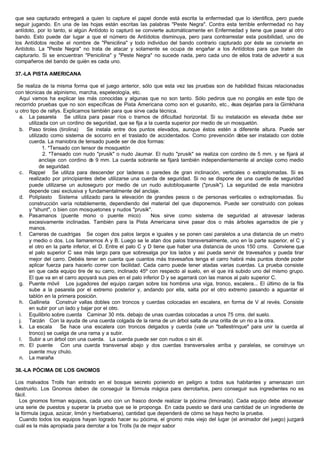 que sea capturado entregará a quien lo capture el papel donde está escrita la enfermedad que lo identifica, pero puede
seguir jugando. En una de las hojas están escritas las palabras "Peste Negra". Contra esta terrible enfermedad no hay
antídoto, por lo tanto, si algún Antídoto lo capturó se convierte automáticamente en Enfermedad y tiene que pasar al otro
bando. Esto puede dar lugar a que el número de Antídotos disminuya, pero para contrarrestar esta posibilidad, uno de
los Antídotos recibe el nombre de "Penicilina" y todo individuo del bando contrario capturado por éste se convierte en
Antídoto. La "Peste Negra" no trata de atacar y solamente se ocupa de engañar a los Antídotos para que traten de
capturarlo. Si se encuentran "Penicilina" y "Peste Negra" no sucede nada, pero cada uno de ellos trata de advertir a sus
compañeros del bando de quién es cada uno.
37.-LA PISTA AMERICANA
Se realiza de la misma forma que el juego anterior, sólo que esta vez las pruebas son de habilidad físicas relacionadas
con técnicas de alpinismo, marcha, espeleología, etc.
Aquí vamos ha explicar las más conocidas y algunas que no son tanto. Sólo pediros que no pongáis en este tipo de
recorrido pruebas que no son específicas de Pista Americana como son el gusanito, etc., ésas dejarlas para la Gimkhana
u otro tipo de rallys. Explicamos también para que sirve cada técnica.
a. La pasarela Se utiliza para pasar ríos o tramos de dificultad horizontal. Si su instalación es elevada debe ser
utilizada con un cordino de seguridad, que se fija a la cuerda superior por medio de un mosquetón.
b. Paso tiroles (tirolina) Se instala entre dos puntos elevados, aunque éstos estén a diferente altura. Puede ser
utilizado como sistema de socorro en el traslado de accidentados. Como prevención debe ser instalado con doble
cuerda. La maniobra de tensado puede ser de dos formas:
1. *Tensado con tensor de mosquetón
2. *Tensado con nudo "prusik" o nudo Jaumar. El nudo "prusik" se realiza con cordino de 5 mm. y se fijará al
anclaje con cordino de 9 mm. La cuerda sobrante se fijará también independientemente al anclaje como medio
de seguridad.
c. Rappel Se utiliza para descender por laderas o paredes de gran inclinación, verticales o extraplomadas. Si es
realizado por principiantes debe utilizarse una cuerda de seguridad. Si no se dispone de una cuerda de seguridad
puede utilizarse un autoseguro por medio de un nudo autobloqueante ("prusik"). La seguridad de esta maniobra
depende casi exclusiva y fundamentalmente del anclaje.
d. Poliplasto Sistema utilizado para la elevación de grandes pesos o de personas verticales o extraplomadas. Su
construcción varía notablemente, dependiendo del material del que disponemos. Puede ser construido con poleas
y "shunt", o bien con mosquetones y nudos "prusik".
e. Pasamanos (puente mono o puente mico) Nos sirve como sistema de seguridad al atravesar laderas
excesivamente inclinadas. También para la Pista Americana sirve pasar dos o más árboles agarrados de pie y
manos.
f. Carreras de cuadrigas Se cogen dos palos largos e iguales y se ponen casi paralelos a una distancia de un metro
y medio o dos. Los llamaremos A y B. Luego se le atan dos palos transversalmente, uno en la parte superior, el C y
el otro en la parte inferior, el D. Entre el palo C y D tiene que haber una distancia de unos 150 cms. Conviene que
el palo superior C sea más largo para que sobresalga por los lados y así pueda servir de travesaños y pueda tirar
mejor del carro. Debéis tener en cuenta que cuantos más travesaños tenga el carro habrá más puntos donde poder
aplicar fuerza para hacerlo correr con facilidad. Cada carro puede tener atadas varias cuerdas. La prueba consiste
en que cada equipo tire de su carro, inclinado 45º con respecto al suelo, en el que irá subido uno del mismo grupo.
El que va en el carro apoyará sus pies en el palo inferior D y se agarrará con las manos al palo superior C.
g. Puente móvil Los jugadores del equipo cargan sobre los hombros una viga, tronco, escalera... El último de la fila
sube a la pasarela por el extremo posterior y, andando por ella, salta por el otro extremo pasando a aguantar el
tablón en la primera posición.
h. Gallineta Construir vallas dobles con troncos y cuerdas colocadas en escalera, en forma de V al revés. Consiste
en subir por un lado y bajar por el otro.
i. Equilibrio sobre cuerda Caminar 30 mts. debajo de unas cuerdas colocadas a unos 75 cms. del suelo.
j. Tarzán Con la ayuda de una cuerda colgada de la rama de un árbol salta de una orilla de un rio a la otra.
k. La escala Se hace una escalera con troncos delgados y cuerda (vale un "ballestrinque" para unir la cuerda al
tronco) se cuelga de una rama y a subir.
l. Subir a un árbol con una cuerda. La cuerda puede ser con nudos o sin él.
m. El puente Con una cuerda transversal abajo y dos cuerdas transversales arriba y paralelas, se construye un
puente muy chulo.
n. La maraña
38.-LA PÓCIMA DE LOS GNOMOS
Los malvados Trolls han entrado en el bosque secreto poniendo en peligro a todos sus habitantes y amenazan con
destruirlo. Los Gnomos deben de conseguir la fórmula mágica para derrotarlos, pero conseguir sus ingredientes no es
fácil.
Los gnomos forman equipos, cada uno con un frasco donde realizar la pócima (limonada). Cada equipo debe atravesar
una serie de puestos y superar la prueba que se le proponga. En cada puesto se dará una cantidad de un ingrediente de
la fórmula (agua, azúcar, limón y hierbabuena), cantidad que dependerá de cómo se haya hecho la prueba.
Cuando todos los equipos hayan logrado hacer su pócima, el gnomo más viejo del lugar (el animador del juego) juzgará
cuál es la más apropiada para derrotar a los Trolls (la de mejor sabor
 