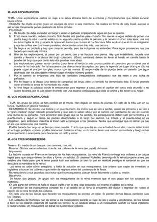 39.-LOS EXPLORADORES
TEMA: Unos exploradores realiza un viaje a la selva africana lleno de aventuras y complicaciones que deben superar
hasta el final.
REGLAS: Se divide al gran grupo en equipos de cinco o seis miembros. Se realiza en forma de rally lineal, aunque si
así lo veis conveniente podéis realizarlo de forma circular.
PRUEBAS:
a. Ha llovido. Se debe encender un fuego y secar un pañuelo empapado de agua sin que se queme.
b. El río viene crecido, debéis cruzarlo. Solo tenéis dos piedras para cruzarlo. Sin caerse al agua debéis de poner una
piedra luego la otra, cuando estéis en la segunda piedra quitáis la primera y la ponéis un poco más lejos, una vez
en ésta cogéis la otra y repetís la operación hasta que crucéis el río. No hace falta explicar que el río es imaginario
y que las orillas son dos líneas paralelas, distanciadas unos diez mts. una de otra.
c. Se llega a un poblado y hay que comprar comida, pero los indígenas no entienden. Para lograr provisiones hay que
hacerlo por medio de mímica.
d. Uno de los exploradores, al pasar por un cerro, cae y se fractura una pierna. Hay que entablillarlo, hacerle una
camilla y llevarlo a la choza del brujo curandero (!Ésto!, sanitario), deben de llevar al herido en camilla hasta la
prueba del brujo que por cierto ésta dos pruebas más abajo.
e. Los exploradores quieren cortar camino (para llevar al herido lo más pronto posible al curandero por un túnel que el
monitor le ha indicado. Por el encuentra una charca llena de pepitas oro, pero la leyenda del lugar dice que sólo se
puede coger el oro con los pies, nunca con las manos. El responsable de la prueba tiene un barreño con agua
coloreada con los pies deben intentar coger el mayor número posible.
f. Por el camino se encuentra una tribu de caníbales (responsables disfrazados) que les retan a una lucha de
pañuelos.
g. Por fin llegan a la choza (una tienda de campaña) del brujo, pero un tornado ha derrumbado ésta. El brujo promete
curar al herido si antes le ha montado su choza.
h. Al final llegar al poblado donde le embarcarán para regresar a casa, pero el capitán del barco esta aburrido y no
quiere llevarlos, por lo que deben divertirlo con una escena cómica para que éste se anime y los lleven a su hogar.
40.-LOS INDIOS EXPLORADORES
TEMA: Un grupo de indios se han perdido en el monte. Han dejado un rastro de plumas. El resto de la tribu van en su
busca, divididos en grupos (tiendas).
DESARROLLO: Se monta una tirolina y un puente-mono, los indios que se van a perder, pasan los primeros y se van a
la "gran pradera" (lugar indicado previamente y que solo lo saben ellos), por el camino van perdiendo de vez en cuando
una pluma de su penacho. Para encontrar este grupo que se ha perdido, los perseguidores deben salir por la tirolina y el
puente-mono y seguir el rastro de plumas diseminadas a lo largo del camino. La tirolina y el puente-mono no es
obligatorio, pero entretiene mientras le tocan salir a perseguir a los primeros. Tenéis que conseguir que no corran ya que
no es una carrera sino una marcha.
Podéis hacerla tan larga en el tiempo como queráis. Y si lo que queréis es una actividad de un día, cuando estén todos
en el lugar prefijado, coméis, podéis descansar, bañaros si hay un rio cerca, tener una oración comunitaria y luego volver
al campamento o acampada para descansar un ratito y cenar.
41.-LOS TRES MOSQUETEROS
Terreno: En medio de un bosque, con caminos, ríos, etc.
Material: Globos, escarbadientes, cuerda, los collares de la reina (en papel), disfraces.
Argumento:
La historia sucede en Francia en tiempos de los tres mosqueteros. La reina de Francia entrega sus collares a un duque
inglés para que saque dinero de ellos y forme un ejército. El cardenal Richelieu (enemigo de la reina) propone al rey que
celebre una fiesta para que la reina pueda lucir sus collares (si bien lo que en realidad persigue el cardenal es que se
descubra la maniobra de la reina.)
Las reina no sabe cómo arreglarlo, y halla la solución en sus mosqueteros. Les ordena que vayan de inmediato a
Inglaterra a buscar los collares y que estén de regreso antes del comienzo de la fiesta.
Richelieu envía a sus guardias para evitar que los mosqueteros puedan llevar felizmente a cabo su misión.
Desarrollo:
Se hacen dos grupos. Un grupo son los mosqueteros de la reina mientras que el otro grupo son los soldados de
Richelieu.
En una parte del terreno se halla el duque inglés y en la otra, algo separado, se levanta el castillo de la reina.
El cometido de los mosqueteros consiste en ir al castillo de la reina al encuentro del duque y regresar de nuevo al
castillo de la reina llevando los collares.
En cada una de las bolsas que llevarán los mosqueteros se pondrá un collar. Si pierden dichas bolsas, perderán pues
los collares.
Los soldados de Richelieu han de tomar a los mosqueteros durante el viaje de ida o vuelta y apoderarse, de las bolsas
o bien de los collares (depende de cuando los tomes). Si un soldado atrapa a un mosquetero cuando va hacia Inglaterra,
le quita la bolsa. Un mosquetero sin bolsa no puede llevar collares.
 