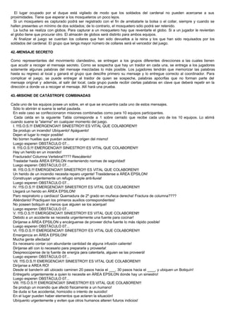 El lugar ocupado por el duque está vigilado de modo que los soldados del cardenal no pueden acercarse a sus
proximidades. Tiene que esperar a los mosqueteros un poco lejos.
Si un mosquetero es capturado podrá ser registrado con el fin de arrebatarle la bolsa o el collar, siempre y cuando se
hallen presentes un mínimo de dos soldados; de lo contrario, el mosquetero sólo podrá ser retenido.
La lucha se realiza con globos. Para capturar a un mosquetero hay que reventarle el globo. Si a un jugador le revientan
el globo tiene que procurar otro. El almacén de globos será distinto para ambos equipos.
Al finalizar el juego se cuentan los collares que han sido devueltos a la reina y los que han sido requisados por los
soldados del cardenal. El grupo que tenga mayor número de collares será el vencedor del juego.
42.-MENSAJE SECRETO
Como representantes del movimiento clandestino, se entregan a los grupos diferentes direcciones a las cuales tienen
que acudir a recoger el mensaje secreto. Como se sospecha que hay un traidor en cada una, se entrega a los jugadores
solamente algunas palabras del mensaje mezcladas lo más posible. Los jugadores tendrán que memorizar las palabras
hasta su regreso al local y ganará el grupo que descifre primero su mensaje y lo entregue correcto al coordinador. Para
complicar el juego, se puede entregar al traidor de quien se sospeche, palabras apócrifas que no forman parte del
mensaje original y además, al salir del local, cada grupo puede recibir ciertas palabras en clave que deberá repetir en la
dirección a donde va a recoger el mensaje. Allí hará una prueba.
43.-MISIONE DE CATÁSTROFE COMBINADAS
Cada uno de los equipos posee un sobre, en el que se encuentra cada uno de estos mensajes.
Sólo lo abrirán si suena la señal pautada.
En este caso se confeccionaron misiones combinadas como para 10 equipos participantes.
Cada celda en la siguiente Tabla corresponde a 1 sobre cerrado que recibe cada uno de los 10 equipos. Lo abrirá
cuando suene la "alarma" en cualquier momento del juego.
I. !!!S.O.S.!!! EMERGENCIA!!! SINIESTRO!!! ES VITAL QUE COLABOREN!!!
Se produjo un incendio! Ubíquenlo! Apáguenlo!
Dejen el lugar lo mejor posible!
No borren huellas que puedan aclarar el origen del mismo!
Luego esperen OBSTÁCULO 07...
II. !!!S.O.S.!!! EMERGENCIA!!! SINIESTRO!!! ES VITAL QUE COLABOREN!!!
Hay un herido en un incendio!
Fracturado! Columna Vertebral???? Rescátenlo!
Trasladar hasta ÁREA EPSILON manteniendo normas de seguridad!
Luego esperen OBSTÁCULO 07...
III. !!!S.O.S.!!! EMERGENCIA!!! SINIESTRO!!! ES VITAL QUE COLABOREN!!!
Un herido de un incendio necesita reparo urgente! Trasládense a ÁREA EPSILON!
Construyan urgentemente un refugio simple anti-lluvia!
Luego esperen OBSTÁCULO 07...
IV. !!!S.O.S.!!! EMERGENCIA!!! SINIESTRO!!! ES VITAL QUE COLABOREN!!!
Llegará un herido en ÁREA EPSILON!
Paro respiratorio y cardíaco! Quemadura de 2º grado en muñeca derecha! Fractura de columna????
Atiéndanlo! Practiquen los primeros auxilios correspondientes!
No poseen botiquín al menos que alguien se los acerque!
Luego esperen OBSTÁCULO 07...
V. !!!S.O.S.!!! EMERGENCIA!!! SINIESTRO!!! ES VITAL QUE COLABOREN!!!
Debido a un accidente se necesita urgentemente una fuente para cocinar!
Diríjanse a ÁREA EPSILON y encárguense de proveer dicha fuente lo más rápido posible!
Luego esperen OBSTÁCULO 07...
VI. !!!S.O.S.!!! EMERGENCIA!!! SINIESTRO!!! ES VITAL QUE COLABOREN!!!
Emergencia en ÁREA EPSILON!
Mucha gente afectada!
Es necesario contar con abundante cantidad de alguna infusión caliente!
Diríjanse allí con lo necesario para prepararla y proveerla!
Despreocúpense de la fuente de energía para calentarla, alguien se las proveerá!
Luego esperen OBSTÁCULO 07...
VII. !!!S.O.S.!!! EMERGENCIA!!! SINIESTRO!!! ES VITAL QUE COLABOREN!!!
Diríjanse a AREA RO!
Desde el banderín allí ubicado caminen 20 pasos hacia el ___, 30 pasos hacia el ____, y ubiquen un Botiquín!
Entregarlo urgentemente a quien lo necesite en ÁREA EPSILON donde hay un siniestro!
Luego esperen OBSTÁCULO 07...
VIII. !!!S.O.S.!!! EMERGENCIA!!! SINIESTRO!!! ES VITAL QUE COLABOREN!!!
Se produjo un incendio que afectó físicamente a un humano!
Se duda si fue accidental, homicidio o intento de suicidio!
En el lugar pueden haber elementos que aclaren la situación!
Ubíquenlo urgentemente y eviten que otros humanos alteren futuros indicios!
 