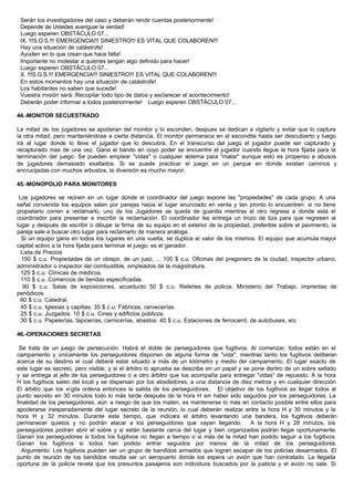 Serán los investigadores del caso y deberán rendir cuentas posteriormente!
Depende de Ustedes averiguar la verdad!
Luego esperen OBSTÁCULO 07...
IX. !!!S.O.S.!!! EMERGENCIA!!! SINIESTRO!!! ES VITAL QUE COLABOREN!!!
Hay una situación de catástrofe!
Ayuden en lo que crean que hace falta!
Importante no molestar a quienes tengan algo definido para hacer!
Luego esperen OBSTÁCULO 07...
X. !!!S.O.S.!!! EMERGENCIA!!! SINIESTRO!!! ES VITAL QUE COLABOREN!!!
En estos momentos hay una situación de catástrofe!
Los habitantes no saben que sucede!
Vuestra misión será: Recopilar todo tipo de datos y esclarecer el acontecimiento!
Deberán poder informar a todos posteriormente! Luego esperen OBSTÁCULO 07...
44.-MONITOR SECUESTRADO
La mitad de los jugadores se apoderan del monitor y lo esconden, despues se dedican a vigilarlo y evitar que lo capture
la otra mitad, pero manteniéndose a cierta distancia. El monitor permanece en el escondite hasta ser descubierto y luego
irá al lugar donde lo lleve el jugador que lo descubra. En el transcurso del juego el jugador puede ser capturado y
recapturado mas de una vez. Gana el bando en cuyo poder se encuentre el jugador cuando llegue la hora fijada para la
terminación del juego. Se pueden emplear "vidas" o cualquier sistema para "matar" aunque esto es propenso a abusos
de jugadores demasiado exaltados. Si se puede practicar el juego en un parque en donde existan caminos y
encrucijadas con muchos arbustos, la diversión es mucho mayor.
45.-MONOPOLIO PARA MONITORES
Los jugadores se reúnen en un lugar donde el coordinador del juego expone las "propiedades" de cada grupo. A una
señal convenida los equipos salen por parejas hacia el lugar anunciado en venta y tan pronto lo encuentren. si no tiene
propietario corren a reclamarlo, uno de los Jugadores se queda de guardia mientras el otro regresa a donde está el
coordinador para presentar e inscribir la reclamación. El coordinador les entrega un trozo de tiza para que regresen al
lugar y después de escribir o dibujar la firma de su equipo en el exterior de la propiedad, preferible sobre el pavimento, la
pareja sale a buscar otro lugar para reclamarlo de manera análoga.
Si un equipo gana en todos los lugares en una vuelta, se duplica el valor de los mismos. El equipo que acumula mayor
capital activo a la hora fijada para terminar el juego, es el ganador.
Lista de Precios
150 $ c.u. Propiedades de un obispo, de un juez, ... 100 $ c.u. Oficinas del pregonero de la ciudad, inspector urbano,
administrador o inspector del combustible, empleados de la magistratura.
125 $ c.u. Clínicas de médicos.
110 $ c.u. Comercios de tiendas especificadas.
90 $ c.u. Salas de exposiciones, acueducto 50 $ c.u. Retenes de policía, Ministerio del Trabajo, imprentas de
periódicos.
60 $ c.u. Catedral.
45 $ c.u. Iglesias y capillas. 35 $ c.u. Fábricas, cervecerías.
25 $ c.u. Juzgados. 10 $ c.u. Cines y edificios públicos
30 $ c.u. Papelerías, tapicerías, carnicerías, abastos. 40 $ c.u. Estaciones de ferrocarril, de autobuses, etc
46.-OPERACIONES SECRETAS
Se trata de un juego de persecución. Habrá el doble de perseguidores que fugitivos. Al comenzar, todos están en el
campamento y únicamente los perseguidores disponen de alguna forma de "vida"; mientras tanto los fugitivos deliberan
acerca de su destino el cual deberá estar situado a más de un kilómetro y medio del campamento. El lugar exacto de
este lugar es secreto, pero visible, y si el árbitro lo aprueba se describe en un papel y se pone dentro de un sobre sellado
y se entrega al jefe de los perseguidores o a otro árbitro que los acompaña para entregar "vidas" de repuesto. A la hora
H los fugitivos salen del local y se dispersan por los alrededores, a una distancia de diez metros y en cualquier dirección
El árbitro que los vigila ordena entonces la salida de los perseguidores. El objetivo de los fugitivos es llegar todos al
punto secreto en 30 minutos todo lo más tarde después de la hora H sin haber sido seguidos por los perseguidores. La
finalidad de los perseguidores, aún a riesgo de que los maten, es mantenerse lo más en contacto posible entre ellos para
apoderarse inesperadamente del lugar secreto de la reunión, lo cual deberán realizar entre la hora H y 30 minutos y la
hora H y 32 minutos. Durante este tiempo, que indicara el árbitro levantando una bandera, los fugitivos deberán
permanecer quietos y no podrán atacar a los perseguidores que vayan llegando. A la hora H y 28 minutos, los
perseguidores podrán abrir el sobre y si están bastante cerca del lugar y bien organizados podrán llegar oportunamente.
Ganan los perseguidores si todos los fugitivos no llegan a tiempo o si más de la mitad han podido seguir a los fugitivos.
Ganan los fugitivos si todos han podido entrar seguidos por menos de la mitad de los perseguidores.
Argumento: Los fugitivos pueden ser un grupo de bandidos armados que logran escapar de los policías desarmados. El
punto de reunión de los bandidos resulta ser un aeropuerto donde los espera un avión que han contratado. La llegada
oportuna de la policía revela que los presuntos pasajeros son individuos buscados por la justicia y el avión no sale. Si
 