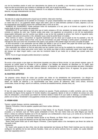uno de los bandidos pierde el avión son descubiertos los planes de la pandilla y sus miembros capturados. Cuando el
sobre se abre se encuentra que contiene un mensaje por radio, de un grupo de policía.
Tal vez los detalles de la hora, tiempo y distancia no se adapten a todas las localidades, pero el juego tal como se ha
descrito, se juega reiteradamente con éxito.
47.-PERDIDOS EN EL BOSQUE
Se trata de un juego de persecución al igual que el anterior, ideal para marchas.
TEMA: Unos acampados se ha perdido en el bosque. Un grupo (responsables) han salido a explorar el terreno dejando
un rastro tras de sí. Los jugadores deben seguir este rastro, pero en cada kilómetro cambian el rastro, dejando a uno de
los exploradores para explicar porque han cambiado este y como es el otro.
NUMERO DE JUGADORES: Puede participar todos los acampados a la vez, pero si el número es superior a 20 se
puede dividir el grupo en grupos más pequeños.
DESARROLLO: El que explica el juego dice que el rastro empieza a 20 mts. alrededor de donde están situados y que
consiste en piedras de color rojo. Cuando acaba esta pista. Los jugadores se encuentran a uno de los exploradores
(responsable disfrazado) que les cuentan que debido a que se les han acabado la pintura, han hecho el siguiente rastro
con papel, esta pista se encuentra x mts. alrededor suya y esta les podrá llevar a la salida.
Pero termina el rastro y encuentran al siguiente explorador que les dicen que el papel se les ha acabado y han de
seguir una pista de rastreo hasta el final. Una vez han encontrado una pista "mensaje a veinte pasos" y buscado este, el
mensaje les dice que como han encontrado más papel y que gracias a ello pueden seguir de nuevo una pista de papel.
Al final encuentran a otro explorador que les relata que debido a que ya no tienen más papel han tenido que dejar sus
cordones de zapatos colgados en las ramas de los árboles cada ciertos metros.
Otro explorador les esperan al final de esta pista que les cuentan como se les ha acabado los cordones de zapatos, y
como a no tener más cosas para poner como rastro, han tenido que dejar al último explorador seguir solo hasta la salida
del bosque sin dejar ningún rastro y que solo les monitorrá hasta él por medio de un silbato que sonará cada tres
minutos.
NOTA: Ya en el lugar escogido podéis descansar o acampar.
48.-PISTA SECRETA
Se envía a dos grupos a que sigan en direcciones opuestas una pista en forma circular. La que primero regresa, gana. El
recorrido se puede hacer en bicicleta si así se prefiere. Los detalles del itinerario se describen en un papel, pero
desfigurando los nombres de las calles, edificios públicos, la topografía, los signos convencionales del plano, orientación
de la brújula, etc. Todas las calles del itinerario deberán mencionarse de alguna forma. Al regresar, los grupos deben
describir su recorrido.
49.-RASTREO ARTÍSTICO
Se preparan varios dibujos de cosas que pueden ser vistas en los alrededores del campamento. Los dibujos se
entregan a los grupos a las que se envía a que los identifiquen en un tiempo determinado. Las cosas representadas no
deben ser fáciles de observar y es recomendable que sean puntos de referencia, tales como avisos, anuncios
comerciales, bocas de riego, adorno en edificios, nombres de establecimientos, árboles raros, etc.
50.-RETO
El tipo de juego llamado de romper el cerco siempre es popular. Puede practicarse al estilo corriente, pero es mejor
presentarlo de alguna forma especial. El monitor desafía a los jugadores, fijando el reto en el tablero de avisos con unos
días de anticipación y anunciando que tratará de marchar desde A hasta B sin que nadie lo detenga, o envolviendo una
piedra con la nota y "enviándola" a los jugadores a través de una claraboya o ventana cuando más tranquilos estén.
51.-ROBIN HOOD
Terreno: variado (bosque, caminos, explanadas, etc.)
Material: Pañuelos o tiras de papeles, papeles para hacer cartas, disfraces.
Historia:
La acción se desarrollo en Inglaterra durante la Edad Media. El rey Ricardo Corazón de León se encuentra en las
cruzadas y su hermano Juan sin Tierra quiere arrebatarle el trono. Por ese motivo dicta una carta Magna que manda
firmar a todos los señores feudales con el fin de organizar una confabulación a favor suyo y en contra de su hermano. Si
consigue que firmen dicha carta la victoria será suya.
En medio de todo esto, un personaje intenta ayudar al rey Ricardo, es Robin Hood, que, refugiado en los bosques de
Locksley, dirige a un grupo de arqueros con los que hace la guerra al traidor Juan.
Robin Hood quiere evitar que la carta llegue a firmarse, y para lograrlo ataca a los mensajeros que llevan las cartas de
una parte a otra.
Desarrollo:
Se hacen ocho grupos de diez niños: dos de ellos representan las fuerzas de Robin Hood mientras que los otros seis
configuran los ejércitos de los seis señores feudales. Cada uno de dichos señores tiene un castillo, los cuales deberán
estar bien separados entre sí.
 