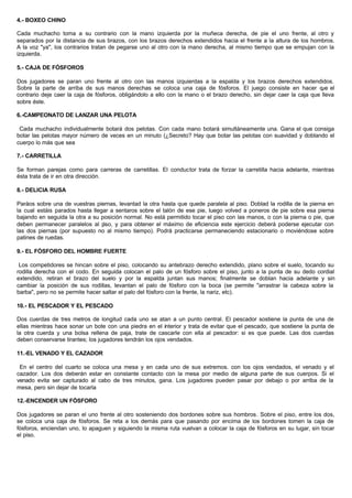 4.- BOXEO CHINO
Cada muchacho toma a su contrario con la mano izquierda por la muñeca derecha, de pie el uno frente, al otro y
separados por la distancia de sus brazos, con los brazos derechos extendidos hacia el frente a la altura de los hombros.
A la voz "ya", los contrarios tratan de pegarse uno al otro con la mano derecha, al mismo tiempo que se empujan con la
izquierda.
5.- CAJA DE FÓSFOROS
Dos jugadores se paran uno frente al otro con las manos izquierdas a la espalda y los brazos derechos extendidos.
Sobre la parte de arriba de sus manos derechas se coloca una caja de fósforos. El juego consiste en hacer que el
contrario deje caer la caja de fósforos, obligándolo a ello con la mano o el brazo derecho, sin dejar caer la caja que lleva
sobre éste.
6.-CAMPEONATO DE LANZAR UNA PELOTA
Cada muchacho individualmente botará dos pelotas. Con cada mano botará simultáneamente una. Gana el que consiga
botar las pelotas mayor número de veces en un minuto (¿Secreto? Hay que botar las pelotas con suavidad y doblando el
cuerpo lo más que sea
7.- CARRETILLA
Se forman parejas como para carreras de carretillas. El conductor trata de forzar la carretilla hacia adelante, mientras
ésta trata de ir en otra dirección.
8.- DELICIA RUSA
Paráos sobre una de vuestras piernas, levantad la otra hasta que quede paralela al piso. Doblad la rodilla de la pierna en
la cual estáis parados hasta llegar a sentaros sobre el talón de ese pie, luego volved a poneros de pie sobre esa pierna
bajando en seguida la otra a su posición normal. No está permitido tocar el piso con las manos, o con la pierna o pie, que
deben permanecer paralelos al piso, y para obtener el máximo de eficiencia este ejercicio deberá poderse ejecutar con
las dos piernas (por supuesto no al mismo tiempo). Podrá practicarse permaneciendo estacionario o moviéndose sobre
patines de ruedas.
9.- EL FÓSFORO DEL HOMBRE FUERTE
Los competidores se hincan sobre el piso, colocando su antebrazo derecho extendido, plano sobre el suelo, tocando su
rodilla derecha con el codo. En seguida colocan el palo de un fósforo sobre el piso, junto a la punta de su dedo cordial
extendido, retiran el brazo del suelo y por la espalda juntan sus manos; finalmente se doblan hacia adelante y sin
cambiar la posición de sus rodillas, levantan el palo de fósforo con la boca (se permite "arrastrar la cabeza sobre la
barba", pero no se permite hacer saltar el palo del fósforo con la frente, la nariz, etc).
10.- EL PESCADOR Y EL PESCADO
Dos cuerdas de tres metros de longitud cada uno se atan a un punto central. El pescador sostiene la punta de una de
ellas mientras hace sonar un bote con una piedra en el interior y trata de evitar que el pescado, que sostiene la punta de
la otra cuerda y una bolsa rellena de paja, trate de cascarle con ella al pescador: si es que puede. Las dos cuerdas
deben conservarse tirantes; los jugadores tendrán los ojos vendados.
11.-EL VENADO Y EL CAZADOR
En el centro del cuarto se coloca una mesa y en cada uno de sus extremos. con los ojos vendados, el venado y el
cazador. Los dos deberán estar en constante contacto con la mesa por medio de alguna parte de sus cuerpos. Si el
venado evita ser capturado al cabo de tres minutos, gana. Los jugadores pueden pasar por debajo o por arriba de la
mesa, pero sin dejar de tocarla
12.-ENCENDER UN FÓSFORO
Dos jugadores se paran el uno frente al otro sosteniendo dos bordones sobre sus hombros. Sobre el piso, entre los dos,
se coloca una caja de fósforos. Se reta a los demás para que pasando por encima de los bordones tomen la caja de
fósforos, enciendan uno, lo apaguen y siguiendo la misma ruta vuelvan a colocar la caja de fósforos en su lugar, sin tocar
el piso.
 