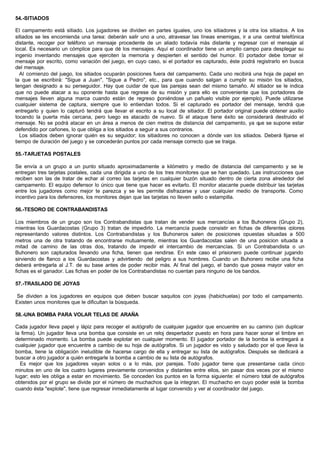 54.-SITIADOS
El campamento está sitiado. Los jugadores se dividen en partes iguales, uno los sitiadores y la otra los sitiados. A los
sitiados se les encomienda una tarea: deberán salir uno a uno, atravesar las líneas enemigas, ir a una central telefónica
distante, recoger por teléfono un mensaje procedente de un aliado todavía más distante y regresar con el mensaje al
local. Es necesario un cómplice para que dé los mensajes. Aquí el coordinador tiene un amplio campo para desplegar su
ingenio inventando mensajes que ejerciten la memoria y despierten el sentido del humor. El portador debe tomar el
mensaje por escrito, como variación del juego, en cuyo caso, si el portador es capturado, éste podrá registrarlo en busca
del mensaje.
Al comienzo del juego, los sitiados ocuparán posiciones fuera del campamento. Cada uno recibirá una hoja de papel en
la que se escribirá: "Sigue a Juan", "Sigue a Pedro", etc., para que cuando salgan a cumplir su misión los sitiados,
tengan designado a su perseguidor. Hay que cuidar de que las parejas sean del mismo tamaño. Al sitiador se le indica
que no puede atacar a su oponente hasta que regrese de su misión y para ello es conveniente que los portadores de
mensajes lleven alguna marca cuando están de regreso (poniéndose un pañuelo visible por ejemplo). Puede utilizarse
cualquier sistema de captura, siempre que lo entiendan todos. Si el capturado es portador del mensaje, tendrá que
entregarlo y quien lo capturó tendrá que llevar el escrito a su local de sitiador. El portador original puede obtener auxilio
tocando la puerta más cercana, pero luego es atacado de nuevo. Si el ataque tiene éxito se considerará destruido el
mensaje. No se podrá atacar en un área a menos de cien metros de distancia del campamento, ya que se supone estar
defendido por cañones, lo que obliga a los sitiados a seguir a sus contrarios.
Los sitiados deben ignorar quién es su seguidor; los sitiadores no conocen a dónde van los sitiados. Deberá fijarse el
tiempo de duración del juego y se concederán puntos por cada mensaje correcto que se traiga.
55.-TARJETAS POSTALES
Se envía a un grupo a un punto situado aproximadamente a kilómetro y medio de distancia del campamento y se le
entregan tres tarjetas postales, cada una dirigida a uno de los tres monitores que se han quedado. Las instrucciones que
reciben son las de tratar de echar al correo las tarjetas en cualquier buzón situado dentro de cierta zona alrededor del
campamento. El equipo defensor lo único que tiene que hacer es evitarlo. El monitor atacante puede distribuir las tarjetas
entre los jugadores como mejor te parezca y se les permite disfrazarse y usar cualquier medio de transporte. Como
incentivo para los defensores, los monitores dejan que las tarjetas no lleven sello o estampilla.
56.-TESORO DE CONTRABANDISTAS
Los miembros de un grupo son los Contrabandistas que tratan de vender sus mercancías a los Buhoneros (Grupo 2),
mientras los Guardacostas (Grupo 3) tratan de impedirlo. La mercancía puede consistir en fichas de diferentes colores
representando valores distintos. Los Contrabandistas y los Buhoneros salen de posiciones opuestas situadas a 500
metros una de otra tratando de encontrarse mutuamente, mientras los Guardacostas salen de una posicion situada a
mitad de camino de las otras dos, tratando de impedir el intercambio de mercancías. Si un Contrabandista o un
Buhonero son capturados llevando una ficha, tienen que rendirse. En este caso el prisionero puede continuar jugando
sirviendo de flanco a los Guardacostas y advirtiendo del peligro a sus hombres. Cuando un Buhonero recibe una ficha
deberá entregarla al J.T. de su base antes de poder recibir más. Al final del juego, el bando que posea mayor valor en
fichas es el ganador. Las fichas en poder de los Contrabandistas no cuentan para ninguno de los bandos.
57.-TRASLADO DE JOYAS
Se dividen a los jugadores en equipos que deben buscar saquitos con joyas (habichuelas) por todo el campamento.
Existen unos monitores que le dificultan la búsqueda.
58.-UNA BOMBA PARA VOLAR TELAS DE ARAÑA
Cada jugador lleva papel y lápiz para recoger el autógrafo de cualquier jugador que encuentre en su camino (sin duplicar
la firma). Un jugador lleva una bomba que consiste en un reloj despertador puesto en hora para hacer sonar el timbre en
determinado momento. La bomba puede explotar en cualquier momento. El jugador portador de la bomba la entregará a
cualquier jugador que encuentre a cambio de su hoja de autógrafos. Si un jugador es visto y saludado por el que lleva la
bomba, tiene la obligación ineludible de hacerse cargo de ella y entregar su lista de autógrafos. Después se dedicará a
buscar a otro jugador a quién entregarle la bomba a cambio de su lista de autógrafos.
Es mejor que los jugadores vayan solos o a lo más, por parejas. Todo jugador tiene que presentarse cada cinco
minutos en uno de los cuatro lugares previamente convenidos y distantes entre ellos, sin pasar dos veces por el mismo
lugar; esto les obliga a estar en movimiento. Se conceden los puntos en la forma siguiente: el número total de autógrafos
obtenidos por el grupo se divide por el número de muchachos que la integran. El muchacho en cuyo poder esté la bomba
cuando ésta "explote", tiene que regresar inmediatamente al lugar convenido y ver al coordinador del juego.
 