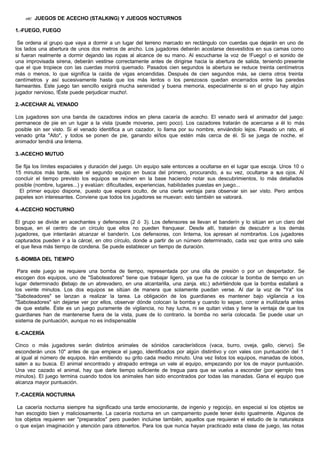 ?? JUEGOS DE ACECHO (STALKING) Y JUEGOS NOCTURNOS
1.-FUEGO, FUEGO
Se ordena al grupo que vaya a dormir a un lugar del terreno marcado en rectángulo con cuerdas que dejarán en uno de
los lados una abertura de unos dos metros de ancho. Los jugadores deberán acostarse desvestidos en sus camas como
si fueran realmente a dormir dejando las ropas al alcance de su mano. Al escucharse la voz de !Fuego! o el sonido de
una improvisada sirena, deberán vestirse correctamente antes de dirigirse hacia la abertura de salida, teniendo presente
que el que tropiece con las cuerdas morirá quemado. Pasados cien segundos la abertura se reduce treinta centímetros
más o menos, lo que significa la caída de vigas encendidas. Después de cien segundos más, se cierra otros treinta
centímetros y así sucesivamente hasta que los más lentos o los perezosos quedan encerrados entre las paredes
llameantes. Este juego tan sencillo exigirá mucha serenidad y buena memoria, especialmente si en el grupo hay algún
jugador nervioso, !Éste puede perjudicar mucho!.
2.-ACECHAR AL VENADO
Los jugadores son una banda de cazadores indios en plena cacería de acecho. El venado será el animador del juego:
permanece de pie en un lugar a la vista (puede moverse, pero poco). Los cazadores tratarán de acercarse a él lo más
posible sin ser visto. Si el venado identifica a un cazador, lo llama por su nombre, enviándolo lejos. Pasado un rato, el
venado grita "Alto", y todos se ponen de pie, ganando el/los que estén más cerca de él. Si se juega de noche, el
animador tendrá una linterna.
3.-ACECHO MUTUO
Se fija los límites espaciales y duración del juego. Un equipo sale entonces a ocultarse en el lugar que escoja. Unos 10 o
15 minutos más tarde, sale el segundo equipo en busca del primero, procurando, a su vez, ocultarse a sus ojos. Al
concluir el tiempo previsto los equipos se reúnen en la base haciendo notar sus descubrimientos, lo más detallados
posible (nombre, lugares...) y evalúan: dificultades, experiencias, habilidades puestas en juego...
El primer equipo dispone, puesto que espera oculto, de una cierta ventaja para observar sin ser visto. Pero ambos
papeles son interesantes. Conviene que todos los jugadores se muevan: esto también se valorará.
4.-ACECHO NOCTURNO
El grupo se divide en acechantes y defensores (2 ó 3). Los defensores se llevan el banderín y lo sitúan en un claro del
bosque, en el centro de un círculo que ellos no pueden franquear. Desde allí, tratarán de descubrir a los demás
jugadores, que intentarán alcanzar el banderín. Los defensores, con linterna, los apresan al nombrarlos. Los jugadores
capturados pueden ir a la cárcel, en otro círculo, donde a partir de un número determinado, cada vez que entra uno sale
el que lleva más tiempo de condena. Se puede establecer un tiempo de duración.
5.-BOMBA DEL TIEMPO
Para este juego se requiere una bomba de tiempo, representada por una olla de presión o por un despertador. Se
escogen dos equipos, uno de "Saboteadores" tiene que trabajar ligero, ya que ha de colocar la bomba de tiempo en un
lugar determinado (debajo de un abrevadero, en una alcantarilla, una zanja. etc.) advirtiéndole que la bomba estallará a
los veinte minutos. Los dos equipos se sitúan de manera que solamente puedan verse. Al dar la voz de "Ya" los
"Saboteadores" se lanzan a realizar la tarea. La obligación de los guardianes es mantener bajo vigilancia a los
"Saboteadores" sin dejarse ver por ellos, observar dónde colocan la bomba y cuando lo sepan, correr a inutilizarla antes
de que estalle. Éste es un juego puramente de vigilancia, no hay lucha, ni se quitan vidas y tiene la ventaja de que los
guardianes han de mantenerse fuera de la vista, pues de lo contrario. la bomba no sería colocada. Se puede usar un
sistema de puntuación, aunque no es indispensable
6.-CACERÍA
Cinco o más jugadores serán distintos animales de sónidos característicos (vaca, burro, oveja, gallo, ciervo). Se
esconderán unos 10" antes de que empiece el juego, identificados por algún distintivo y con vales con puntuación del 1
al igual al número de equipos. Irán emitiendo su grito cada medio minuto. Una vez listos los equipos, manadas de lobos,
salen a su busca. El animal encontrado y atrapado entrega un vale al equipo, empezando por los de mayor puntuación.
Una vez cazado el animal, hay que darle tiempo suficiente de tregua para que se vuelva a esconder (por ejemplo tres
minutos). El juego termina cuando todos los animales han sido encontrados por todas las manadas. Gana el equipo que
alcanza mayor puntuación.
7.-CACERÍA NOCTURNA
La cacería nocturna siempre ha significado una tarde emocionante, de ingenio y regocijo, en especial si los objetos se
han escogido bien y maliciosamente. La cacería nocturna en un campamento puede tener éxito igualmente. Algunos de
los objetos requieren ser "preparados" pero pueden incluirse también, aquellos que requieran el estudio de la naturaleza
o que exijan imaginación y atención para obtenerlos. Para los que nunca hayan practicado esta clase de juego, las notas
 