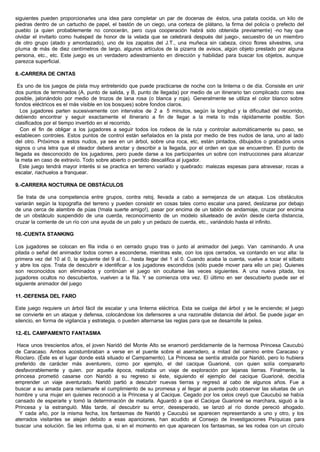 siguientes pueden proporcionarles una idea para completar un par de docenas de éstos, una patata cocida, un kilo de
piedras dentro de un cartucho de papel, el bastón de un ciego, una corteza de plátano, la firma del policía o prefecto del
pueblo (a quien probablemente no conocerán, pero cuya cooperación habrá sido obtenida previamente) -no hay que
olvidar el invitarlo como huésped de honor de la velada que se celebrará después del juego-, secuestro de un miembro
de otro grupo (atado y amordazado), uno de los zapatos del J.T., una muñeca sin cabeza, cinco flores silvestres, una
pluma de más de diez centímetros de largo, algunos artículos de la pizarra de avisos, algún objeto prestado por alguna
persona, etc., etc. Este juego es un verdadero adiestramiento en dirección y habilidad para buscar los objetos, aunque
parezca superficial.
8.-CARRERA DE CINTAS
Es uno de los juegos de pista muy entretenido que puede practicarse de noche con la linterna o de día. Consiste en unir
dos puntos de terminados (A, punto de salida, y B, punto de llegada) por medio de un itinerario tan complicado como sea
posible, jalonándolo por medio de trozos de lana rosa (o blanca y roja). Generalmente se utiliza el color blanco sobre
fondos eléctricos es el más visible en los bosques) sobre fondos claros.
Los jugadores parten sucesivamente con intervalos de 2 a 5 minutos, según la longitud y la dificultad del recorrido,
debiendo encontrar y seguir exactamente el itinerario a fin de llegar a la meta lo más rápidamente posible. Son
clasificados por el tiempo invertido en el recorrido.
Con el fin de obligar a los jugadores a seguir todos los rodeos de la ruta y controlar automáticamente su paso, se
establecen controles. Estos puntos de control están señalados en la pista por medio de tres nudos de lana, uno al lado
del otro. Próximos a estos nudos, ya sea en un árbol, sobre una roca, etc, están pintados, dibujados o grabados unos
signos o una letra que el oteador deberá anotar y describir a la llegada, por el orden en que se encuentren. El punto de
llegada es desconocido de los jugadores, pero puede darse a los participantes un sobre con instrucciones para alcanzar
la meta en caso de extravío. Todo sobre abierto o perdido descalifica al jugador.
Este juego tendrá mayor interés si se practica en terreno variado y quebrado: malezas espesas para atravesar, rocas a
escalar, riachuelos a franquear.
9.-CARRERA NOCTURNA DE OBSTÁCULOS
Se trata de una competencia entre grupos, contra reloj, llevada a cabo a semejanza de un ataque. Los obstáculos
variarán según la topografía del terreno y pueden consistir en cosas tales corno escalar una pared, deslizarse por debajo
de una cerca de alambre de púas (!mala suerte amigo!), pasar por encima de un tablón de andamiaje, cruzar por encima
de un obstáculo suspendido de una cuerda, reconocimiento de un modelo silueteado de avión desde cierta distancia,
cruzar la corriente de un río con una ayuda de un palo y un pedazo de cuerda, etc., variándolo hasta el infinito.
10.-CUENTA STANKING
Los jugadores se colocan en fila india o en cerrado grupo tras o junto al animador del juego. Van caminando. A una
pitada o señal del animador todos corren a esconderse, mientras este, con los ojos cerrados, va contando en voz alta: la
primera vez del 10 al 0, la siguiente del 9 al 0... hasta llegar del 1 al 0. Cuando acaba la cuenta, vuelve a tocar el silbato
y abre los ojos. Trata de descubrir e identificar a los jugadores escondidos (sólo puede mover para ello un pie). Quienes
son reconocidos son eliminados y continúan el juego sin ocultarse las veces siguientes. A una nueva pitada, los
jugadores ocultos no descubiertos, vuelven a la fila. Y se comienza otra vez. El último en ser descubierto puede ser el
siguiente animador del juego
11.-DEFENSA DEL FARO
Este juego requiere un árbol fácil de escalar y una linterna eléctrica. Esta se cuelga del árbol y se le enciende; el juego
se convierte en un ataque y defensa, colocándose los defensores a una razonable distancia del árbol. Se puede jugar en
silencio, en forma de vigilancia y estrategia, o pueden alternarse las reglas para que se desarrolle la pelea.
12.-EL CAMPAMENTO FANTASMA
Hace unos trescientos años, el joven Naridó del Monte Alto se enamoró perdidamente de la hermosa Princesa Caucubú
de Caracaso. Ambos acostumbraban a verse en el puente sobre el aserradero, a mitad del camino entre Caracaso y
Rioclaro. (Éste es el lugar donde está situado el Campamento). La Princesa se sentía atraída por Naridó, pero lo hubiera
preferido de carácter más aventurero, como por ejemplo, el del cacique Guarioné, con quien solía compararlo
desfavorablemente y quien. por aquella época, realizaba un viaje de exploración por lejanas tierras. Finalmente, la
princesa prometió casarse con Naridó a su regreso si éste, siguiendo el ejemplo del cacique Guarioné, decidía
emprender un viaje aventurado. Naridó partió a descubrir nuevas tierras y regresó al cabo de algunos años. Fue a
buscar a su amada para reclamarle el cumplimiento de su promesa y al llegar al puente pudo observar las siluetas de un
hombre y una mujer en quienes reconoció a la Princesa y al Cacique. Cegado por los celos creyó que Caucubú se había
cansado de esperarle y tomó la determinación de matarla. Aguardó a que el Cacique Guarioné se marchara, siguió a la
Princesa y la estranguló. Más tarde, al descubrir su error, desesperado, se lanzó al río donde pereció ahogado.
Y cada año, por la misma fecha, los fantasmas de Naridó y Caucubú se aparecen representando a uno y otro, y los
aterrados visitantes se alejan debido a esas apariciones, han acudido al Consejo de Investigaciones Psíquicas para
buscar una solución. Se les informa que, si en el momento en que aparecen los fantasmas, se les rodea con un círculo
 