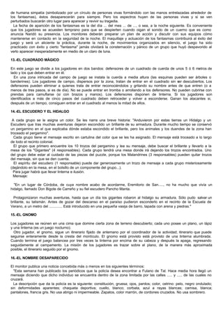 de humana simpatía (simbolizado por un círculo de personas vivas formándolo con las manos entrelazadas alrededor de
los fantasmas), éstos desaparecerán para siempre. Pero los espectros huyen de las personas vivas y si se ven
perturbados buscarán otro lugar para aparecer y revivir su tragedia.
La fecha de aparición de los fantasmas es la del día ... del mes ... de ..., o sea, a la noche siguiente. Es conveniente
que los jugadores se acuesten temprano para que se despierten cuando oigan el sonido de un cuerno que es como
anuncia Naridó su presencia. Los monitores deberán preparar un plan de acción y discutir con sus equipos cómo
mantenerse en contacto en la seguridad de la noche. El maquillaje y actuación de los fantasmas contribuirá al éxito del
juego y será un aliciente la práctica, durante la noche, de movimientos organizados en silencio, el juego ha sido
practicado con éxito y cierto "fantasma" jamás olvidará la consternación y pánico de un grupo que huyó despavorido al
verlo aparecer inesperadamente en medio de un claro de luna.
13.-EL CUADRADO MÁGICO
En este juego se divide a los jugadores en dos bandos: defensores de un cuadrado de cuerda de unos 5 ó 6 metros de
lado y los que deben entrar en él.
En una zona intricada del campo de juego se instala la cuerda a media altura (las esquinas pueden ser árboles o
banderines). Los jugadores de campo, dispersos por la zona, tratan de entrar en el cuadrado sin ser descubiertos. Los
defensores pueden eliminar a quienes trata de entrar reconociéndolos y gritando su nombre antes de que entren (o a
menos de tres pasos, si es de día). No se puede entrar en tromba o arrollando a los defensores. No pueden cubrirse con
prendas para camuflarse (si con brazos y manos). Los defensores disponen de linterna. Si los jugadores son
identificados a más de cinco pasos del cuadrado deben retroceder y volver a esconderse. Ganan los atacantes si,
después de un tiempo, consiguen entrar en el cuadrado al menos la mitad de ellos.
14.-EL ESCUDERO Y EL HIDALGO
A cada grupo se le asigna un color. Se les narra una breve historia: "Anduvieron por estas tierras un Hidalgo y un
Escudero que tras muchas aventuras dejaron escondido un brillante de su armadura. Durante mucho tiempo se conservó
un pergamino en el que explicaba dónde estaba escondido el brillante, pero los animales y los duendes de la zona han
troceado el pergamino".
Cada grupo tiene el mensaje escrito en cartulina del color que se les ha asignado. El mensaje está troceado a lo largo
de todo el recinto colonial.
El grupo que primero encuentre los 10 trozos del pergamino y lea su mensaje, debe buscar el brillante y llevarlo a la
mesa de los "Gigantes" (4 responsables). Cada grupo tendrá una mesa donde irá dejando los trozos encontrados. Uno
del grupo debe estar al cuidado de las piezas del puzzle, porque los Malandrines (3 responsables) pueden quitar trozos
del mensaje, sin que se den cuenta.
El espíritu del escudero (1 responsable) puede dar generosamente un trozo de mensaje a cada grupo misteriosamente
(dejándolo en la mesa, en el bolsillo de un componente del grupo...).
Para jugar habrá que llevar linterna e ilusión.
Mensaje:
"En un lugar de Córdoba, de cuya nombre acabo de acordarme, Eremitorio de San....., no ha mucho que vivía un
hidalgo, llamado Don Bigote de Carreño y su fiel escudero Pancho Manta.
Protagonizaron muchas aventuras, hasta que un día los gigantes robaron al hidalgo su armadura. Sólo pudo salvar un
brillante, su talismán. Antes de gozar del descanso en el paraíso pudieron esconderlo en el recinto de la Escuela de
Verano, a un metro del ............. Está introducido en una pequeña vasija de barro, tapada con arena y piedras."
15.-EL GNOMO
Los jugadores se reúnen en una cima que domine cierta zona de terreno descubierto; cada uno posee un plano, un lápiz
y una linterna (es un juego nocturno).
Otro jugador, el gnomo, sigue un itinerario fijado de antemano por el coordinador de la actividad; itinerario que puede
seguirse enteramente desde la cresta del montículo. El gnomo está provisto está provisto de una linterna alumbrada.
Cuando termina el juego balancea por tres veces la linterna por encima de su cabeza y después la apaga, regresando
seguidamente al campamento. La misión de los jugadores es trazar sobre el plano, de la manera más aproximada
posible, el itinerario seguido por el gnomo.
16.-EL NOMBRE DESAPARECIDO
El monitor publica una noticia concebida más o menos en los siguientes términos:
"Esta semana han publicado los periódicos que la policía desea encontrar a Fulano de Tal. Hace media hora llegó un
mensaje diciendo que dicho individuo se encuentra dentro de la zona limitada por las calles ..... y ..... de las cuales no
cruzará.
La descripción que da la policía es la siguiente: constitución, gruesa; ojos, pardos; color, cetrino: pelo, negro ondulado;
sin deformidades aparentes; chaqueta deportiva; cuello, blanco; corbata, azul a rayas blancas; camisa, blanca;
pantalones, francia gris. No usa abrigo ni impermeable. Zapatos, color marrón, de cordones cruzados. No usa sombrero.
 
