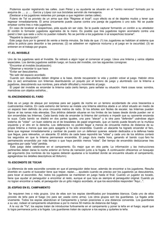 Podemos ayudar registrando las calles. Juan Pérez y su ayudante se situarán en el "centro nervioso" formado por la
esquina de ..... y ..... García y López con sus bicicletas servirán de mensajeros.
(Destacar a los jugadores restantes por parejas a que registren ciertas calles).
Fulano de Tal va provisto de un arma que dice "Regrese al local"; cuyo efecto es el de dejarles mudos y tener que
regresar inmediatamente. El arma únicamente puede usarse contra una pareja de jugadores o uno solo. No se puede
emplear contra tres o más jugadores.
En caso de localizar al sospechoso, pida ayuda sin ser visto. Se le puede capturar formando un cordón a su alrededor.
El cordón lo formarán jugadores agarrados de la mano. Es posible que tres jugadores logren acorralarlo contra una
pared o bien que siete u ocho no puedan rodearlo. No se permite a los jugadores ni al sospechoso tocarse".
"Repetiré la descripción":
Este juego dura por lo general de veinte a treinta minutos. Se trata de que: (1) los Jugadores se habitúen al sistema que
utiliza la policía para describir a las personas; (2) se adiestren en vigilancia nocturna y al juego en la oscuridad; (3) se
entrenen en el trabajo por grupos.
17.-EL INVISIBLE
Uno de los jugadores será el Invisible. Se retirará a algún lugar al comenzar el juego. Lleva una linterna y varios objetos
especiales. Los demás jugadores saldrán luego, en busca del invisible, con las siguientes consignas:
*Encontrar al invisible (localización).
*Observar y recordar lo que hace.
*Evitar ser descubiertos.
*No salir del espacio acordado.
Cuando son descubiertos deben dirigirse a la base, donde recuperarán la vida y podrán volver al juego. Habrán otros
dos (o así) animadores con linternas deambulando un poquito por el terreno de juego y alumbrado con la linterna a
jugadores, descubriendo sus nombres, para añadir dificultad y movimiento al juego.
El papel del invisible es encender la linterna cada cierto tiempo, para señalar su situación. Hará cosas raras: sonidos,
maniobras con objetos extraños...
18.-ENCENDIENDO EL FARO
Este es un juego de ataque por sorpresa para ser jugado de noche en un terreno accidentado de unos trescientos a
cuatrocientos metros. En cada extremo del terreno se instala una linterna eléctrica atada a un árbol situado en medio de
un espacio bien definido de unos cincuenta metros de radio. Si los árboles son fáciles de escalar, las linternas pueden
fijarse en las ramas más elevadas. Dos árbitros deberán situarse en los límites de las bases desde donde pueden ver si
son encendidas las linternas. Cada bando trata de encender la linterna del contrario e impedir que su oponente encienda
la suya. Cada bando se dividirá en dos partes iguales, una para "atacar" y la otra para "defender" usándose algún
sistema de "vidas" -un buen sistema es el de brazaletes de papel engomado, que un bando puede llevarlo en la muñeca
izquierda y el otro en la derecha. Los defensores no podrán llegar a menos de cincuenta metros de distancia de su
propia linterna a menos que sea para apagarla si ha sido encendida. Cuando un atacante ha logrado encender el faro,
tiene que regresar inmediatamente y cambiar de puesto con un defensor quienes estarán dedicados a la defensa hasta
que llegue, para relevarlos, un atacante. El árbitro de cada base repondrá las "vidas" y cada uno de los árbitros contará
los segundos en que la linterna permanece encendida. El juego dura media hora, ganando el bando cuyo faro ha
permanecido encendido por más tiempo o que haya perdido menos "vidas". Del tiempo de encendido dedúzcanse tres
segundos por cada "vida" perdida.
Este juego debe celebrarse en el campamento. Es mejor que en otra parte. La información y las instrucciones
pertinentes deben darse la noche anterior en forma de narración junto a la fogata. A continuación ofrecemos un bosquejo
del argumento (los nombres de los lugares deberán ajustarse a la localidad donde se encuentre situado el campamento,
agregándose los detalles descriptivos ad libitumn).
19.-ESCONDITE DE TOCAR
La diferencia de este escondite consiste en que el perseguidor debe tocar, además de encontrar a los jugadores. Resulta
divertido en cuanto el buscador tiene que trepar, reptar,..., ayudado cuando es preciso por los jugadores ya descubiertos,
para tocar al escondido. Así, todos los jugadores se mantienen en juego hasta el final. Cuando un jugador es tocado,
tiene que ayudar al perseguidor a encontrar al resto, aunque el que toca es siempre el perseguidor original. Cuando ya
no logran encontrar a nadie, el perseguidor da un grito mágico acordado, al que los escondidos responden "Aquí...".
20.-ESPÍAS EN EL CAMPAMENTO
Se requieren tres o más grupos. Una de ellas son los espías identificados por brazaletes blancos. Cada uno de ellos
provisto de leña para el fuego (no para ser usada como arma). Los otros grupos son los guardianes. La fogata arde
vivamente. Todos los espías abandonan el Campamento y toman posiciones a una distancia convenida. Los guardianes
a su vez, rodean el campamento situándose a por lo menos 50 metros de distancia del fuego.
A la voz de "Ya", los espías tratan de introducirse furtivamente en el campamento y poner la leña en el fuego; aquél que
lo logra permanece junto a la fogata. Los guardianes tratan de capturar a los espías y quitarles la leña.
 
