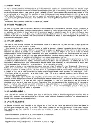 21.-FUEGOS FATUOS
Se provee a cada uno de los miembros de un grupo de una linterna eléctrica. Se les conceden dos o tres minutos (según
el lugar y los alrededores donde se encuentre el campamento) para que se dispersen y oculten. Pasado este tiempo, el
encargado de dirigir el juego, hace sonar el silbato y en este momento, los portadores de la linterna la encienden. la giran
en forma circular y se esconden. Hay que fijar un límite de tiempo para cada etapa del juego con el fin de que a una
señal todos los portadores de linternas que no hayan sido capturados, igual que los perseguidores, puedan regresar.
El grupo que haya logrado capturar a más contrarios pasa a ser la portadora de linternas en el siguiente período del
juego
Advertencia: Es conveniente definir bien lo que es una "captura".
22.-INCENDIO PREMEDITADO
Se trata de un juego parecido al anterior excepto que el objetivo de los atacantes es prenderle fuego a un montón de
hojas secas, paja, papeles o cualquier material análogo, colocado en medio del campo de juego Para quitarle la "vida" a
un atacante, los defensores tienen que gritar el nombre de aquél en cuanto lo vean. En tal caso, el atacante debe
regresar y comenzar de nuevo. Este juego resulta excelente practicándolo en una noche de niebla, pero en tal caso el
material al que hay que prender fuego debe consistir en desechos de trapos o papel impregnados de parafina; una
buena llamarada mejora las cosas.
23.-INVASIÓN NOCTURNA
Se trata de una invasión corriente. La describiremos como si se tratara de un juego nocturno, aunque puede ser
practicado de día tal como un juego corriente.
Dos equipos de seis grupos marchan durante la noche a acampar a lugares separados entre sí por unos dos
kilómetros. Al llegar y mientras establecen su campamento, pequeños grupos de relevos recorren la zona de cinco
kilómetros en bicicleta buscando a sus contrarios. Éste es en sí un juego amplio al que se le añade una fuerza
independiente de hados adversos para hacerlo más difícil, pero esta es otra historia. Cada bando establece una base de
cinco metros en cuadro, al aire libre, marcando las cuatro esquinas sujetas al suelo con estacas. En cada base hay una
vela colocada en su pote de cristal y una botella atada a una estaca para sujetar un cohete.
Media hora antes de la hora H. se hacen señales a los campamentos por medio de linternas (previamente se les ha
advertido que deben mantenerse alertas) dándoles detalles de las bases de sus oponentes. Los árbitros, dos por cada
campamento. reponen nuevas vidas, representadas por una tira de papel engomado de tres centímetros de ancho. Esta
tira de papel se adhiere al cinturón por la parte posterior y se ve claramente de noche.
Cada equipo se divide en tres grupos de dos grupos cada uno -grupo de ataque 1, -grupo de ataque 2 y defensores. A
la hora H se encienden las velas y se colocan los primeros cohetes en las botellas. A dicha hora puede salir el grupo 1.
El grupo 2 saldrá a la hora H y media. A la hora H mas 1, suponiendo lanzado 1 primer cohete, se coloca el segundo.
(Con esto se logra que el juego no decaiga. Un detalle muy importante en los juegos amplios). A la hora H más 1 hora y
1/4 el juego se da por terminado y a la hora Hmás 1 hora y 1/2 se sirve chocolate preparado por los árbitros, pero
solamente a las fuerzas locales.
Detalles adicionales: (1) las tiendas de campaña y el chocolate están fuera de límites, excepto para los hombres
muertos, quienes siempre encuentran un árbitro dentro de la tienda !calentándose!. Después de la debida demora se les
entrega nuevas vidas; (2) la base es "tabú" para los defensores; (3) cada lado está protegido por una cuerda de
cincuenta metros que sirve para hacer tropezar. Esta cuerda debe ser examinada por los árbitros antes de comenzar el
juego y reemplaza a las estacas que suelen construirse en los juegos nocturnos de invasión para dificultar en extremo el
ataque; (4) si la puntuación para el disparo de cohetes es de 1 a 1, el que primero lo disparó gana; si es de 2 a 2. el
primero en disparar el segundo cohete es el ganador.
24.-LA CAZA DEL GNOMO 2
Este juego es una variante del anterior, pero aquí no se trata de anotar el itinerario seguido por el gnomo, sino de
perseguirle y atraparlo. Este puede apagar la luz durante ciertos intervalos de tiempos prescritos, con anterioridad por el
jefe del juego. Por ejemplo, cada tres minutos.
25.-LA LLAVE DEL FUERTE
Se escoge un terreno muy quebrado y con bosque. En la cima de una colina que domine el paisaje se coloca un
banderín y se establece una meta: "es el fuerte". Éste, estará rodeado por una cerca formada por cintas rojas y blancas.
Los jugadores, que han recorrido el terreno antes de empezar el juego, se dividen en dos equipos: atacantes y
defensores.
Los atacantes tienen un efectivo de un cuarto inferior de los defensores.
Los atacantes deben introducir una llave en el fuerte.
El portador de la llave puede pasarla a un compañero en caso de peligro.
 