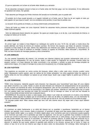 El que es capturado con la llave en el fuerte debe dársela a su vencedor.
Si los atacantes consiguen colocar la llave en el fuerte antes del final del juego, son los vencedores. Si los defensores
se apoderan de la llave, han ganado.
Todo atacante que franquee los límites interiores del cercado es invulnerable, pero no puede salir.
El portador de la llave puede lanzarla a un jugador colocado en el fuerte, pero la "llave ha de ser cogida al vuelo por
este jugador sin que toque el suelo", sino se considera como perdida, lo que hace la partida nula.
La duración de la partida es limitada y su tiempo determinado anticipadamente.
Cerca del fuerte se instala una zona imparcial, donde los atacantes hecho prisionero descansa cinco minutos para
luego continuar jugando.
Sólo los defensores tienen derecho de capturar. Se opera por simple toque, si el de día, o por alumbrado de linterna, si
el juego se realiza por la noche.
26.-LINEA MAGINOT
En primer lugar, se instala la linea Maginot (un rectángulo de cuerda de unos 10-15 mts. de lado), a media altura (Se
puede delimitar una franja de terreno sin emplear cuerdas). Se forman dos equipos, que tratan de pasarse mensajes,
cruzando la línea hasta el otro lado. Dentro hay defensores con linternas que vigilan. Si descubren (y reconocen) a un
jugador dentro de la línea le confiscan el mensaje. Cuando un jugador es enfocado, debe retroceder y esconderse. Al
final, se hace recuento de mensajes pasados y otros comentarios.
27.-LOS ANIMALES
Es una variante cooperativa del anterior. Los animales son tótemes mágicos que guardan celosamente cada uno un
mensaje de sus antepasados. En vez de puntos, darán a cada equipo un fragmento de mensaje. Cuando todos los
equipos vuelvan a la base después de haber encontrado a los animales y recibido su parte de mensaje completo de
cada animal mágico. A lo mejor el mensaje da la clave de la localización de un brebaje legendario.
28.-LOS FUGITIVOS
Tres jugadores se esconden en varios puntos del bosques; deben silbar o pitar cada cinco minutos; pueden correr,
saltar, desplazarse cuanto quieran, pero sin salirse de los límites señalados. Los otros jugadores tratan de capturar al
fugitivo antes de una hora prefijada. La captura es por simple toque. Quién coja a algún fugitivo le pedirá que le firme un
papel.
29.-LOS TRAMPEROS
TEMA: Unos tramperos, habiendo seguido cierto itinerario, han dispuesto unos "escondrijos" para dejar allí unos objetos
que deben encontrar a su vuelta. Hacen un plano de este itinerario con indicación de emplazamientos de los escondrijos.
Un día, durante una tormenta de nieve, los tramperos desaparecen, pero se han encontrado el plano; por medio de el se
pretende hallar el emplazamiento de los escondrijos y los objetos que poseen. Además en cada escondrijo hay un sobre
con una palabra clave que reunidas por orden de encuentro te da un mensaje en clave, el cual una vez resuelto te
manda al escondrijo principal donde hay un pequeño tesoro.
DESARROLLO: Se presenta el plano a cada equipo, estos deben ir por orden de numeración en el plano a los distintos
escondrijos, deben apuntar los objetos que se encuentren en cada uno de ellos y la palabra clave, uno vez terminada "la
carrera de orientación" deben descifrar el mensaje e ir al sitio que se cita en él. Una vez situado en él se acaba el juego.
El mensaje puede decir: !Brav ohasac abad opo renc ontr arto dosmis escon drij osper otef a ltaun oque estarenl
acapilla!".
30.-PRISIONERO
Un prisionero es atado fuertemente a un árbol del bosque por su guardián o guardianes, haciéndolo en un tiempo
limitado, por ejemplo, cinco minutos. Atado el prisionero, el guardián se aleja unos diez pasos hasta encontrar un lugar
cómodo desde dónde vigilar a su cautivo. El árbitro dejará pasar unos momentos para que el prisionero pueda quejarse
de lo incómodo que está y de lo apretadas que están las ligaduras. Una vez que el guardián haya revelado la clase de
muerte que correrá el prisionero si sus amigos no logran libertarto dentro de un cierto tiempo, ya que no hay esperanzas
de que pueda desatar los nudos en la oscuridad, se impone un profundo silencio. El árbitro deja salir entonces de su
escondite a los amigos del prisionero, uno por uno, para que vayan a libertarlo sin detenerse. Se puede dejar a libre
elección el sistema de que puede valerse el guardián para eliminar a los intrusos, aunque por la noche, lo mejor es
utilizar el rayo de la luz de una linterna que caiga de plano sobre los descuidados. Sin embargo, debe restringirse el
 