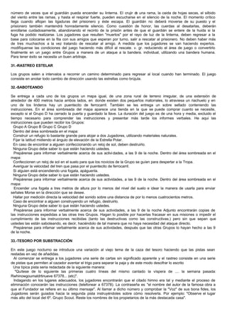 número de veces que el guardián pueda encender su linterna. El crujir de una rama, la caida de hojas secas, el silbido
del viento entre las ramas, y hasta el respirar fuerte, pueden escucharse en el silencio de la noche. El momento crítico
llega cuando aflojan las ligaduras del prisionero y éste escapa. El guardián no deberá moverse de su puesto y el
prisionero también mantendrá honradamente silencio. Como cuestión de honor, las cuerdas al desatarlas, deberán
enrollarse cuidadosamente, abandonando el recinto de la prisión antes de que el guardián se entere de la huida si la
fuga ha podido realizarse. Los jugadores que resulten "muertos" por el rayo de luz de la linterna, deben regresar a la
base para colocarse en la fila con sus amigos que esperan por turno, salir a rescatar al prisionero. No deben haber más
de tres muchachos a la vez tratando de rescatar al amigo. A medida que los jugadores se van haciendo expertos.
modifíquense las condiciones del juego haciendo más difícil al rescate. v. gr. reduciendo el área de juego o convertirlo
finalmente en un juego entre Grupos a manera de un ataque a la bandera. individual, utilizando una bandera humana.
Para tener éxito se necesita un buen arbitraje.
31.-RASTREO ESTELAR
Los grupos salen a intervalos a recorrer un camino determinado para regresar al local cuando han terminado. El juego
consiste en anotar todo cambio de dirección usando las estrellas como brújula.
32.-SABOTEANDO
Se entrega a cada uno de los grupos un mapa igual, de una zona rural de terreno irregular, de una extensión de
alrededor de 400 metros hacia ambos lados, en donde existen dos pequeños matorrales, lo atraviesa un riachuelo y en
uno de los linderos hay un puentecito de ferrocarril. También se les entrega un sobre sellado conteniendo las
instrucciones. En el área sombreada del mapa aparece una tienda en la que se puede comprar cuanto se necesite,
excepto si el Grupo D ha cerrado la puerta y guardado la llave. La duración del juego es de una hora y media, excluido el
tiempo necesario para comprender las instrucciones y presentar más tarde los informes verbales. He aqui las
instrucciones que pueden recibir los Grupos:
Grupo A Grupo B Grupo C Grupo D
Dentro del área sombreada en el mapa:
Construir un refugio lo bastante grande para alojar a dos Jugadores, utilizando materiales naturales.
Fijar la latitud midiendo el ángulo de elevación de la Estrella Polar.
En caso de encontrar a alguien confeccionando un reloj de sol, deben destruirlo.
Ninguna Grupo debe saber lo que están haciendo ustedes.
Prepárense para informar verbalmente acerca de sus actividades, a las 9 de la noche. Dentro del área sombreada en el
mapa:
Confeccionen un reloj de sol en el suelo para que los novicios de la Grupo se guíen para despertar a la Tropa.
Averiguar la velocidad del tren que pasa por el puentecito de ferrocarril.
Si alguien está encendiendo una fogata, apáguenla.
Ninguna Grupo debe saber lo que están haciendo ustedes.
Prepárense para informar verbalmente acerca de sus actividades, a las 9 de la noche. Dentro del área sombreada en el
mapa:
Encender una fogata a tres metros de altura por lo menos del nivel del suelo e idear la manera de usarla para enviar
señales Morse en la dirección que se desee.
Hallar por medición directa la velocidad del sonido sobre una distancia de por lo menos cuatrocientos metros.
Caso de encontrar a alguien construyendo un refugio, destruirlo.
Ninguna Grupo debe saber lo que están haciendo ustedes.
Prepárense para informar verbalmente acerca de sus actividades, a las 9 de la noche Adjunto encontrarán copias de
las instrucciones expedidas a las otras tres Grupos. Hagan lo posible por hacerlas fracasar en sus misiones o impedir el
cumplimiento de las instrucciones recibidas (tanto las destructivas como las constructivas.) pero sin que sepan que
ustedes las están saboteando, es decir, haciéndolo de tal manera que no haya necesidad del ataque directo.
Prepárense para infamar verbalmente acerca de sus actividades, después que las otras Grupos lo hayan hecho a las 9
de la noche.
33.-TESORO POR SUBSTRACCIÓN
En este juego nocturno se introduce una variación al viejo tema de la caza del tesoro haciendo que las pistas sean
restadas en vez de añadidas.
Al comenzar se entrega a los jugadores una serie de cartas sin significado aparente y el rastreo consiste en una serie
de pistas que permiten al cazador aventar el trigo para separar la paja y de este modo descifrar lo escrito
Una típica pista seria redactada de la siguiente manera:
"Quítese de lo siguiente las primeras cuatro líneas del mismo cantado la víspera de .... la semana pasada:
Rwhinowgoumaldrtinueve 67378... (etc)".
Indagando en los lugares adecuados, los jugadores encontrarán que el citado himno era tal y mediante el proceso de
eliminación conocerán las instrucciones (telefonear a 67378). La contraseña es "el nombre del autor de la famosa obra a
que el Fundador se refiere en su último mensaje". Al llamar a dicho número y comprobar la "Voz" de sus bona fides, los
Jugadores serán guiados hacia la segunda pista instruyéndoles sobre cómo resolverla. Por ejemplo: "Observe el lugar
más alto del local del 6º. Grupo Scout. Reste los nombres de los propietarios de la más destacada casa".
 