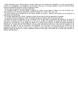 Podrá observarse que la cacería ofrece un amplio campo para una variedad de actividades, así como para ejercitar la
memoria, la investigación y la inteligencia. No hay razón para que no se pueda agregar un poco de aventura física,
aunque esto depende del terreno donde se practique el juego.
He aquí algunas sugerencias para pistas adicionales:
Un mensaje metido en una lata sellada y colocada en medio de una laguna o alberca, del cual los títulos, etc.,
representados por las siguientes abreviaturas, deberán restarse: D.L., O.B.E., O.M., Q.V., etc.
Un aviso impreso en el escaparate de una tienda. Quítese el nombre y dirección del impresor de los tickets de la
guardarropa del Hotel Bristol.
Un mensaje suspendido de un árbol. Quítesele el calibre de los rieles del tranvía expresado en pulgadas.
Un mensaje enterrado señalado por medio de señales apropiadas: Quitar la última línea del poema de .....
Contando que entre los Jugadores no van a formarse un lío, es fácil lograr la coopeación de extraños en un juego de
esta clase. El vigilante nocturno de guardia en el cruce de la carretera, el sargento de guardia del retén de policía, el
conserje del club deportivo, el que recoge los billetes en la estación del ferrocarril, el celador del Museo Municipal.,el
bibliotecario, el recepcionista del Hotel Metropol. Hay que evitar naturalmente importunar a las personas ocupadas en los
momentos del juego en que se encuentren más atareadas. Por otra parte. no hay duda de que muchos de los
trabajadores nocturnos de todo el mundo no son contrarios a que el tedio de sus jornadas cotidianas sea roto para la
llegada inusitada de jóvenes con rostros inteligentes ávidos de información. Éste puede ser un medio para compartir la
diversión del Escultismo.
 