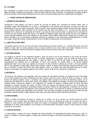 24.- LA LANZA
Dos muchachos sc colocan de pie sobre sendos cubos volteados hacia abajo, cada muchacho armado con una lanza
ligera de bambú, acojinada en las puntas, y tratan de hacer bajar del cubo al contrario. Los jugadores no pueden coger la
lanza del contrario y sólo pueden defenderse con una mano. Las lanzas deben tener dos y medio metros de longitud.
?? OTROS JUEGOS DE OBSERVACIÓN
1.- ¿DÓNDE SE ENCUENTRA?
Entréguese a cada jugador una copia al carbón de una lista de objetos que, colocados de manera visible, pero no
ostentosa, hayan sido distribuidos en el local y concédaseles cinco minutos para buscarlos y escribir una carta de
identificación de los que hayan encontrado. Gana el equipo cuyos miembros hayan formado la lista más larga. Algunos
de los objetos deberán estar colocados de tal manera que sea difícil encontrarlos, p.e..: una liga de hule colocada
alrededor de la válvula de un extinguidor de incendio y que sea del mismo color de ésta; un pedazo de tiza colocado en
el rincón de una ventana pintada de blanco; una agujeta de zapatos puesta entre dos duelas de piso; una argolla de
cortina colocada alrededor de un foco eléctrico. El que coloque estos objetos deberá tener cuidado de no hacerlo muy
difícil al principio y de ir aumentando la dificultad conforme se practique, lo que aumentará considerablemente el interés
en el juego, haciéndolo popular y desarrollando a la vez el sentido de observación en los muchachos.
2.- ¿QUÉ FUE LO QUE HIZO?
Un jugador puesto de pie en el centro del cuarto, ejecuta algunas acciones sencillas, p.e..: caminar seis pasos. sacar del
bolsillo un lápiz, abrir su navaja, sacarle punta a un lápiz, sentarse en él suelo, silbar una tonada. Después de unos
minutos de distracción violenta, cada bando o jugador trata de hacer un informe exacto de lo ejecutado.
3.- ACTORES MUDOS
Los equipos se sientan en sus respectivos lugares y cada una envía a uno de sus miembros a que recoja del monitor
una palabra o frase que le será dicha al oído, en secreto, regresando a su equipo, para por medio de mímica dar a
entender a sus componentes de qué palabra o frase se trata. Si se trata de una frase, el equipo deberá decir
correctamente las palabras que la compongan. El actor, por supuesto, no puede hablar y los demás deberán
rápidamente decir lo que crean que significa su actuación. El actor moverá la cabeza de un lado a otra para significar
que no han adivinado y hacia abajo cuando hayan atinado. Cuando el equipo haya adivinado mandará corriendo a otro
de sus miembros a recibir del monitor otra nueva palabra o frase, y el equipo que logre adivinarlas todas en el menor
tiempo es la que gana. Se sugieren palabras como coliflor, sardina, tarde de sol, mañana fría, pesadilla,etc.
4.-ANTORCHA
Se divide en dos equipos a los jugadores, cada uno provisto de una potente antorcha. Los equipos se tiran boca abajo
en los lados opuestos del salón cubriéndose los ojos mientras sobre los muros, detrás de ellos se colocan un cierto
número de tarjetas postales común y corrientes. Las tarjetas están marcadas con letras de diferentes colores, de tal
manera que las letras de un mismo color formen una palabra y las palabras un mensaje. Las letras serán barajadas en
cualquier orden. Cuando las tarjetas y los Jugadores, sin cambiar de posición, deberán tratar de tomar las letras
colocadas al extremo opuesto del cuarto; es decir, sobre las cabezas del equipos contrario y leer el mensaje Las
antorchas sólo podrán permanecer encendidas durante un período máximo de diez segundos a intervalos de no menos
de cinco segundos actuando los jugadorers como tomadores de tiempo. Las antorchas se usarán no solamente para leer
el mensaje sino también para deslumbrar a los contrarios. Una vez leído el mensaje, el bando cumplirá la orden que éste
contenga; si éste da ocasión a algún alboroto, tanto mejor, pero esta materia queda a discreción del monitor.
5.-CARTA MARINA
Sobre un papel de envoltura se dibuja un croquis de un puerto y en él se marcan con círculos azules las minas
submarinas y con círculos rojos los fuertes que existen en la playa. El almirante se sienta en el centro del salón y
observa su carta mientras los espías dan hasta tres vueltas a su alrededor tratando de darse cuenta de las marcas
señaladas en la carta, luego regresan a sus rincones y de memoria tratan de duplicar la carta. El que lo logra con mayor
exactitud es el que gana.
6.- CAZA DE NOTICIAS
A cada jugador o equipo se le da un ejemplar del mismo periódico. El responsable del centro menciona un lugar, un
evento o un objeto, y el primer jugador o equipo que encuentre el lugar en que está mencionado en el periódico, gana un
punto.
 