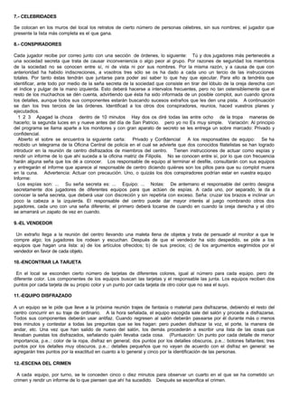 7.- CELEBRIDADES
Se colocan en los muros del local los retratos de cierto número de personas célebres, sin sus nombres; el jugador que
presente la lista más completa es el que gana.
8.- CONSPIRADORES
Cada jugador recibe por correo junto con una sección de órdenes, lo siguiente: Tú y dos jugadores más pertenecéis a
una sociedad secreta que trata de causar inconveniencia o algo peor al grupo. Por razones de seguridad los miembros
de la sociedad no se conocen entre sí, ni de vista ni por sus nombres. Por la misma razón, y a causa de que con
anterioridad ha habido indiscreciones, a vosotros tres sólo se os ha dado a cada uno un tercio de las instrucciones
totales. Por tanto éstas tendrán que juntarse para poder así saber lo que hay que ejecutar. Para ello os tendréis que
identificar, ante todo por medio de la seña secreta de la sociedad que consiste en tirar del lóbulo de la oreja derecha con
el índice y pulgar de la mano izquierda. Esto deberá hacerse a intervalos frecuentes, pero no tan ostensiblemente que el
resto de los muchachos se dén cuenta, advirtiendo que ésta ha sido informada de un posible complot, aun cuando ignora
los detalles, aunque todos sus componentes estarán buscando sucesos extraños que les den una pista. A continuación
se dan los tres tercios de las órdenes. Identificad a los otros dos conspiradores, reunios, haced vuestros planes y
ejecutadlos.
1 2 3 Apagad la choza dentro de 10 minutos Hay dos os diré todas las entre ocho de la tropa maneras de
hacerlo; la segunda luces en y nueve antes del día de San Patricio. pero yo no Es muy simple. Variación: Al principio
del programa se llama aparte a los monitores y con gran aparato de secreto se les entrega un sobre marcado: Privado y
confidencial.
Abierto el sobre se encuentra la siguiente carta: Privado y Confidencial A los responsables de equipo: Se ha
recibido un telegrama de la Oficina Central de policía en el cual se advierte que dos conocidos filatelistas se han logrado
introducir en la reunión de centro disfrazados de miembros del centro. Tienen instrucciones de actuar como espías y
rendir un informe de lo que ahí suceda a la oficina matriz de Filipolis. No se conocen entre sí, por lo que con frecuencia
harán alguna seña que los dé a conocer. Los responsable de equipo al terminar el desfile, consultarán con sus equipos
y entregarán el informe que aparece al responsable de centro diciendo quiénes son los pillos para que su complot muera
en la cuna. Advertencia: Actuar con precaución. Uno, o quizás los dos conspiradores podrían estar en vuestra equipo
Informe:
Los espías son: ... Su seña secreta es: ... Equipo: ... Notas: De antemano el responsable del centro designa
secretamente dos jugadores de diferentes equipos para que actúen de espías. A cada uno, por separado, le da a
conocer la seña secreta, que deberá usar con discreción y sin repetirla con exceso. Seña: cruzar los brazos e inclinar un
poco la cabeza a la izquierda. El responsable del centro puede dar mayor interés al juego nombrando otros dos
jugadores, cada uno con una seña diferente; el primero deberá tocarse de cuando en cuando la oreja derecha y el otro
se amarrará un zapato de vez en cuando.
9.-EL VENDEDOR
Un extraño llega a la reunión del centro llevando una maleta llena de objetos y trata de persuadir al monitor a que le
compre algo; los jugadores los rodean y escuchan. Después de que el vendedor ha sido despedido, se pide a los
equipos que hagan una lista: a) de los artículos ofrecidos; b) de sus precios; c) de los argumentos esgrimidos por el
vendedor en favor de cada objeto.
10.-ENCONTRAR LA TARJETA
En el local se esconden cierto número de tarjetas de diferentes colores, igual al número para cada equipo. pero de
diferente color. Los componentes de los equipos buscan las tarjetas y el responsable las junta. Los equipos reciben dos
puntos por cada tarjeta de su propio color y un punto por cada tarjeta de otro color que no sea el suyo.
11.-EQUIPO DISFRAZADO
A un equipo se le pide que lleve a la próxima reunión trajes de fantasía o material para disfrazarse, debiendo el resto del
centro concurrir en su traje de ordinario. A la hora señalada, el equipo escogida sale del salón y procede a disfrazarse.
Todos sus componentes deberán usar antifaz. Cuando regresen al salón deberán pasearse por él durante más o menos
tres minutos y contestar a todas las preguntas que se les hagan: pero pueden disfrazar la voz, el porte, la manera de
andar, etc. Una vez que han salido de nuevo del salón, los demás procederán a escribir una lista de las cosas que
llevaban puestas los disfrazados, señalando quién llevaba cada cosa. (Puntuación: Un punto por cada detalle de menor
importancia, p.e..: color de la ropa, disfraz en general; dos puntos por los detalles obscuros, p.e..: botones faltantes; tres
puntos por los detalles muy obscuros. p.e..: detalles pequeños que no vayan de acuerdo con el disfraz en general: se
agregarán tres puntos por la exactitud en cuanto a lo general y cinco por la identificación de las personas.
12.-ESCENA DEL CRIMEN
A cada equipo, por turno, se le conceden cinco o diez minutos para observar un cuarto en el que se ha cometido un
crimen y rendir un informe de lo que piensen que ahí ha sucedido. Después se escenifica el crimen.
 