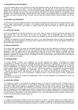 13.-ESCONDIDILLAS CON ANTORCHA
Hay que esconder antes de que principie la reunión, seis pequeños objetos, de tal manera que sean visibles pero no
conspicuos. Los jugadores los darán a conocer alumbrándolos con sus antorchas, a) Se puede decir qué clase de
objetos son los que hay que encontrar; o b) que se busquen aquellos objetos que se encuentran fuera del lugar donde
siempre están colocados; hay que advertir que se actúe con discreción. Los informes deberán ser transmitidos por los
jugadores a sus monitores de equipo, quienes harán una lista de ellos y de los lugares donde se encuentran colocados.
El equipo que primero complete su lista o la mejor lista que haya sido formada durante el tiempo señalado, son los que
ganan.
14.-ESTAMPILLAS ESCONDIDAS
Se anuncia que uno de los jugadores porta en lugar visible una estampilla; los demás tratan de averiguar quién es, y los
que lo logran, silenciosamente se sientan. La estampilla puede también colocarse en cualquier sitio del local.
Variación: El monitor coloca una moneda en cualquier lugar del Local, donde pueda ser vista sin tener que mover
ningún objeto.
15.- GACETA DE POLICÍA
Se forman los jugadores en dos filas de frente la una a la otra. Cada uno hace por escrito la descripción del jugador que
tiene enfrente, p.e..: color del cabello, de los ojos, de los vestidos, etc. El responsable del centro recoge las
descripciones y las lee una por una en voz alta, para que los jugadores no vean los nombres al tiempo de escribirlos sus
compañeros.
Variación: Los jugadores se reúnen alrededor del círculo y a una orden determinada cierran los ojos. El responsable del
centro toma a uno de los jugadores y lo saca del cuarto; el resto se reúne en el centro, con los ojos abiertos. Gana el que
primero diga quién es el que falta.
16.-HUELLAS DIGITALES
Se le pide a cada jugador que ponga la huella digital del dedo gordo de su mano derecha en el centro de una tarjeta o
de un pedazo de papel, usando para ello un cojín entintador de sellos. Más tarde las tarjetas se distribuyen entre los
jugadores y cada uno deberá decir a quién pertenece la huella que se le ha dado. Cuando un jugador dice haber
encontrado a quien pertenece, se toma una segunda huella al lado de la primera y se comparan éstas. Si resultan ser
idénticas el poseedor de la tarjeta la firma y la entrega al monitor. El primer equipo cuyos componentes hayan firmando
todas sus tarjetas es el que gana.
17.-INTERRUPCIONES
El monitor procede a explicar a los jugadores, que ha sido agrupada por equipos, la necesidad de preparar
correctamente un mensaje y de tener la habilidad para separar lo esencial de lo superfluo, de tal manera que pueda
entregarse inteligible, a una persona con autoridad. El proceso deberá ser interrumpido dramáticamente por un "extraño"
lleno de acaloramiento que, llevando en la mano una maleta, habla incoherentemente relatando una historia que
contiene algunos informes importantes y otros sin valor. Cuando este individuo se ha despedido, los equipos deberán
rendir sendos informes, siguiendo los lineamientos que el monitor haya indicado al principiar la sesión.
Variación: Durante la reunión, repentinamente, se introducen en el local dos rufianes llevando burdos disfraces y de
manera violenta plagian a uno de los concurrentes, o asaltan al monitor, o hacen otra cosa por el estilo y rápidamente
desaparecen.
Los bandos, una vez que los rufianes han desaparecido, rinden un informe detallando los acontecimientos, dando una
descripción de los asaltantes.
18.-JUEGO DEL ARTISTA
Los equipos se colocan en sus puestos. Un jugador de cada uno de ellos va al monitor, quien le nombra al oído un
cierto objeto. Regresan a sus equipos y, sin decir palabra, procederán a dibujar el objeto, para que sus equipos adivinen
de lo que se trata. Cuando alguien ha adivinado, el artista le hará una seña con la cabeza y el muchacho que ha
adivinado correrá hacia el monitor para confirmar que ha acertado y éste le dará el nombre de otro objeto. Generalmente
seis son suficientes y el primer equipo que los adivina es el que gana. Las ideas y objetos que han de ilustrarse deberán
al principio ser sencillas, pero conforme pase el tiempo podrán ser más complejas. Sugestiones: una esponja, una pulga,
un burro muerto, un gato negro, en una noche obscura, un rizo, una chispa brillante, quince hombres, el pecho de un
muerto, dos cocineros echan a perder la sopa, etc.
19.-LINTERNAS
Un jugador de cada equipo, provisto cada uno de una linterna. se coloca a la misma distancia de un objeto visible. Se
les concede como máximo diez segundos para que localicen el objeto y en seguida se apagan las luces; después de una
pausa se da la orden y entonces los jugadores encienden sus linternas y aquel cuya luz se proyecte sobre el objeto gana
 