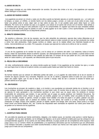 4.-JUEGO DE DELTA
Este juego consiste en una doble observación de sonidos. Se pone dos cintas a la vez y los jugadores por equipos
deben distinguir lo Escuchado
5.-JUEGO DE RUIDOS VARIOS
Los jugadores se ponen en círculo y cada uno de ellos cuando es llamado ejecuta un sonido especial, p.e..: un ruido con
la lengua, un siseo, un chiflido, un sonido hecho con los dedos pulgar y anular, un ruido con el pie sobre el piso, toser,
botar una pelota sobre el piso, dejar caer un tejo sobre el piso, etc. A ser posible cada quien debe hacer un ruido
diferente. Por turno se le vendan los ojos a un jugador y se coloca en el centro del círculo con el monitor. Este señala a
un individuo para que haga el ruido particular a que se ha comprometido. El Jugador que tiene los ojos vendados señala
en la dirección de donde juzga ha partido el ruido. A cada jugador se le dan cuatro o cinco oportunidades. La velocidad
debe ser aumentada conforme se va adquiriendo práctica.
6.- MINUTO SENSACIONAL
Se practica a obscuras. Uno de los equipos, que ha sido advertido de antemano, ejecuta diez ruidos diferentes en el
lapso de un minuto. Los otros equipos se reúnen para discutir sobre el orden correcto en que se han producido los ruidos
y cómo han sido producidos. Cada equipo nombra un relator, que en la velada refiere una historieta basada en los
ruidos. mencionándolos por su orden. Por supuesto, el equipo que ejecuta los ruidos es la última en dar su versión
7.-PASOS EN LA NOCHE
A uno de los jugadores se le vendan los ojos y se le coloca en un extremo del salón. Los restantes, todos al mismo
tiempo, tratan de acercársele desde el extremo opuesto, tan silenciosamente como les sea posible y cuando todos le han
rebasado deberá adivinar qué tantos lo han pasado de cada lado. El número de los que pasen de uno y otro lado deberá
variar en cada ocasión y. por supuesto, ser desconocido para el que escucha.
8.- RELOJ EN LA OSCURIDAD
Un reloj, suficientemente ruidoso, se coloca donde pueda ser tocado. A los jugadores se les vendan los ojos y a cada
uno que logra tocar el reloj se le quita la venda y se queda quieto hasta que todos han hecho lo mismo.
9.- RITMO
Se forman bandos que se colocan en diferentes partes del salón, y a un jugador de cada bando se le da en secreto el
nombre de alguna canción muy conocida. Regresa con los de su bando y pegando sobre el suelo con una cuchara o
algún otro objeto rígido, que no sea la hoja de un cuchillo o navaja, trata de dar a conocer la tonada El bando que
primero adivina es el que gana.
10.- SIN RUIDOS
Los muchachos se proveen de cuaderno y lápiz, y el monitor y sus ayudantes se colocarán detrás de un biombo o en el
cuarto contiguo, teniendo consigo algunos objetos con que hacer ruido. El monitor dice en alta voz un número. Entonces
se ejecuta el ruido apropiado y los muchachos escriben lo que crean que es aquel ruido. Es evidente el número
incalculable de variaciones que existen, lo que permite que el juego se pueda practicar con bastante frecuencia. Se
sugieren los siguientes ruidos. Vaciar el agua de una botella, golpear con un martillo, botar una pelota de tenis, dejar
caer una moneda, romper un género, romper un papel, hacer estallar una bolsa de papel o un globo, golpear una pipa
contra el tacón del zapato, lijar un pedazo de madera, cortar con tijeras, dar cuerda a un reloj, encender un fósforo,
chasquear un látigo. limpiar unos zapatos, sacudir un tapete, repartir una baraja, abrir una carta, sacar punta a un lápiz,
hacer sonar una banda elástica, etc., etc. Cuando las respuestas sean acertadas se repetirán los ruidos para hacer que
se graben en la memoria de los jugadores.
?? JUEGOS DE TACTO
1.- ACERTIJO PARA CIEGOS
En una tabla de sesenta por treinta centímetros, delgada y de madera suave, se recortan unas quince o veinte figuras y
a un jugador, con los ojos vendados, se le entregan las figuras y se le pone enfrente la tabla para que las coloque en sus
correspondientes agujeros. Si se cuenta con dos tablas idénticas, el juego puede ser de competencia entre equipos. Este
juego saca a luz un número infinito de posibilidades y la experiencia demuestra que los muchachos que son aficionados
a los trabajos manuales y aquellos que están acostumbrados a utilizar sus manos son más aptos en la práctica de este
juego que el resto de sus compañeros.
 