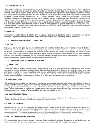 2.- EL JUEGO DEL TACTO
Este juego es fácil de practicar colocando en sendas bolsas, diferentes objetos y vendando los ojos de los jugadores,
quienes son conducidos alrededor del salón, tocando los diferentes objetos. Las bolsas pueden ser suspendidas de
cuerdas atadas de un extremo a otro del salón o mejor colocadas sobre algún tablón o mesa; cada una con un número.
Los objetos en ellas contenidos pueden ser arroz, harina, te, y aún objetos más distinguibles como llaves, plumas fuente,
monedas. botones, argollas, destapadores. etc. Primera variación. Puede jugarse en la obscuridad o con los ojos
vendados y pasando los objetos de mano en mano, haciendo que los jugadores escriban después los nombres de los
objetos en el orden en que les fueron pasados; bastarán de seis a diez objetos. De cuando en cuando puede agregarse
a la diversión el pasar de mano en mano una uva, un guante de hule mojado y aun una salchicha. Segunda variación.
Los muchachos con los ojos vendados pasan de mano en mano pedazos de género tales como seda, lana, satín, etc.
Tercera variación. Para esta práctica se pasarán de mano en mano una media docena de nudos hechos de antemano,
para que los jugadores los reconozcan.
3.- SILUETAS
Se recortan en cartón figuras de objetos bien conocidos y cada jugador por turno trata de identificarlas con los ojos
vendados. La parte superior de cada cartón deberá estar marcada para que fácilmente pueda ser identificada.
?? JUEGO DE ADIESTRAMIENTO DE OLFATO
1.- OLFATO
Este juego es muy útil para ayudar al adiestramiento del sentido del olfato. Requiere un cierto número de bolsas o
botellas. Si se usan botellas es conveniente que éstas tengan todo el derredor cubierto con papel, con objeto de que los
muchachos. para reconocer el contenido de cada una de ellas, tengan que valerse exclusivamente del olfato, sin ayuda
de la vista. Para un juego bastan media docena de bolsas o media docena de botellas; existen muchas variaciones muy
buenas, pero nuestras sugestiones son las siguientes: Tabaco, parafina, yodo, serrín, desinfectante, café, chocolate,
grasas para zapatos. jengibre, lavanda, naranja, gasolina, queso, ajos., etc.
?? JUEGOS DE ADIESTRAMIENTO DE MEMORIA
1.- ¿CUÁNTO ES?
Sobre una mesa se colocan varios círculos y a cada uno de ellos se le pone un número: a cada jugador se le permite
que observe la mesa llevándole después a cierta distancia fijada de antemano, donde se le vendan los ojos y se le hace
girar sobre sí mismo tres veces; después va hacia la mesa y señala seis círculos, de los que se hallan en ella, sumando
las cifras que él juzgue correspondan a cada uno de aquellos sobre los cuales haya puesto el dedo índice. Antes de
señalar los círculos podrá palpar dos de los ángulos de la mesa, para que esto le sirva de orientación.
2.-ATAQUE NOCTURNO
Un equipo forma con sillas una barricada, o una trampa con cuerdas, o coloca hojas secas sobre el piso en todo el
cuarto, y nombra a uno de los jugadores centinela, armándolo con una antorcha eléctrica. Se apagan las luces y el resto
de los jugadores trata de abrirse paso a través de la barricada. Si el centinela oye a alguno, enciende su antorcha y si
logra iluminar directamente a alguien, ese jugador queda fuera del juego. El equipo que logra pasar con facilidad mayor
número de miembros a través de la barricada es la que gana. Se requiere un juez
3.-EL SANTUARIO DEL CIEGO
Los muchachos se disponen línea, y a bastante distancia de ellos se dibuja un círculo. Los jugadores con los ojos
cerrados o vendados, tratan de caminar hacia el círculo e introducirse en él.
4.- LÍNEAS DE TRÁNSITO
Sobre el piso se pinta con tiza un camino de curvas cerradas y pasos a nivel. A cada jugador se le permite pararse en la
punta y estudiar el trazo durante treinta segundos. En seguida se le vendan los ojos y deberá caminar así lo más lejos
que pueda sin salirse de las líneas, tomando las curvas correctamente y brincando los pasos a nivel. Cuando comete un
error se le detiene y se escribe su nombre en aquel lugar, ganando el que pueda ir más lejos sin cometer errores.
5.- PALOS CONVERTIDOS EN SARDINAS
El monitor coloca sobre el suelo un palo: cada uno de los jugadores lo observa. Después se le vendan los ojos y así
deberá colocar un palo tan cerca del que está en el suelo como le sea posible. No está permitido palpar.
 