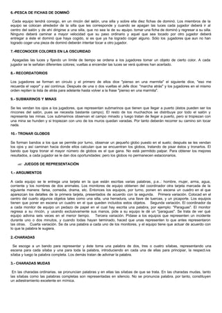 6.-PESCA DE FICHAS DE DOMINÓ
Cada equipo tendrá consigo, en un rincón del salón, una silla y sobre ella diez fichas de dominó. Los miembros de la
equipo se colocan alrededor de la silla que les corresponde y cuando se apagan las luces cada jugador deberá ir al
centro del salón y de ahí dirigirse a una silla, que no sea la de su equipo. tomar una ficha de dominó y regresar a su silla.
Ninguno deberá caminar a mayor velocidad que su paso ordinario y aquel que sea tocado por otro jugador deberá
entregar a éste el dominó que haya cogido, si es que ya ha logrado coger alguno. Sólo los jugadores que aun no han
logrado coger una pieza de dominó deberán intentar tocar a otro jugador.
7.-RECONOCER COLORES EN LA OSCURIDAD
Apagadas las luces y fijando un límite de tiempo se ordena a los jugadores tomar un objeto de cierto color. A cada
jugador se le señalan diferentes colores; vueltas a encender las luces se verá quiénes han acertado.
8.- RECORDATORIOS
Los jugadores se forman en circulo y el primero de ellos dice "pienso en una marmita" el siguiente dice, "eso me
recuerda el vapor" y así continua. Después de una o dos vueltas el Jefe dice: "marcha atrás" y los jugadores en el mismo
orden repiten la lista de atrás para adelante hasta volver a la frase "pienso en una marmita".
9.- SUBMARINOS Y MINAS
Se les vendan los ojos a los jugadores, que representan submarinos que tienen que llegar a puerto (éstos pueden ser los
rincones del salón, pues se necesita bastante campo). El resto de los muchachos se distribuye por todo el salón y
representa las minas. Los submarinos observan el campo minado y luego tratan de llegar a puerto, pero si tropiezan con
una mina se hunden y si tropiezan con uno de los muros quedan varadas. Por tanto deberán recorrer su camino sin tocar
nada.
10.- TRONAR GLOBOS
Se forman bandos a los que se permite por turno, observar un pequeño globo puesto en el suelo; después se les vendan
los ojos y así caminan hacia donde ellos calculan que se encuentran los globos, tratando de pisar éstos y tronarlos. El
bando que logra tronar el mayor número de globos es el que gana. No está permitido palpar. Para obtener los mejores
resultados, a cada jugador se le dan dos oportunidades: pero los globos no permanecen estacionarios.
?? JUEGOS DE REPRESENTACIÓN
1.- ARGUMENTOS
A cada equipo se le entrega una tarjeta en la que están escritas varias palabras, p.e..: hombre, mujer, arma, agua,
corriente y los nombres de dos animales. Los monitores de equipo obtienen del coordinador otra tarjeta marcada de la
siguiente manera: farsa, comedia, drama, etc. Entonces los equipos, por turno, ponen en escena un cuadro en el que
aparezcan los detalles de la primera tarjeta, presentados de acuerdo con la segunda. Primera variación. Colocad en el
centro del cuarto algunos objetos tales como una silla, una herradura, una llave de tuercas, y un picaporte. Los equipos
tienen que poner en escena un cuadro en el que queden incluidos estos objetos. Segunda variación. El coordinador da
a cada monitor de equipo un pedazo de papel en el cual hay escrita una palabra, por ejemplo: "Paraguas". El monitor
regresa a su rincón, y usando exclusivamente sus manos, pide a su equipo le dé un "paraguas". Se trata de ver qué
equipo adivina seis veces en el menor tiempo. Tercera variación. Pídase a los equipos que representen un incidente
durante uno o dos minutos, y cuando todas hayan terminado, haced que unas representen lo que antes representaron
las otras. Cuarta variación. Se da una palabra a cada uno de los monitores, y el equipo tiene que actuar de acuerdo con
lo que la palabra le sugiera.
2.-CHARADAS
Se escoge a un bando para representar y éste toma una palabra de dos, tres o cuatro sílabas, representando una
escena para cada sílaba y una para toda la palabra, introduciendo en cada una de ellas para principiar, la respect.iva
sílaba y luego la palabra completa. Los demás tratan de adivinar la palabra.
3.- CHARADAS MUDAS
En las charadas ordinarias. se pronuncian palabras y en ellas las sílabas de que se trata. En las charadas mudas, tanto
las sílabas como las palabras completas son representadas en silencio. No se pronuncia palabra. por tanto, constituyen
un adiestramiento excelente en mímica.
 