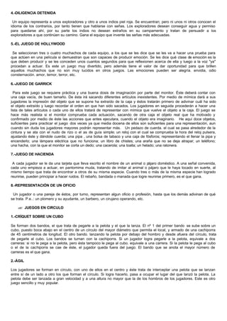 4.-DILIGENCIA DETENIDA
Un equipo representa a unos exploradores y otro a unos indios piel roja. Se encuentran; pero ni unos ni otros conocen el
idioma de los contrarios, por tanto tienen que hablarse con señas. Los exploradores desean conseguir agua y permiso
para quedarse ahí, por su parte los indios no desean extraños en su campamento y tratan de persuadir a los
exploradores a que continúen su camino. Gana el equipo que invente las señas más adecuadas.
5.-EL JUEGO DE HOLLYWOOD
Se seleccionan tres o cuatro muchachos de cada equipo, a los que se les dice que se les va a hacer una prueba para
que actúen en una película si demuestran que son capaces de producir emoción. Se les dice qué clase de emoción es la
que deben producir y se les conceden unos cuantos segundos para que reflexionen acerca de ella y luego a la voz "ya"
procedan a actuar. Es este un juego muy divertido, pero además tiene el valor de dar oportunidad para que brillen
aquellos muchachos que no son muy lucidos en otros juegos. Las emociones pueden ser alegría. envidia, odio
consternación. amor, temor, terror, etc.
6.-JUEGO DE GARRICK
Para este juego se requiere práctica y una buena dosis de imaginación por parte del monitor. Éste deberá contar con
una caja vacía, de buen tamaño. De ésta irá sacando diferentes artículos inexistentes. Por medio de mímica dará a sus
jugadores la impresión del objeto que se supone ha extraído de la caja y éstos tratarán primero de adivinar cuál ha sido
el objeto extraído y luego recordar el orden en que han sido sacados. Los jugadores en seguida procederán a hacer una
lista de tales artículos o cada uno de ellos tratará de representar con mímica que vuelve el objeto a la caja. El juego se
hace más realista si el monitor comprueba cada actuación, sacando de otra caja el objeto real que ha motivado y
confirmado por medio de éste las acciones que antes ejecutara, cuando el objeto era imaginario. He aquí doce objetos,
suficientes para practicar el juego dos veces ya que media docena de ellos son suficientes para una representación, aun
cuando sin duda los jugadores mayores podrán representar más. Un pedazo de cuerda. el cual se pasa alrededor de la
cintura y se ata con el nudo de rizo o el as de guía simple; un reloj con el cual se comprueba la hora del reloj pulsera,
ajustando éste y dándole cuerda; una pipa , una bolsa de tabaco y una caja de fósforos; representando el llenar la pipa y
encenderlo; una lámpara eléctrica que no funciona; un libro de chistes; una araña que no se deja atrapar; un teléfono;
una hacha, con la que el monitor se corta un dedo; una cacerola; una toalla; un helado; una ratonera.
7.-JUEGO DE HACIENDA
A cada jugador se le da una tarjeta que lleva escrito el nombre de un animal o pájaro doméstico. A una señal convenida,
cada uno empieza a actuar, en pantomima muda, tratando de imitar al animal o pájaro que le haya tocado en suerte, al
mismo tiempo que trata de encontrar a otros de su misma especie. Cuando tres o más de la misma especie han logrado
reunirse, pueden principiar a hacer ruidos. El rebaño, bandada o manada que logre reunirse primero, es el que gana.
8.-REPRESENTACIÓN DE UN OFICIO
Un jugador o una pareja de éstos, por turno, representan algun oficio o profesión, hasta que los demás adivinan de qué
se trata. P.e..: un plomero y su ayudante, un barbero, un cirujano operando, etc.
?? JUEGOS EN CIRCULO
1.-CRÍQUET SOBRE UN CUBO
Se forman dos bandos, el que trata de pegarle a la pelota y el que la lanza. El nº 1 del primer bando se sube sobre un
cubo, puesto boca abajo en el centro de un círculo del mayor diámetro que permita el local, y armado de una cachiporra
de 45 centímetros de longitud. El otro bando. lanzando la pelota por debajo del hombro y desde afuera del círculo, trata
de pegarle al cubo. Los bandos se turnan con la cachiporra. Si un jugador logra pegarle a la pelota, equivale a dos
carreras: si no le pega a la pelota, pero ésta tampoco le pega al cubo. equivale a una carrera. Si la pelota le pega al cubo
o el de la cachiporra se cae de éste, el jugador queda fuera del juego. El bando que se anota el mayor número de
carreras es el que gana.
2.-ÁGIL
Los jugadores se forman en círculo, con uno de ellos en el centro y éste trata de interceptar una pelota que se lanzan
entre sí de un lado a otro los que forman el círculo. Si logra hacerlo, pasa a ocupar el lugar del que lanzó la pelota. La
pelota debe ser lanzada a gran velocidad y a una altura no mayor que la de los hombros de los jugadores. Este es otro
juego sencillo y muy popular.
 