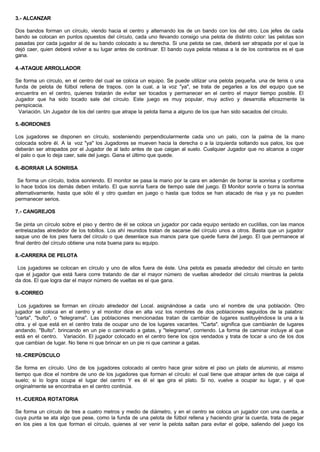 3.- ALCANZAR
Dos bandos forman un círculo, viendo hacia el centro y alternando los de un bando con los del otro. Los jefes de cada
bando se colocan en puntos opuestos del círculo, cada uno llevando consigo una pelota de distinto color: las pelotas son
pasadas por cada jugador al de su bando colocado a su derecha. Si una pelota se cae, deberá ser atrapada por el que la
dejó caer, quien deberá volver a su lugar antes de continuar. El bando cuya pelota rebasa a la de los contrarios es el que
gana.
4.-ATAQUE ARROLLADOR
Se forma un círculo, en el centro del cual se coloca un equipo. Se puede utilizar una pelota pequeña. una de tenis o una
funda de pelota de fútbol rellena de trapos. con la cual, a la voz "ya", se trata de pegarles a los del equipo que se
encuentra en el centro, quienes tratarán de evitar ser tocados y permanecer en el centro el mayor tiempo posible. El
Jugador que ha sido tocado sale del círculo. Este juego es muy popular, muy activo y desarrolla eficazmente la
perspicacia.
Variación. Un Jugador de los del centro que atrape la pelota llama a alguno de los que han sido sacados del círculo.
5.-BORDONES
Los jugadores se disponen en círculo, sosteniendo perpendicularmente cada uno un palo, con la palma de la mano
colocada sobre él. A la voz "ya" los Jugadores se mueven hacia la derecha o a la izquierda soltando sus palos, los que
deberán ser atrapados por el Jugador de al lado antes de que caigan al suelo. Cualquier Jugador que no alcance a coger
el palo o que lo deja caer, sale del juego. Gana el último que quede.
6.-BORRAR LA SONRISA
Se forma un círculo, todos sonriendo. El monitor se pasa la mano por la cara en ademán de borrar la sonrisa y conforme
lo hace todos los demás deben imitarlo. El que sonría fuera de tiempo sale del juego. El Monitor sonríe o borra la sonrisa
alternativamente, hasta que sólo él y otro quedan en juego o hasta que todos se han atacado de risa y ya no pueden
permanecer serios.
7.- CANGREJOS
Se pinta un círculo sobre el piso y dentro de él se coloca un jugador por cada equipo sentado en cuclillas, con las manos
entrelazadas alrededor de los tobillos. Los ahí reunidos tratan de sacarse del círculo unos a otros. Basta que un jugador
saque uno de los pies fuera del círculo o que desenlace sus manos para que quede fuera del juego. El que permanece al
final dentro del círculo obtiene una nota buena para su equipo.
8.-CARRERA DE PELOTA
Los jugadores se colocan en círculo y uno de ellos fuera de éste. Una pelota es pasada alrededor del círculo en tanto
que el jugador que está fuera corre tratando de dar el mayor número de vueltas alrededor del círculo mientras la pelota
da dos. El que logra dar el mayor número de vueltas es el que gana.
9.-CORREO
Los jugadores se forman en círculo alrededor del Local. asignándose a cada uno el nombre de una población. Otro
jugador se coloca en el centro y el monitor dice en alta voz los nombres de dos poblaciones seguidos de la palabra:
"carta", "bulto", o "telegrama". Las poblaciones mencionadas tratan de cambiar de lugares sustituyéndose la una a la
otra. y el que está en el centro trata de ocupar uno de los lugares vacantes. "Carta". significa que cambiarán de lugares
andando. "Bulto". brincando en un pie o caminado a gatas, y "telegrama", corriendo. La forma de caminar incluye al que
está en el centro. Variación. El jugador colocado en el centro tiene los ojos vendados y trata de tocar a uno de los dos
que cambian de lugar. No tiene ni que brincar en un pie ni que caminar a gatas.
10.-CREPÚSCULO
Se forma en círculo. Uno de los jugadores colocado al centro hace girar sobre el piso un plato de aluminio, al mismo
tiempo que dice el nombre de uno de los jugadores que forman el círculo: el cual tiene que atrapar antes de que caiga al
suelo; si lo logra ocupa el lugar del centro Y es él el que gira el plato. Si no, vuelve a ocupar su lugar, y el que
originalmente se encontraba en el centro continúa.
11.-CUERDA ROTATORIA
Se forma un círculo de tres a cuatro metros y medio de diámetro, y en el centro se coloca un jugador con una cuerda, a
cuya punta se ata algo que pese, como la funda de una pelota de fútbol rellena y haciendo girar la cuerda, trata de pegar
en los pies a los que forman el círculo, quienes al ver venir la pelota saltan para evitar el golpe, saliendo del juego los
 