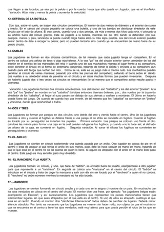 que llegan a ser tocados, ya sea por la pelota o por la cuerda: hasta que sólo queda un Jugador. que es el triunfador.
Variación. Alzar más o menos la pelota o aumentar la velocidad.
12.-DEFENSA DE LA BOTELLA
Con tiza, sobre el suelo, se trazan dos círculos concéntricos. El interior de dos metros de diámetro y el exterior de cuatro
y medio. En el centro del círculo pequeño se coloca una botella, y uno de los bandos se distribuye alrededor de este
círculo por el lado de afuera. El otro bando, usando una o dos pelotas, de más o menos dos kilos cada una, y colocado a
su arbitrio fuera del círculo grande, trata de pegarle a la botella, mientras los del otro bando la defienden con sus
cuerpos. manos y pies, lanzando la pelota cuando llega hasta ellos lo más lejos posible. Los del círculo exterior pueden
entrar dentro de éste a recoger la pelota; pero no pueden lanzarla sino cuando ya se encuentren de nuevo fuera de su
propio círculo.
13.-DOBLES
Los jugadores se forman en dos círculos concéntricos, de tal manera que cada jugador tenga un compañero. En el
centro se coloca una pelota de tenis o algo equivalente. A la voz "ya" los del círculo exterior corren alrededor de los del
interior en el sentido de las manecillas del reloj y cuando uno de sus muchachos regresa al lugar frente a su compañero,
debe penetrar al círculo en la forma de antemano convenida, tratando de tomar la pelota y enviarla a su compañero aun
cuando para ello tenga que luchar con otro. Como se ve, este es un juego más o menos rudo. Los muchachos pueden
penetrar al círculo de varias maneras: pasando por entre las piernas del compañero; saltando al burro sobre él: dando
dos vueltas a su alrededor antes de penetrar en el círculo y en otras muchas formas que pueden inventarse. Después
de haberlo jugado dos o tres veces los círculos se intercambian (le tal manera que el compañero activo resulte pasivo y
viceversa.
Variación. Los jugadores forman dos círculos concéntricos. Los del interior son "caballos" y los del exterior "jinetes". A la
voz "ya" los "jinetes" se montan en los "caballos" dándose entonces diversas órdenes; p.e..; dos vueltas por la izquierda
alrededor de los "caballos"; al llegar al suyo pasan por debajo de sus piernas y vuelven a montarse. El último en hacerlo
queda fuera del juego. De cuando en cuando hay que invertir, de tal manera que los "caballos" se conviertan en "jinetes"
y viceversa, dando igual oportunidad a todos.
14.-DOS Y TRES
Los jugadores se forman por parejas en dos círculos, uno detrás del otro y viendo hacia el centro. Uno de los jugadores
corretea a otro y cuando el fugitivo se detiene frente a una pareja el de atrás se convierte en fugitivo. Cuando el fugitivo
es tocado por su perseguidor se invierten los papeles. Primera variación. Las parejas se colocan uno frente al otro
dándose las manos para formar una caja en la cual pueden refugiarse los fugitivos, y cuando uno lo hace así, el del lado
de afuera de la caja. se convierte en fugitivo. Segunda variación. Al sonar el silbato los fugitivos se convierten en
perseguidores y viceversa
15.-EL ANILLO
Los jugadores se sientan en círculo sosteniendo una cuerda pasada por un anillo. Otro jugador se coloca de pie en el
centro y trata de atrapar al que tenga el anillo en sus manos, pues éste se hace circular de mano en mano, tratando de
que el que está en el centro no se dé cuenta de quién lo tiene. Si alguno es atrapado con el anillo en la mano éste pasa
al centro. Este juego es muy sencillo, pero muy divertido.
16.- EL RANCHERO Y LA HUERTA
Los jugadores forman un círculo, y uno, que hace de "ladrón", es enviado fuera del cuarto, escogiéndose a otro jugador
para que represente a un "ranchero". En seguida se coloca una "manzana" en el centro del círculo. El "ladrón" se
introduce en el círculo y trata de coger la manzana y salir con ella sin ser tocado por el "ranchero" a quien él no conoce.
El "ranchero" no debe moverse mientras la manzana no ha sido tocada.
17.- JAMBOREE
Los jugadores se sientan formando un círculo amplio y a cada uno se le asigna cl nombre de un país. Un muchacho con
los ojos vendados se coloca en el centro del círculo. El monitor dice una frase. por ejemplo: "los jugadores belgas están
acampando en Escocia", y así sucesivamente. Los jugadores que representan los países mencionados tienen que
intercambiar lugares sin que sean atrapados por el que está en el centro. Si uno de ellos es atrapado. sustituye al que
está en el centro. Cuando el monitor dice "Jamboree Internacional" todos deben de cambiar de lugares. Deberá reinar
silencio absoluto. Por tanto es necesario que los Jugadores se muevan sin hacer ruido, con objeto de que el muchacho
que se encuentra en el centro y tiene los ojos vendados, esté muy atento para que pueda percibir el ruido de los que se
mueven.
 