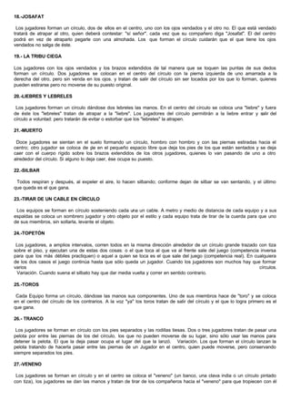 18.-JOSAFAT
Los jugadores forman un círculo, dos de ellos en el centro, uno con los ojos vendados y el otro no. El que está vendado
tratará de atrapar al otro, quien deberá contestar: "sí señor". cada vez que su compañero diga "Josafat". El del centro
podrá en vez de atraparlo pegarle con una almohada. Los que forman el círculo cuidarán que el que tiene los ojos
vendados no salga de éste.
19.- LA TRIBU CIEGA
Los jugadores con los ojos vendados y los brazos extendidos de tal manera que se toquen las puntas de sus dedos
forman un círculo. Dos jugadores se colocan en el centro del círculo con la pierna izquierda de uno amarrada a la
derecha del otro, pero sin venda en los ojos. y tratan de salir del círculo sin ser tocados por los que lo forman, quienes
pueden estirarse pero no moverse de su puesto original.
20.-LIEBRES Y LEBRELES
Los jugadores forman un círculo dándose dos lebreles las manos. En el centro del círculo se coloca una "liebre" y fuera
de éste los "lebreles" tratan de atrapar a la "liebre". Los jugadores del círculo permitirán a la liebre entrar y salir del
círculo a voluntad: pero tratarán de evitar o estorbar que los "lebreles" la atrapen.
21.-MUERTO
Doce jugadores se sientan en el suelo formando un círculo, hombro con hombro y con las piernas estiradas hacia el
centro; otro jugador se coloca de pie en el pequeño espacio libre que deja los pies de los que están sentados y se deja
caer con el cuerpo rígido sobre los brazos extendidos de los otros jugadores, quienes lo van pasando de uno a otro
alrededor del círculo. Si alguno lo deja caer, ése ocupa su puesto.
22.-SILBAR
Todos respiran y después, al expeler el aire, lo hacen silbando; conforme dejan de silbar se van sentando, y el último
que queda es el que gana.
23.-TIRAR DE UN CABLE EN CÍRCULO
Los equipos se forman en círculo sosteniendo cada una un cable. A metro y medio de distancia de cada equipo y a sus
espaldas se coloca un sombrero jugador y otro objeto por el estilo y cada equipo trata de tirar de la cuerda para que uno
de sus miembros, sin soltarla, levante el objeto.
24.-TOPETÓN
Los jugadores, a amplios intervalos, corren todos en la misma dirección alrededor de un círculo grande trazado con tiza
sobre el piso, y ejecutan una de estas dos cosas: o el que toca al que va al frente sale del juego (competencia inversa
para que los más débiles practiquen) o aquel a quien se toca es el que sale del juego (competencia real). En cualquiera
de los dos casos el juego continúa hasta que sólo queda un jugador. Cuando los jugadores son muchos hay que formar
varios círculos.
Variación. Cuando suena el silbato hay que dar media vuelta y correr en sentido contrario.
25.-TOROS
Cada Equipo forma un círculo, dándose las manos sus componentes. Uno de sus miembros hace de "toro" y se coloca
en el centro del círculo de los contrarios. A la voz "ya" los toros tratan de salir del círculo y el que lo logra primero es el
que gana.
26.- TRANCO
Los jugadores se forman en círculo con los pies separados y las rodillas tiesas. Dos o tres jugadores tratan de pasar una
pelota por entre las piernas de los del círculo, los que no pueden moverse de su lugar, sino sólo usar las manos para
detener la pelota. El que la deja pasar ocupa el lugar del que la lanzó. Variación. Los que forman el círculo lanzan la
pelota tratando de hacerla pasar entre las piernas de un Jugador en el centro, quien puede moverse, pero conservando
siempre separados los pies.
27.-VENENO
Los jugadores se forman en círculo y en el centro se coloca el "veneno" (un banco, una clava india o un círculo pintado
con tiza), los jugadores se dan las manos y tratan de tirar de los compañeros hacia el "veneno" para que tropiecen con él
 
