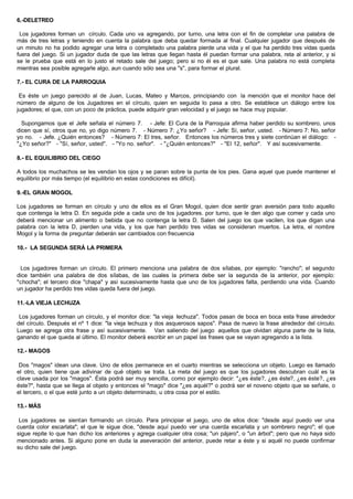 6.-DELETREO
Los jugadores forman un círculo. Cada uno va agregando, por turno, una letra con el fin de completar una palabra de
más de tres letras y teniendo en cuenta la palabra que deba quedar formada al final. Cualquier jugador que después de
un minuto no ha podido agregar una letra o completado una palabra pierde una vida y el que ha perdido tres vidas queda
fuera del juego. Si un jugador duda de que las letras que llegan hasta él puedan formar una palabra, reta al anterior, y si
se le prueba que está en lo justo el retado sale del juego; pero si no él es el que sale. Una palabra no está completa
mientras sea posible agregarle algo, aun cuando sólo sea una "s", para formar el plural.
7.- EL CURA DE LA PARROQUIA
Es éste un juego parecido al de Juan, Lucas, Mateo y Marcos, principiando con la mención que el monitor hace del
número de alguno de los Jugadores en el círculo, quien en seguida lo pasa a otro. Se establece un diálogo entre los
jugadores; el que, con un poco de práctica, puede adquirir gran velocidad y el juego se hace muy popular.
Supongamos que el Jefe señala el número 7. - Jefe: El Cura de la Parroquia afirma haber perdido su sombrero, unos
dicen que sí, otros que no, yo digo número 7. - Número 7: ¿Yo señor? - Jefe: Sí, señor, usted. - Número 7: No, señor
yo no. - Jefe. ¿Quién entonces? - Número 7: El tres, señor. Entonces los números tres y siete continúan el diálogo: -
"¿Yo señor?" - "Sí, señor, usted". - "Yo no. señor". - "¿Quién entonces?" - "El 12, señor". Y así sucesivamente.
8.- EL EQUILIBRIO DEL CIEGO
A todos los muchachos se les vendan los ojos y se paran sobre la punta de los pies. Gana aquel que puede mantener el
equilibrio por más tiempo (el equilibrio en estas condiciones es difícil).
9.-EL GRAN MOGOL
Los jugadores se forman en círculo y uno de ellos es el Gran Mogol, quien dice sentir gran aversión para todo aquello
que contenga la letra D. En seguida pide a cada uno de los jugadores. por turno, que le den algo que comer y cada uno
deberá mencionar un alimento o bebida que no contenga la letra D. Salen del juego los que vacilen, los que digan una
palabra con la letra D, pierden una vida, y los que han perdido tres vidas se consideran muertos. La letra, el nombre
Mogol y la forma de preguntar deberán ser cambiados con frecuencia
10.- LA SEGUNDA SERÁ LA PRIMERA
Los jugadores forman un círculo. El primero menciona una palabra de dos sílabas, por ejemplo: "rancho"; el segundo
dice también una palabra de dos sílabas, de las cuales la primera debe ser la segunda de la anterior, por ejemplo:
"chocha"; el tercero dice "chapa" y así sucesivamente hasta que uno de los jugadores falta, perdiendo una vida. Cuando
un jugador ha perdido tres vidas queda fuera del juego.
11.-LA VIEJA LECHUZA
Los jugadores forman un círculo, y el monitor dice: "la vieja lechuza". Todos pasan de boca en boca esta frase alrededor
del círculo. Después el nº 1 dice: "la vieja lechuza y dos asquerosos sapos". Pasa de nuevo la frase alrededor del círculo.
Luego se agrega otra frase y así sucesivamente. Van saliendo del juego aquellos que olvidan alguna parte de la lista,
ganando el que queda al último. El monitor deberá escribir en un papel las frases que se vayan agregando a la lista.
12.- MAGOS
Dos "magos" idean una clave. Uno de ellos permanece en el cuarto mientras se selecciona un objeto. Luego es llamado
el otro, quien tiene que adivinar de qué objeto se trata. La meta del juego es que los jugadores descubran cuál es la
clave usada por los "magos". Ésta podrá ser muy sencilla, como por ejemplo decir: "¿es éste?, ¿es éste?, ¿es éste?, ¿es
éste?", hasta que se llega al objeto y entonces el "mago" dice "¿es aquél?" o podrá ser el noveno objeto que se señale, o
el tercero, o el que esté junto a un objeto determinado, u otra cosa por el estilo.
13.- MÁS
Los jugadores se sientan formando un círculo. Para principiar el juego, uno de ellos dice: "desde aquí puedo ver una
cuerda color escarlata"; el que le sigue dice, "desde aquí puedo ver una cuerda escarlata y un sombrero negro"; el que
sigue repite lo que han dicho los anteriores y agrega cualquier otra cosa; "un pájaro", o "un árbol"; pero que no haya sido
mencionado antes. Si alguno pone en duda la aseveración del anterior, puede retar a éste y si aquél no puede confirmar
su dicho sale del juego.
 