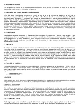 14.- OSCILAR EL MANIQUÍ
Dos muchachos se colocan de pie, a metro y medio de distancia el uno del otro, y un tercero, en medio de los dos, muy
tieso, se deja oscilar por uno y otro de sus compañeros.
15.- SAN JUAN, SAN LUCAS, SAN MATEO, SAN MARCOS
Todos se sienta cómodamente formando un círculo. A uno se le da el nombre de Maestro y a partir de él,
consecutivamente, vienen San Juan, San Lucas, San Mateo y San Marcos. El resto se numeran 1, 2, 3, etc. El Maestro
principia diciendo "el Maestro a..." cualquiera. Por ejemplo, el "Maestro a Marcos". Marcos inmediatamente dice: "Marcos
al 7"; el 7 dice "7 al 3", "3 al 5"; "5 a Lucas", "Lucas al Maestro", y así sucesivamente. Tan pronto como alguno falla en
contestar rápidamente, o alguno contesta erróneamente, el que ha cometido el error pasa a ocupar el último lugar en el
círculo, avanzando un lugar todos los que están después de él. Si el Maestro es el que comete el error, pasa también a
ocupar el último lugar en el círculo y Marcos pasa a ocupar el lugar del Maestro y los tres apóstoles avanzan un lugar,
convirtiéndose el número 1 en el cuarto apóstol. A primera vista el juego parece complicado; pero de hecho es muy
sencilio y su práctica maravillosa, especialmente después de que se ha obtenido alguna experiencia y cuando ya puede
ser jugado a gran velocidad
16.-TELEGRAMAS
Los jugadores se forman por equipo. El monitor menciona una palabra y un sujeto, p.e..: "esquife y Jefe Jugador". Cada
equipo entonces forma un telegrama acerca del monito, o enviado por el monitor, o comenzando cada palabra con las
letras de esquife, por su orden, por ejemplo: "estoy satisfecho, quiero unirme inmediatamente, felicitación, especial. Jefe
Jugador". Este mensaje puede ser trasmitido por medio de señales; el mejor telegrama enviado durante el tiempo
señalado es el que gana.
17.-TÍA SALLY
Se colocan en posición vertical uno a cada extremo de una línea de unos doce metros de longitud dos varas o bastones.
El grupo se divide en dos equipos: A y B. Un participante del equipo A cuida la vara de su bando y otro del B la suya. Los
participantes son emparejados, un A con un B y se colocan convenientemente en el local o campo de juego. La finalidad
del juego consiste en darle a la vara del bando contrario con la pelota. El arbitro inicia el juego haciendo saltar la pelota
en el centro del terreno. El participante que atrapa la pelota trata de pasarla a otro jugador de su equipo que esté mejor
colocado. La pelota no puede ser golpeada, tiene que ser lanzada, excepto por el cuidador de la vara, quien puede
pegarle con la mano para rechazarla, pero no puede patearla. Las parejas no podrán colocarse a menos de dos metros
de distancia de la vara. Si el número de jugadores lo permite, el uso de dos pelotas y dos cuidadores añade diversión al
juego.
18.- TIMOTEO EL TIMORATO
Los jugadores se forman en círculo. Uno principia diciendo "Timoteo, el timorato, fue de campamento y tomó..." aquí se
menciona algún objeto. El nº 2 repite lo dicho por el nº 1 y agrega otro objeto, y así continúa el juego. Salen de éste los
que no logran repetir la lista, ganando el último que queda. El monitor deberá escribir en un papel la lista, conforme se
vaya formando ésta.
?? JUEGOS DE RELEVOS
1.-MAREAO
Cada jugador, por turno, recorre una pista determinada llevando entre las piernas un objeto adecuado (p.e..: un saco
con garbanzos) sin tocarla con las manos. Si un jugador deja caer la bolsa debe principiar de nuevo.
2.-DERECHA O IZQUIERDA
Un monitor por cada equipo se coloca en el extremo opuesto del cuarto, llevando consigo una moneda o un objeto
parecido. Coloca sus manos a la espalda y se pasa la moneda de una a otra mano volviendo en seguida a poner las
manos enfrente. Cada jugador, por turno, corre y toca la mano donde él cree que está la moneda. Si acierta regresa con
su equipo para dar la salida al segundo jugador. Si no acierta, va a su equipo y regresa a hacer un segundo intento de
adivinar. Mientras el jugador va y viene, el monitor vuelve a llevar sus manos a la espalda para cambiar de sitio la
moneda. El jugador continúa yendo y viniendo hasta que acierta con la mano en que se encuentra la moneda.
3.-A GATAS HACIA ATRÁS
Cada jugador, por turno, corre hacia un punto determinado y regresa a su lugar a gatas y hacia atrás. El siguiente
jugador no se mueve de su puesto hasta que su predecesor, ya de pie, ocupa el lugar que le corresponde en la línea.
 