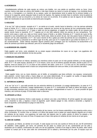 4.-ACROBACIA
Inmediatamente enfrente de cada equipo se coloca una botella, con una pelota en equilibrio sobre su boca. Unos
cuantos metros más lejos se coloca otra botella y más lejos todavía se marca un punto de regreso. Los monitores llevan
por turno, a horcajadas a un miembro de su equipo, quien sin desmontarse toma la pelota de la primera botella y la
coloca en la segunda, yendo después hasta el punto de regreso. De regreso el jinete hace lo contrario. toma la pelota de
la botella sobre la cual se encuentra y la coloca de nuevo en la primera. Si la pelota se cae de alguna de las botellas
debe ser recolocada sin que el jinete se desmonte para recogerla.
5.-AGILIDAD
A la voz "ya", todo el equipo. excepto el nº 1, se sienta en el suelo, viendo hacia la derecha y con las piernas estiradas
hacia el frente. El nº 1 corre a lo largo de su equipo. saltando por encima de las piernas de sus componentes hasta el
otro extremo. A continuación (nº 1) pasa a cada uno de los jugadores. el jugador da media vuelta, de tal manera que
quede viendo hacia la izquierda. El nº 1 regresa por el otro lado saltando sobre las piernas de sus compañeros. Tan
pronto como pasa a cada uno, éste se hinca viendo hacia el frente y se dobla. Entonces el nº 1 recorre de nuevo la fila,
pasando a sus compañeros por entre sus piernas; hecho esto, éstos se ponen de pie, dan dos pasos hacia el frente y se
colocan con los pies separados; el nº 1 de nuevo recorre la fila a gatas por entre las piernas de sus compañeros, y una
vez hecho esto corre a colocarse en el último lugar de la fila, para que el nº 2 repita todo lo que antes ha hecho el nº 1, y
así sucesivamente... Estos relevos requieren alguna práctica para conseguir que los muchachos se acostumbren a la
serie de cambios que tienen que efectuar, pero es un excelente juego de exhibición.
6.-ALREDEDOR DEL EQUIPO
Cada jugador, por turno, corre alrededor de su propio equipo colocándose de nuevo en su lugar. Los jugadores del
centro tienen que correr alrededor de las dos puntas.
7.-ÁNGELES VOLADORES
Los equipos se forman en hileras, sentados sus miembros sobre el suelo con el más grande enfrente y el más pequeño
atrás. El nº 1 de cada equipo, llevando al nº 2 en brazos, corre con él al extremo opuesto del salón, donde lo para. El nº 2
regresa, toma en brazos al nº 3 y lo lleva al otro extremo del salón, como el nº 1 lo hizo con él. Así continúa el juego
hasta que uno de los equipos tiene a todos sus componentes sentados de nuevo en hilera, al otro extremo del salón.
8.-ANTÍLOPE
Cada jugador toma, con su mano derecha, por el tobillo, al compañero que tiene enfrente. Los equipos, conservando
esta posición. corren hacia arriba y hacia abajo en una pista determinada. Si un jugador se suelta, el equipo deberá
principiar de nuevo. El primer equipo que termine sin contratiempo es el que gana.
9.- ANTORCHA OLÍMPICA
A la voz "ya" el nº 1, que está provisto de una antorcha eléctrica la enciende y la apaga rápidamente y la pasa al nº 2,
quien, nuevamente la enciende y apaga rápidamente y la pasa al nº 3, continuando así hasta el último del equipo, quien
la deja encendida mientras corre a ponerse a la cabeza del equipo, entregándosela al nuevo nº 2, quien procede de igual
manera y así continúa el juego. El local debe estar a obscuras.
10.-APAGAR LA VELA
A diez metros de distancia, frente a cada equipo, se colocan una vela y dos fósforos. El primer jugador de cada equipo
corre, enciende la vela, y regresa a tocar al siguiente, quien deberá apagar la vela, volverla a encender, y regresar a
tocar al siguiente, continuándose el juego en esta forma.
11.-ARCOS
Los equipos se forman con sus miembros tomados de las manos, con los brazos extendidos y los espacios entre unos y
otros numerados. El monitor dice un número y el último del equipo corre a pasar por aquel espacio seguido por el resto,
sin soltarse de las manos. Los jugadores de cada lado del espacio dan la vuelta cuando el último ha pasado y los
equipos se encuentran de nuevo en línea. El equipo que lo hace más aprisa sin soltarse de las manos es el que gana.
12.-ARO DE CUERDA
Los equipos, en hileras, se sientan en el suelo. A cada equipo se le da una cuerda en forma de aro, de 50 centímetros
de diámetro. Cada jugador, por turno, sin ponerse de pie pasa su cuerpo por el aro, comenzando por los pies y
sacándolo por la cabeza, continuando así cada uno de los jugadores. Cuando el aro llega al último de éstos, éste vuelve
a pasar su cuerpo por el aro; pero esta vez comenzando por la cabeza y terminando por los pies. El equipo cuyo aro
 