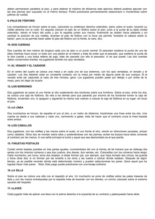 deben permanecer paralelos al piso, y para obtener el máximo de eficiencia este ejercicio deberá poderse ejecutar con
las dos piernas (por supuesto no al mismo tiempo). Podrá practicarse permaneciendo estacionario o moviéndose sobre
patines de ruedas.
9.-PALO DE FÓSFORO
Los competidores se hincan sobre el piso, colocando su antebrazo derecho extendido, plano sobre el suelo, tocando su
rodilla derecha con el codo. En seguida colocan el palo de un fósforo sobre el piso, junto a la punta de su dedo cordial
extendido, retiran el brazo del suelo y por la espalda juntan sus manos; finalmente se doblan hacia adelante y sin
cambiar la posición de sus rodillas, levantan el palo de fósforo con la boca (se permite "arrastrar la cabeza sobre la
barba", pero no se permite hacer saltar el palo del fósforo con la frente, la nariz, etc).
10.-DOS CUERDAS
Dos cuerdas de tres metros de longitud cada uno se atan a un punto central. El pescador sostiene la punta de una de
ellas mientras hace sonar un bote con una piedra en el interior y trata de evitar que el pescado, que sostiene la punta de
la otra cuerda y una bolsa rellena de paja, trate de cascarle con ella al pescador: si es que puede. Las dos cuerdas
deben conservarse tirantes; los jugadores tendrán los ojos vendados.
11.-EL VENADO Y EL CAZADOR
En el centro del cuarto se coloca una mesa y en cada uno de sus extremos. con los ojos vendados, el venado y el
cazador. Los dos deberán estar en constante contacto con la mesa por medio de alguna parte de sus cuerpos. Si el
venado evita ser capturado al cabo de tres minutos, gana. Los jugadores pueden pasar por debajo o por arriba de la
mesa, pero sin dejar de tocarla
12.-LOS BORDONES
Dos jugadores se paran el uno frente al otro sosteniendo dos bordones sobre sus hombros. Sobre el piso, entre los dos,
se coloca una caja de fósforos. Se reta a los demás para que pasando por encima de los bordones tomen la caja de
fósforos, enciendan uno, lo apaguen y siguiendo la misma ruta vuelvan a colocar la caja de fósforos en su lugar, sin tocar
el piso.
13.-LA LÍNEA
Dos muchachos se hincan, de espalda el uno al otro, a un metro de distancia, trazándose una línea entre los dos. Una
cuerda es atada a sus cabezas y cada uno, caminando a gatas, trata de hacer que el contrario cruce la línea trazada
entre ambos
14.-LOS CABALLOS
Dos jugadores, con las rodillas y las manos sobre el suelo, el uno frente al otro, viendo en direcciones opuestas, actúan
como caballos. Otros dos se montan sobre ellos y sosteniéndose con las piernas, echan los brazos hacia atrás, tomando
al contrario por las manos. A una señal principia la lucha y aquel que sea desmontado es el que pierde.
15.-TARJETAS POSTALES
Cortad veinte tarjetas postales en tres partes iguales, numerándolas del uno al treinta, de tal manera que se obtenga dos
series con los mismos números o sea dos cuatros, dos dieces. dos veintes, etc. Colocadlas con los números hacia abajo.
Cada muchacho, por turno, toma dos tarjetas; si éstas forman par, por ejemplo, que haya tomado dos cincos, las guarda
y toma otras dos; si no forman par las enseña a los otros y las vuelve a colocar donde estaban. Después de algún
tiempo, ya es posible recordar dónde está determinado número y pueden seleccionarse los pares. Gana aquel que ha
logrado hacer más pares. Nota: Este juego puede practicarse con una baraja ordinaria.
16.-LA SILLA
Sobre el piso se coloca una silla con el respaldo al aire. Un muchacho se pone de rodillas sobre las patas traseras de
ésta y con las manos entrelazadas por la espalda trata de levantar con los dientes, un corcho colocado sobre el extremo
opuesto del respaldo
17.-LLAVES
Cada jugador trata de aplicar una llave con la pierna derecha a la izquierda de su contrario y palanqueado hacia atrás.
 
