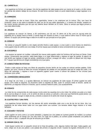 22.- CARRETILLA
Los jugadores se forman por parejas. Uno de los jugadores de cada pareja pone sus manos en el suelo y el otro coloca
las piernas del anterior debajo de sus brazos. En esa forma caminan hasta un punto determinado y luego regresan a su
lugar.
23.-CARROZAS
Dos jugadores se dan el brazo. Otros dos, agachados, toman a los anteriores por la cintura. Otro, que hace de
conductor, pone un pie sobre la espalda de cada uno de los que están agachados y, a manera de riendas, sostiene en
las manos sendos pañuelos que los que van delante llevan también en la mano. Gana la carroza que llegue primero a
una meta determinada.
24.- ZIG-ZAG
Los jugadores se colocan en hileras, a 60 centímetros uno de otro. El último de la fila corre en zig-zag entre los
jugadores de su equipo hacia el frente y cuando llega ahí levanta la mano, a cuya señal el último hace lo mismo que el
anterior. El equipo que primero llega a estar en el orden en que principió es el que gana.
25.-CEÑIDOR
Se coloca un pequeño bastón (u otro objeto sencillo) frente a cada equipo. a unos cuatro o cinco metros de distancia y
cada jugador trata de ceñirlo con una rodaja. El primer equipo que completa la tarea correctamente es el que gana.
26.-COCODRILO
Los equipos se sientan en cuclillas, colocando las manos cada jugador sobre los hombros del que tiene en frente. Cada
equipo, conservando esa posición, salta hasta llegar a un lugar determinado y regresa al lugar de partida. Si alguno se
cae tendrá que regresar al lugar de partida, volviéndose a formar y ensayar de nuevo. La pista no deberá ser muy larga.
El 1º equipo que termina sin ningún contratiempo es el que gana.
27.-CONDUCTORES DE PATATAS
Frente a cada equipo se traza una hilera de pequeños círculos dentro de los cuales se colocan sendas patatas. Cada
jugador, por turno, recorre la hilera de círculos recogiendo las patatas en una pequeña caja que le cuelga del cuello, a la
altura del estómago, y regresa a tocar el siguiente jugador quien vuelve a colocar las patatas en los círculos para
continuar como antes.
28.- CORREDORES MENSAJEROS
A lo largo de una línea, y a iguales distancias, se colocan los jugadores de cada equipo. El primer jugador de cada
equipo corre hasta el segundo, se encarama sobre la espalda de éste, quien le conduce hasta el tercero. donde se
desmonta y el segundo monta en el tercero, que lo conduce hasta el cuarto y así sucesivamente.
29.-COSACO
La mitad de los componentes de cada equipo monta sobre las espaldas de la otra mitad. Se señala una pista a la mitad
de la cual se dibuja un círculo, y en el centro de éste se coloca un pañuelo u otra cosa que fácilmente pueda asirse. Los
montados deberán recoger el objeto de ida y volverlo a colocar en el centro del círculo de regreso.
30.-CUATRO PIES Y UNA PAPA
Los jugadores forman tercetos, con las piernas del centro amarradas cada una a una de las de los otros dos. Los
jugadores de las orillas llevan cada uno una papa sobre una cuchara. Los tercetos deben llegar intactos a la meta
señalada.
31.-CUCHARA Y PATATAS
Cada jugador en turno corre a un punto señalado y regresa con una patata en cuchara grande de madera. La cuchara
debe sostenerse por el mango con una sola mano. En lugar de la patata y la cuchara puede emplearse una pelota de
tenis sobre un libro, o cualquier otro par de artículos por el estilo.
32.-DIRIGIR CON EL PIE
Cada equipo cuenta con un pequeño círculo en la línea de partida y otro, algunos metros más lejos. Cada jugador, por
turno, dirige con el pie una pelota o una patada del primero al segundo círculo. Cuando ha logrado introducirla en él, la
 