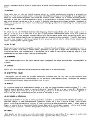 recoge y regresa corriendo al círculo de partida, donde la coloca, dando la salida al siguiente, para continuar en la misma
forma.
33.- DOMINIO
Cada equipo tiene un palo que deberá conservar siempre en posición absolutamente horizontal y, apuntando, por
ejemplo, de norte a sur. En esta posición y, llevándolo más arriba de la cabeza, el primer jugador de cada, equipo corre
hasta una banca colocada ex profeso, salta sobre ella, da media vuelta y siempre con el palo en la misma posición y
señalando de norte a sur, corre de regreso a su equipo. El siguiente jugador se suma al primero y, sosteniendo juntos el
palo, corren de igual manera que lo hizo el primero. El objeto del juego es conservar el palo horizontal y apuntando de
norte a sur, aun cuando sean ocho los muchachos que lo detengan y cada uno de ellos lo haga con las dos manos al
mismo tiempo.
34.- EL PALO Y LA SILLA
Se coloca una silla a la mitad de la distancia entre el equipo y el extremo opuesto del salón. A cada equipo se le da un
palo, y a la voz "ya", el nº 1, corre hasta la silla, pasa su palo por entre los barrotes de la silla, toca el muro opuesto del
salón y regresa a su lugar, volviendo a pasar el palo por entre los barrotes de la silla. Hecho esto entrega el palo al nº 2,
para que éste proceda en igual forma y así hasta que todos han ejecutado la misma operación. Variación. Cada jugador
en vez de llevar consigo un palo, lleva una pelota de tenis la que deja sobre la silla. Va y toca el muro, recogiéndola de
regreso para entregarla al siguiente jugador.
35.- EL ÚLTIMO
Cada jugador que encabeza un equipo tiene consigo una pelota con la cual corre hasta un punto situado diez metros en
frente de su bando. De ahí lanza la pelota al primer jugador de su equipo, quien la atrapa, corre al mismo punto, y de ahí
la lanza al siguiente y así sucesivamente. Si alguien deja caer la pelota, él mismo deberá recogerla y volver a su lugar,
devolverla al lanzador y así continuar hasta que la pueda atrapar.
36.- ELEFANTE
Cada jugador por turno coloca sus manos sobre el piso y conservando sus piernas y brazos tiesos camina alrededor de
una pista.
37.-ENREDO
Con los ojos cerrados los jugadores de cada equipo se deben reunir en un sitio determinado.
38.-ENSARTAR LA AGUJA
Cada jugador junta sus manos con los dedos entrelazados y despues pasa, por turno, cada una de sus piernas por el
círculo que forman sus brazos. Enseguida saca otra vez sus piernas y da la salida al número 2. El jugador que suelta sus
manos mientras mete y saca las piernas deberá principiar de nuevo.
39.- ESPÍAS
Un monitor se coloca frente a cada equipo. teniendo en la mano una pequeña bolsa con pequeños objetos. El nº 1 corre
hacia él, saca de la bolsa un objeto. lo examina, lo devuelve Y dice al nº 2 qué es lo que ha visto. El nº 2 examina un
segundo objeto y dice al nº 3 qué es lo que él ha visto y qué lo que el nº 1 le ha contado. El último no regresa a su
equipo, sino que escribe todo aquello que pueda recordar de lo que se le ha dicho.
40.- ESTAFETA DE CÉNTIMOS
Los equipos se sientan en el suelo. El primer jugador tiene un centimo en su mano izquierda o derecha, el cual pasa a su
otra mano y luego a la mano más cercana del jugador más próximo a él, y así a lo largo de la línea. Cuando el último
jugador recibe el centimo se levanta y corre a la cabeza de la línea y pasa la moneda de nuevo. El primer equipo en
llegar a su orden original es el que gana. Si algún jugador deja rodar la moneda, debe recogerla y volver a tomar su lugar
antes de pasarla al siguiente. Variación. En lugar de una moneda pueden pasarse varias a la vez.
41.-GANSO
Cada jugador por turno recorre una pista determinada sujetándose las pantorrillas. Si un jugador se suelta, debe
principiar de nuevo. Una buena variación consiste en que los jugadores salten sobre una banca.
 