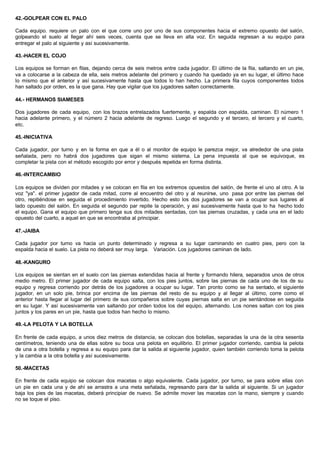 42.-GOLPEAR CON EL PALO
Cada equipo. requiere un palo con el que corre uno por uno de sus componentes hacia el extremo opuesto del salón,
golpeando el suelo al llegar ahí seis veces, cuenta que se lleva en alta voz. En seguida regresan a su equipo para
entregar el palo al siguiente y así sucesivamente.
43.-HACER EL COJO
Los equipos se forman en filas, dejando cerca de seis metros entre cada jugador. El último de la fila, saltando en un pie,
va a colocarse a la cabeza de ella, seis metros adelante del primero y cuando ha quedado ya en su lugar, el último hace
lo mismo que el anterior y así sucesivamente hasta que todos lo han hecho. La primera fila cuyos componentes todos
han saltado por orden, es la que gana. Hay que vigilar que los jugadores salten correctamente.
44.- HERMANOS SIAMESES
Dos jugadores de cada equipo, con los brazos entrelazados fuertemente, y espalda con espalda, caminan. El número 1
hacia adelante primero, y el número 2 hacia adelante de regreso. Luego el segundo y el tercero, el tercero y el cuarto,
etc.
45.-INICIATIVA
Cada jugador, por turno y en la forma en que a él o al monitor de equipo le parezca mejor, va alrededor de una pista
señalada, pero no habrá dos jugadores que sigan el mismo sistema. La pena impuesta al que se equivoque, es
completar la pista con el método escogido por error y después repetida en forma distinta.
46.-INTERCAMBIO
Los equipos se dividen por mitades y se colocan en fila en los extremos opuestos del salón, de frente el uno al otro. A la
voz "ya". el primer jugador de cada mitad, corre al encuentro del otro y al reunirse, uno pasa por entre las piernas del
otro, repitiéndose en seguida el procedimiento invertido. Hecho esto los dos jugadores se van a ocupar sus lugares al
lado opuesto del salón. En seguida el segundo par repite la operación, y así sucesivamente hasta que lo ha hecho todo
el equipo. Gana el equipo que primero tenga sus dos mitades sentadas, con las piernas cruzadas, y cada una en el lado
opuesto del cuarto, a aquel en que se encontraba al principiar.
47.-JAIBA
Cada jugador por turno va hacia un punto determinado y regresa a su lugar caminando en cuatro pies, pero con la
espalda hacia el suelo. La pista no deberá ser muy larga. Variación. Los jugadores caminan de lado.
48.-KANGURO
Los equipos se sientan en el suelo con las piernas extendidas hacia al frente y formando hilera, separados unos de otros
medio metro. El primer jugador de cada equipo salta, con los pies juntos, sobre las piernas de cada uno de los de su
equipo y regresa corriendo por detrás de los jugadores a ocupar su lugar. Tan pronto como se ha sentado, el siguiente
jugador, en un solo pie, brinca por encima de las piernas del resto de su equipo y al llegar al último, corre como el
anterior hasta llegar al lugar del primero de sus compañeros sobre cuyas piernas salta en un pie sentándose en seguida
en su lugar. Y así sucesivamente van saltando por orden todos los del equipo, alternando. Los nones saltan con los pies
juntos y los pares en un pie, hasta que todos han hecho lo mismo.
49.-LA PELOTA Y LA BOTELLA
En frente de cada equipo, a unos diez metros de distancia, se colocan dos botellas, separadas la una de la otra sesenta
centímetros, teniendo una de ellas sobre su boca una pelota en equilibrio. El primer jugador corriendo, cambia la pelota
de una a otra botella y regresa a su equipo para dar la salida al siguiente jugador, quien también corriendo toma la pelota
y la cambia a la otra botella y así sucesivamente.
50.-MACETAS
En frente de cada equipo se colocan dos macetas o algo equivalente. Cada jugador, por turno, se para sobre ellas con
un pie en cada una y de ahí se arrastra a una meta señalada, regresando para dar la salida al siguiente. Si un jugador
baja los pies de las macetas, deberá principiar de nuevo. Se admite mover las macetas con la mano, siempre y cuando
no se toque el piso.
 