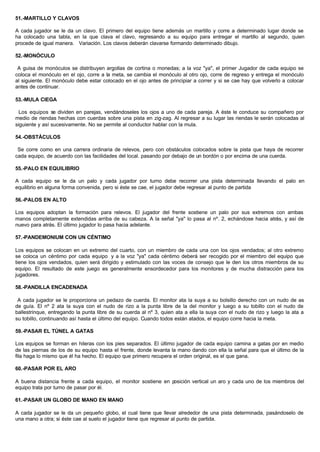 51.-MARTILLO Y CLAVOS
A cada jugador se le da un clavo. El primero del equipo tiene además un martillo y corre a determinado lugar donde se
ha colocado una tabla, en la que clava el clavo, regresando a su equipo para entregar el martillo al segundo, quien
procede de igual manera. Variación. Los clavos deberán clavarse formando determinado dibujo.
52.-MONÓCULO
A guisa de monóculos se distribuyen argollas de cortina o monedas; a la voz "ya", el primer Jugador de cada equipo se
coloca el monóculo en el ojo, corre a la meta, se cambia el monóculo al otro ojo, corre de regreso y entrega el monóculo
al siguiente. El monóculo debe estar colocado en el ojo antes de principiar a correr y si se cae hay que volverlo a colocar
antes de continuar.
53.-MULA CIEGA
Los equipos se dividen en parejas, vendándoseles los ojos a uno de cada pareja. A éste le conduce su compañero por
medio de riendas hechas con cuerdas sobre una pista en zig-zag. Al regresar a su lugar las riendas le serán colocadas al
siguiente y así sucesivamente. No se permite al conductor hablar con la mula.
54.-OBSTÁCULOS
Se corre como en una carrera ordinaria de relevos, pero con obstáculos colocados sobre la pista que haya de recorrer
cada equipo, de acuerdo con las facilidades del local. pasando por debajo de un bordón o por encima de una cuerda.
55.-PALO EN EQUILIBRIO
A cada equipo se le da un palo y cada jugador por turno debe recorrer una pista determinada llevando el palo en
equilibrio en alguna forma convenida, pero si éste se cae, el jugador debe regresar al punto de partida
56.-PALOS EN ALTO
Los equipos adoptan la formación para relevos. El jugador del frente sostiene un palo por sus extremos con ambas
manos completamente extendidas arriba de su cabeza. A la señal "ya" lo pasa al nº. 2, echándose hacia atrás, y así de
nuevo para atrás. El último jugador lo pasa hacia adelante.
57.-PANDEMONIUM CON UN CÉNTIMO
Los equipos se colocan en un extremo del cuarto, con un miembro de cada una con los ojos vendados; al otro extremo
se coloca un céntimo por cada equipo y a la voz "ya" cada céntimo deberá ser recogido por el miembro del equipo que
tiene los ojos vendados, quien será dirigido y estimulado con las voces de consejo que le den los otros miembros de su
equipo. El resultado de este juego es generalmente ensordecedor para los monitores y de mucha distracción para los
jugadores.
58.-PANDILLA ENCADENADA
A cada jugador se le proporciona un pedazo de cuerda. El monitor ata la suya a su bolsillo derecho con un nudo de as
de guía. El nº 2 ata la suya con el nudo de rizo a la punta libre de la del monitor y luego a su tobillo con el nudo de
ballestrinque, entregando la punta libre de su cuerda al nº 3, quien ata a ella la suya con el nudo de rizo y luego la ata a
su tobillo, continuando así hasta el último del equipo. Cuando todos están atados, el equipo corre hacia la meta.
59.-PASAR EL TÚNEL A GATAS
Los equipos se forman en hileras con los pies separados. El último jugador de cada equipo camina a gatas por en medio
de las piernas de los de su equipo hasta el frente, donde levanta la mano dando con ella la señal para que el último de la
fila haga lo mismo que él ha hecho. El equipo que primero recupera el orden original, es el que gana.
60.-PASAR POR EL ARO
A buena distancia frente a cada equipo, el monitor sostiene en posición vertical un aro y cada uno de los miembros del
equipo trata por turno de pasar por él.
61.-PASAR UN GLOBO DE MANO EN MANO
A cada jugador se le da un pequeño globo, el cual tiene que llevar alrededor de una pista determinada, pasándoselo de
una mano a otra; si éste cae al suelo el jugador tiene que regresar al punto de partida.
 