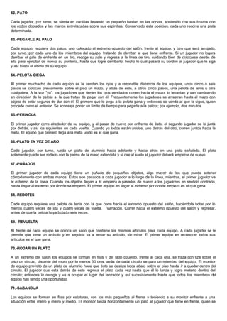 62.-PATO
Cada jugador, por turno, se sienta en cuclillas llevando un pequeño bastón en las corvas, sostenido con sus brazos con
los codos doblados y las manos entrelazadas sobre sus espinillas. Conservado esta posición. cada uno recorre una pista
determinada.
63.-PEGARLE AL PALO
Cada equipo, requiere dos palos, uno colocado al extremo opuesto del salón, frente al equipo, y otro que será arrojado,
por turno, por cada uno de los miembros del equipo, tratando de derribar al que tiene enfrente. Si un jugador no logara
derribar el palo de enfrente en un tiro, recoge su palo y regresa a la línea de tiro, cuidando bien de colocarse detrás de
ella para ejercitar de nuevo su puntería, hasta que logre derribarlo, hecho lo cual pasará su bordón al jugador que le siga
y así hasta el último de su equipo.
64.-PELOTA CIEGA
Al primer muchacho de cada equipo se le vendan los ojos y a razonable distancia de los equipos, unos cinco o seis
pasos se colocan previamente sobre el piso un mazo, y atrás de éste, a otros cinco pasos, una pelota de tenis u otra
cualquiera. A la voz "ya", los jugadores que tienen los ojos vendados corren hacia el mazo, lo levantan y van caminando
en dirección de la pelota a la que tratan de pegar con él. Frecuentemente los jugadores se arrastran hasta el mazo con
objeto de estar seguros de dar con él. El primero que le pega a la pelota gana y entonces se venda al que le sigue, quien
procede como el anterior. Se aconseja poner un límite de tiempo para pegarle a la pelota; por ejemplo, dos minutos.
65.-PERINOLA
El primer jugador corre alrededor de su equipo, y al pasar de nuevo por enfrente de éste, el segundo jugador se le junta
por detrás, y así los siguientes en cada vuelta. Cuando ya todos están unidos, uno detrás del otro, corren juntos hacia la
meta. El equipo que primero llega a la meta unido es el que gana.
66.-PLATO EN VEZ DE ARO
Cada jugador. por turno, rueda un plato de aluminio hacia adelante y hacia atrás en una pista señalada. El plato
solamente puede ser rodado con la palma de la mano extendida y si cae al suelo el jugador deberá empezar de nuevo.
67.-PUÑADOS
El primer jugador de cada equipo tiene un puñado de pequeños objetos, algo mayor de los que puede sotener
cómodamente con ambas manos. Éstos son pasados a cada jugador a lo largo de la línea, mientras, el primer jugador va
al extremo de la línea. Cuando los objetos llegan a él empieza a pasarlos de nuevo a los jugadores en sentido contrario,
hasta llegar al extremo por donde se empezó. El primer equipo en llegar al extremo por donde empezó es el que gana.
68.-REBOTES
Cada equipo requiere una pelota de tenis con la que corre hacia el extremo opuesto del salón, haciéndola botar por lo
menos cuatro veces de ida y cuatro veces de vuelta. Variación. Correr hacia el extremo opuesto del salón y regresar,
antes de que la pelota haya botado seis veces.
69.- REVUELTA
Al frente de cada equipo se coloca un saco que contiene los mismos artículos para cada equipo. A cada jugador se le
permite que tome un artículo y en seguida va a tentar su artículo, sin mirar. El primer equipo en reconocer todos sus
artículos es el que gana.
70.-RODAR UN PLATO
A un extremo del salón los equipos se forman en filas y del lado opuesto, frente a cada una. se traza con tiza sobre el
piso un círculo, distante del muro por lo menos 50 cms; atrás de cada círculo se para un miembro del equipo. El monitor
de equipo provisto de un plato de aluminio hace que éste se deslize boca abajo sobre el piso hasta ir a quedar dentro del
círculo. El jugador que está detrás de éste regresa el plato cada vez hasta que él lo lanza y logra meterlo dentro del
círculo; entonces lo recoge y va a ocupar el lugar del lanzador y así sucesivamente hasta que todos los miembros del
equipo han tenido una oportunidad
71.-SABANDIJA
Los equipos se forman en filas por estaturas, con los más pequeños al frente y teniendo a su monitor enfrente a una
situación entre metro y metro y medio. El monitor lanza horizontalmente un palo al jugador que tiene en frente, quien se
 