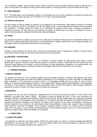 toca al siguiente jugador, quien procede de igual manera. El primer equipo que logra introducir todas las canicas en su
caja, es la que gana. Con objeto de evitar que las canicas reboten, se aconseja doblar un poco los fondos de las cajas.
81.-TORO VENDADO
El nº 1 de cada equipo corre arrastrando consigo a un compañero que con los ojos vendados se encuentra al extremo de
una cuerda de tres metros de largo. El nº 2 tira del nº 3, el 3 del 4 y así sucesivamente.
82.-TRIFULCA DE QUILLA
En cada equipo se forman parejas de acuerdo con la estatura de sus componentes. Cada pareja se sienta uno enfrente
del otro y sobre los pies de su compañero, uno con las rodillas juntas y el otro separadas, las manos sobre los hombros
del compañero. La pareja avanza por medio de un movimiento de balanceo hacia atrás y adelante, encogiendo y
estirando las piernas. La meta hacia la cual avanzan las parejas no deberá estar muy lejos: es suficiente un punto a
cuatro metros de distancia, alrededor del cual se dé vuelta para regresar
83.-TRIPIÉ
Los equipos se dividen en parejas, cada una de las cuales tiene las piernas interiores de sus componentes atadas en el
tobillo y en la rodilla. Cada pareja corre hasta un punto determinado y regresa, dando lugar a que la segunda pareja a su
vez haga lo mismo. El equipo que termina primero es el que gana.
84.-VARIEDAD
Es éste un juego ordinario de relevos, pero el primero de los jugadores salta, el segundo se arrastra, el tercero camina
hacia atrás, el cuarto rueda. etc. El equipo que primero termina es el que gana.
85.-VESTIRSE Y DESVESTIRSE
A cada equipo se le proporciona un saco y un sombrero. El primer jugador de cada equipo corre hasta un punto
determinado y regresa; mientras lo hace, trata de ponerse el sombrero y el saco y abotonado todos los botones de éste.
Cuando lo logra regresa con su equipo. se quita el sombrero y el saco pasándolos al siguiente. y así sucesivamente. Las
prendas no deberán comenzar a quitarse sino hasta que el jugador está de hecho nuevamente con su equipo.
?? PRUEBAS TÉCNICAS
1.-CIENCIA JUGADOR
Los equipos se forman en círculo. Cualquier jugador del primer equipo, pregunta a cualquiera del segundo, algo sobre
una de las pruebas jugadas que haya sido pasada recientemente; si el interrogado no puede responder, el interrogador
debe contestarla, y si lo hace bien se anota un punto; si el interrogado contesta bien, él es quien se anota el punto.
Después, el segundo equipo pregunta al tercero y así sucesivamente. Ningún jugador puede preguntar o ser preguntado
dos veces, sin que todos los demás hayan sido preguntados antes. El hacer dos veces la misma pregunta amerita la
pérdida de un punto. El equipo con rnayor número de puntos es el que gana.
2.-RESPUESTA
Se prepara una lista de unas 30 preguntas, arreglándolas de tal manera que soluciones sean a lo más de dos o tres
palabras o una fecha, cifra, dibujo o retrato. Se prepara un grupo de tarjetas de unos 2 1/2 por cinco centímetros, en
que vayan escritas o dibujadas las respuestas. Deberán incluirse unas cuantas tarjetas extra que contengan respuestas
posibles a algunas de las preguntas, pero incorrectas. En un extremo del salón se esparcen las tarjetas sobre el piso,
colocando los equipos numeradas y en formación de relevos al otro extremo. El juez hace una pregunta y menciona un
número, digamos 2; los números 2 de cada Equipo corren (hacia adelante o hacia atrás, según se haya convenido),
hasta donde se encuentran las tarjetas. El que recoge la respuesta correcta, la lleva a su monitor, quien la conserva
hasta el fin del juego, el cual continúa mencionándose por turnos distintos números, pero en la misma secuencia. El
equipo que tenga el mayor número de tarjetas es la que gana.
?? CABALLERÍA
1.- AVANCE DE NUDOS
Los jugadores se disponen como para relevos. Enfrente de cada equipo se coloca un montón de tarjetas describiendo
situaciones en que hay que usar nudos. El nº 1 toma una tarjeta, decide cuál es el nudo apropiado, lo ejecuta y una vez
que el monitor lo ha aprobado procede a dar la salida al nº 2.
 