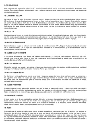 9.-FIN DEL MUNDO
Este juego es una especie de rodeo. El nº 1 se coloca dentro de un círculo a un metro de distancia. El monitor. dice:
amarrar un nudo en el tobillo del muchacho a su... !derecha! La pausa sirve para crear confusión dando por resultado el
consiguiente alboroto.
10.-LA CUERDA DE JUAN
La cuerda de Juan se retira de un lado a otro del cuarto y a cada muchacho se le dan dos pedazos de cuerda, de unos
60 centímetros de largo. Los jugadores se forman en línea frente a la cuerda de Juan y después de anudar los pedazos
de cuerda a la cuerda de Juan, con el nudo de ballestrinque, proceden a hacer otros nudos que se les señalen. Este
juego es uno de los mejores medios de enseñar prácticamente a hacer nudos, siendo además muy popular entre los
muchachos. Por este sistema pueden aprender a hacer nudos con los ojos vendados, siendo también útil en varias
clases de carreras.
11.-NUDO T.T
Los jugadores se forman en círculo. Uno hace un nudo con un pedazo de cuerda y lo deja caer a los pies de un jugador
de otro equipo, quien deberá decir correctamente qué nudo es y si está bien hecho, todo en el tiempo que tarde el que
ejecutó el nudo en correr alrededor del círculo. El que gana, ejecuta el siguiente nudo y así continúa el juego.
12.-NUDOS DE AMBULANCIA
Los monitores de equipo se colocan uno frente a otro. El coordinador dice: "nº 1, haga el "nudo de la abuelita alrededor
de su brazo izquierdo". ("nº 2, haga una vuelta de braza alrededor de su fémur derecho", y así sucesivamente. Será de
utilidad repasar primeros auxilios
13.-NUDOS EN LA OSCURIDAD
A 10 metros, enfrente de cada equipo, se colocan unas cuerdas y, a obscuras, cada miembro del equipo, por turno,
deberá tomar una de ellas, hacer el nudo que previamente se le haya señalado y llevarlo para su aprobación a su
monitor. Es necesario fijar un límite de tiempo.
14.-NUDOS INVISIBLES
El monitor procede con señas y sin cuerda a hacer que ata diversos nudos. Los equipos tendrán que adivinar cuál es el
nudo que ha hecho (Una advertencia a los monitores: Tienen que practicar).
15.-NUDOS POR LA NOCHE
Se distribuyen varios pedazos de cuerda en el local y luego se apagan las luces. Una vez hecho esto se hace entrar a
los jugadores en el local y el equipo que logra encontrar el mayor número de cuerdas y ata la mejor variedad de nudos
es la que gana. De antemano se fijará un límite de tiempo y no se encenderán las luces sino hasta que el tiempo
señalado haya transcurrido.
16.-NUDOS POR PARES
Los jugadores se forman por parejas llevando cada uno de ellos un pedazo de cuerda y colocando una de sus manos a
la espalda. De este modo las parejas tratan de anudar sus cuerdas con el nudo que deseen. La primera pareja que haya
hecho correctamente un nudo es la que gana. Este juego puede variarse acomodándolo a diferentes nudos.
17.-PRISIONERO FUGADO
A cada equipo se le da una variedad de cuerdas, diferentes en grueso; algunas piezas de tela,... Cada equipo debe unir
todas estas cosas por medio de los nudos más apropiados, de tal manera que el prisionero pueda fugarse
descendiendo, desde una ventana, por medio de la cuerda así formada. Si el descenso puede realmente ejecutarse,
mejor, pero un monitor deberá examinar antes los nudos con todo cuidado.
18.-RIZOS
Los monitores de equipo actuarán como jueces en esta competencia, cambiando para ello de equipo. Los equipos se
forman en filas. Al primer Jugador de cada una se le da una cuerda suficientemente larga para formar con ella un aro por
el cual pueda pasar. A la voz "ya" junta las dos puntas de la cuerda con un nudo de rizo y pasa por el aro así formado.
En seguida muestra el nudo de rizo al monitor de equipo antes de desatarlo y pasar la cuerda al siguiente jugador y así
sucesivamente a todos los miembros del equipo. Si el monitor declara que no es nudo de rizo, el nudo tiene que volver a
hacerse y repetir toda la operación.
 
