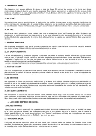 18.-TABLERO DE DAMAS
Dos jugadores con sendos tableros de damas y diez de éstas. El primero las coloca en la forma que desee,
mostrándolas al segundo durante unos cuantos segundos. Éste trata de reproducir en su tablero el orden en que el otro
las tenía colocadas en el suyo, empleando para ello un minuto. Después alternan los jugadores. Se otorga un punto por
cada dama colocada correctamente
19.-EL POTRO
Un muchacho se encorva apoyándose en el suelo sobre los nudillos de sus manos y sobre sus pies, haciéndose de
potro; mientras otro, montado sobre él y sosteniéndose solamente por la presión de las rodillas, trata de mantenerse en
su sitio. El caballo trata de deshacerse del jinete, pero conservando en todo momento las manos y los pies sobre el piso.
20.-LA TINA
Una tina de hierro galvanizado o una canasta para ropa es suspendida de un bordón entre dos sillas. Un jugador se
sienta sobre el bordón colocando sus pies dentro de la tina y se balancea lo mejor que puede llevando en la mano otro
bordón. El objeto del juego es quitar de encima de la silla que tiene a la espalda una caja de fósforos. Este juego es muy
divertido.
21.-NUDO DE MARGARITA
Dos jugadores, sosteniendo cada uno el extremo opuesto de una cuerda, tratan de hacer un nudo de margarita antes de
que el otro lo haga. Está permitido tirar de la cuerda tanto como se quiera.
22.-LA CAJA DE FÓSFOROS
Con los pies separados y los talones pegados a una línea, sin perder el equilibrio, intentar colocar una caja de fósforos
sobre el piso, lo más lejos posible, pasándola por entre las piernas y tomarla de nuevo. Doblar las rodillas está permitido.
Variación. Parado sobre un pie tratar de colocar una caja de fósforos sobre el piso, enfrente de uno, lo más lejos
posible y recogerla de nuevo sin perder el equilibrio.
Ayuda a conseguirlo el trazar una serie de líneas paralelas sobre el piso, a intervalos de ocho centímetros
23.-PALO DE ESCOBA
Por turno, dos jugadores de cada equipo se pondrán de pie a los extremos de una forma cerrada, sosteniendo cada uno
por sus puntas un pedazo de palo de escoba con el cual tratarán de sacarse el uno al otro de la forma, empujándose con
los palos cruzados.
24.-EL DISCURSO
Dos jugadores se ponen de pie el uno frente al otro, y de frente a los demás, debiendo dirigirse con gran rapidez un
discurso el uno al otro sobre cualquier tema que ellos elijan. No está permitido gesticular. El primer jugador que haga una
pausa o se ría, es el que pierde. Si ninguno de los dos ha hecho esto después de dos minutos, los que los observan, por
votación, decidirán quién ha triunfado.
25.-LOS CUBOS VOLTEADOS
Dos muchachos sc colocan de pie sobre sendos cubos volteados hacia abajo, cada muchacho armado con una lanza
ligera de bambú, acojinada en las puntas, y tratan de hacer bajar del cubo al contrario. Los jugadores no pueden coger la
lanza del contrario y sólo pueden defenderse con una mano. Las lanzas deben tener dos y medio metros de longitud.
?? JUEGOS DE DESFOGUE DE ENERGÍA
1.-BULDOG BRITÁNICO
Selecciónese al Jugador más rudo. Los jugadores se concentra en uno de los extremos del local y el "Bulldog" se coloca
en el centro. Al grito de "Bulldog", los jugadores corren hacia el lado opuesto del local, el "Bulldog" trata de detener a
alguno levantándolo en vilo y éste se convierte en otro "Bulldog", continuando así hasta que no queda más que un solo
muchacho que no ha sido convertido en "Bulldog" y que es el que gana.
2.- · HOCKEY DE SALÓN.
Este juego se practica mejor con hileras de sillas viejas, pero cualquier tablón de madera, de cualquier forma, puede
utilizarse. Se requiere una pelota ligera y aparte de convenir en la posición de las metas y prohibir el patear la pelota, no
se necesitan otras reglas. Es bueno comenzar y recomenzar con un saque.
 