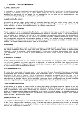 ?? BRÚJULA Y CROQUIS PANORÁMICOS
1.-¿HACIA DÓNDE VAS?
A cada equipo se le da un mapa o plano y un punto de partida. En seguida se le menciona una serie de direcciones de
la brújula y sus distancias, mismas que se supone deberá recorrer por aire, mar, ferrocarril o camino. Partiendo del
aeropuerto hay que caminar 100 kms al este; 200 kms al estesureste; 100 kms al sur; 100 kms al oeste suroeste y así
sucesivamente. El objeto del juego es ver si llegan al lugar señalado.
2.-¿QUÉ DIRECCIÓN, SEÑOR?
Se colocan de cualquier manera y se le hacen las siguientes preguntas: usted está parado frene al correo; ¿en qué
dirección queda la estación? Usted está parado frente a la pastelería del señor Buenavista: ¿en qué dirección está el
Palacio Municipal? Se otorgan puntos a los equipos por las contestaciones correctas.
3.- BRÚJULA CON TACHUELAS
A cada equipo se le dan 6 metros de cordón, 5 tachuelas y una brújula, con instrucciones como las siguientes: "Colocad
una tachuela en el piso de tal manera que detenga firmemente una de las puntas del cordón. En seguida extended un
metro de cordón a un ángulo de 270º. Al final del metro colocad una segunda tachuela. Desde ésta extended 2.50
metros a 45º, poniendo una tachuela al final. Colocad 60 centímetros de cordón a 300ºcon otra tachuela al final. Desde
esta cuarta tachuela extended los 190 centímetros restantes de cordón a 160º poniendo ahí una tachuela más". Gana el
equipo que haga menos tiempo, que lo logre con más precisión. y que haya calculado las medidas del cordón con más
habilidad. Los ángulos pueden comprobarse por medio de un transportador.
4.-BUSCAPIÉS
Un mapa de la ciudad en gran escala se coloca sobre un pizarrón, o colgando de la pared. Sobre él se arrojan flechas
que puedan clavarse y el monitor dice cosas como éstas: "Se incendia una casa; ¿cuál es el número de teléfono de los
bomberos?; ¿dónde se encuentra el teléfono más cercano?". "Ha ocurrido un accidente automovilístico. Usted está ahí
¿Qué debe hacer? ¿Cuál es el número de teléfono del hospital más cercano, cuál el número de teléfono de la estación
de policía?"
5.- BÚSQUEDA DE SIGNOS
En los periódicos se encuentra una gran variedad de signos convencionales. Una línea gruesa indica un ferrocarril; una
cruz indica una iglesia sin torre; una 1 una oficina de telégrafos y un número el kilometraje. Cada equipo toma de un
montón de periódicos puesto ahí para el objeto y al cabo de diez minutos se ve quién ha logrado reunir la lista más larga
de signos convencionales recortadores del periódico.
6.-GRANDES ESPERANZAS
El monitor da a cada equipo referencias sobre un punto alto, de preferencia desconocido. Los equipos después de
localizarlo en el mapa escriben lo que ellas esperan poder ver desde ese punto, ya sea en determinado sector o en todas
direcciones. Es fácil hacer un esquema y vale la pena intentarlo. Los equipos van después por turno al mapa y con la
ayuda de un compás localizan todos los detalles que puedan ver sin moverse del lugar. Mojoneras, corrientes de agua,
diferentes tipos de bosques, pueblos, villorrios y puentes. Cuando los equipos logran familiarizarse con este trabajo se
les pueden otorgar bastantes puntos; pero para principiar no deberán tener idea de lo que han de encontrar.
7.-HISTORIA DE NUESTRA ISLA
A cada equipo se le entrega un pedazo grande de cartón blanco en el cual se ha dibujado el contorno de una isla
imaginaria mostrando el norte. Los mapas por supuesto deberán ser idénticos. Se concede una o dos semanas para
llenar los detalles tales como: escala, nombre de la isla, topografía de la misma, pueblos, etc., y escribir una historia
basada en el mapa de conjunto. Esta historia será leída por el monitor en la reunión general y se otorgarán puntos por el
mejor mapa e historia. Deberá ponerse especial empeño en que cada uno de los muchachos del equipo tenga parte en
el trazo del mapa y la relación de la historia.
8.-HUEVOS REVUELTOS
Los jugadores se dispersan por el cuarto moviéndose lentamente cada uno de sus miembros. De pronto se da la señal
de alto y todos deberán quedar de frente al monitor, quien les preguntará en qué dirección de la brújula se encuentra
cada uno con respecto al otro; por ejemplo: Guillermo en qué dirección está con respecto a Jaime. Jaime en qué
dirección está con respecto a Guillermo, etc.
 
