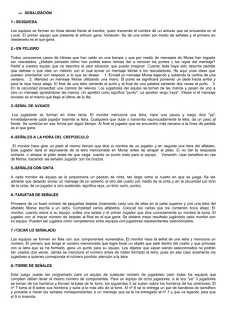 ?? SEÑALIZACIÓN
1.- BÚSQUEDA
Los equipos se forman en línea dando frente al monitor, quien transmite el nombre de un artículo que se encuentra en el
Local. El primer equipo que presente el artículo gana. Variación. Se da una orden por medio de señales y el primero en
obedecerla es el que gana.
2.- EN PELIGRO
Todos conocemos casos de héroes que han caido en una trampa y que por medio de mensajes de Morse han logrado
ser rescatados. ¿Habéis pensado cómo han podido estos héroes dar a conocer los puntos y las rayas del mensaje?
Pedid a vuestra equipo que os describa la peor situación que pueda imaginar. Cuando ésta haya sido descrita pedidle
que delinee o que idee un método con el cual enviar un mensaje Morse a los rescatadores. He aquí unas ideas que
pueden orientarlos con respecto a lo que se desea: 1. Enviad un mensaje Morse bajando y subiendo la cortina de una
ventana. 2. Mandad un mensaje Morse utilizando una mano. El punto se significará poniendo un dedo hacia arriba y
para la raya hacia abajo. El final de una letra cerrando el puño y el final de una palabra cerrando dos veces el puño. 3.
En la oscuridad proyectad una carrera de relevos. Los jugadores del equipo se toman de las manos y pasan de uno a
otro un mensaje apretándose las manos. Un apretón corto significa "punto", un apretón largo,"raya". Véase si el mensaje
enviado es el mismo que llegó al último de la fila.
3.-SEÑAL DE AVANCE
Los jugadores se forman en línea recta. El monitor menciona una letra, hace una pausa y luego dice "ya".
Inmediatamente cada jugador trasmite la letra. Cualquiera que dude o transmita equivocadamente la letra. da un paso al
frente. Se continúa en esa forma por algún tiempo. Al final el jugador que se encuentra más cercano a la línea de partida
es el que gana.
4.-SEÑALES A LA HORA DEL CREPÚSCULO
El monitor hace girar un plato al mismo tiempo que dice el nombre de un jugador y en seguida una letra del alfabeto.
Este jugador dará el equivalente de la letra mencionada en Morse antes de atrapar el plato. El no dar la respuesta
correcta, o atrapar el plato antes de que caiga, cuenta un punto malo para el equipo. Variación. Usar semáforo en vez
de Morse, haciendo las señales Jugador con los brazos.
5.-SEÑALES CON CINTA
A cada monitor de equipo se le proporciona un pedazo de cinta, tan largo como el cuarto en que se juega. Se les
advierte que deberán enviar un mensaje de un extremo al otro del cuarto por medio de la cinta y en la oscuridad (un tirón
de la cinta, de un jugador a otro sostenido, significa raya; un tirón corto, punto).
6.-TARJETAS DE SEÑALES
Proveeos de un buen número de pequeñas tarjetas (marcando cada una de ellas en la parte superior y con una letra del
alfabeto Morse escrita a un lado). Completad varios alfabetos. Colocad las cartas que los contienen boca abajo. El
monitor, cuando reúne a su equipo, voltea una tarjeta y el primer Jugador que dice correctamente su nombre la toma. El
jugador con el mayor número de tarjetas al final es el que gana. Se obtiene mejor resultado jugándolo cada monitor con
su equipo. Pueden ser jugados como competencia entre equipos con jugadores representantes seleccionados.
7.-TOCAR LO SEÑALADO
Los equipos se forman en filas con sus componentes numerados. El monitor hace la señal de una letra y menciona un
número. El primero que tenga el número mencionado que logre tocar un objeto que esté dentro del cuarto y que principie
con la letra que se ha formado, gana un punto para su equipo. Los objetos que vayan siendo seleccionados no podrán
ser usados dos veces. Jamás se mencione el número antes de haber formado la letra, pues en ese caso solamente los
jugadores a quienes corresponda el número pondrán atención a la letra.
8.-TORRE DE SEÑALES
Este juego puede ser programado para un equipo de cualquier número de jugadores; pero todas los equipos que
compiten deben tener el mismo número de componentes. Para un equipo de ocho jugadores, a la voz "ya" 3 jugadores
se toman de los hombros y forman la base de la torre; los siguientes 3 se suben sobre los hombros de los anteriores. El
nº 7 toma al 8 sobre sus hombros y sube a lo más alto de la torre. Al nº 8 se le entrega un par de banderas de semáforo
y procede a hacer las señales correspondientes a un mensaje que se le ha entregado al nº 7 y que va leyendo para que
el 8 lo trasmita.
 