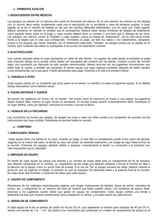 ?? PRIMEROS AUXILIOS
1.-DESACUERDOS ENTRE MÉDICOS
Los equipos se colocan en un extremo del cuarto en formación de relevos. En el otro extremo se colocan en fila tarjetas
con lo escrito hacia arriba, conteniendo cada una la descripción de un accidente o caso de primeros auxilios. A cada
jugador se le da un montón de tarjetas en las que van escritos diferentes tratamientos, uno en cada una. Cada jugador
deberá conservar en secreto el remedio que le corresponde. Deberá haber tantos montones de tarjetas de tratamiento
como equipos tomen parte en el juego y cada montón deberá tener un número o una letra que lo distinga de los otros.
Los equipos, por relevos, corren al "hospital" y cada Jugador coloca su tarjeta de "tratamiento", con la cara hacia arriba,
frente a la tarjeta que él crea que corresponde. Terminado el juego, se leen los casos y sus tratamientos, otorgando
puntos a los equipos que hayan acertado con el tratamiento adecuado. También se otorgan puntos por la rapidez en la
carrera, pero cuidando que éstos no sobrepasen a los puntos de tratamiento correcto.
2.-ELECTROCUCIÓN
Una cuerda colocada sobre el suelo representa un cable de alta tensión. Un jugador de cada equipo al principiar el juego
está colocado debajo de la cuerda. Estos deben ser rescatados del contacto por los demás. Cuando a juicio del monitor
algún otro muchacho por descuido ha sido también electrocutado, deberá reunirse con los jugadores inconscientes que
están bajo la cuerda, y también ser rescatado. El primer equipo que logra regresar completa. después de haber salvado
a sus componentes, es la que gana. Puede adicionarse este juego volviendo a la vida a la primera víctima.
3.- PASARLO A OTRO
Cada equipo piensa en un accidente que pudo pasar en el campo. Lo escribe y lo pasa al siguiente equipo. A su debido
tiempo demuestran cómo deberán actuar.
4.-TOCAR ARTERIAS Y HUESOS
Se forman los jugadores en círculo con el monitor. Tan pronto como se menciona un hueso o una arteria, los jugadores
deben tocarse ellos mismos el lugar donde se encuentre. El monitor puede hacerlo ocasionalmente difícil, tocándose él
un lugar distinto, como por ejemplo: menciona el número y se toca el fémur.
5.- VENDAJE EN LA OSCURIDAD
Los muchachos se forman por parejas. Se apagan las luces y cada uno debe vendar a su compañero de acuerdo con las
instrucciones que haya recibido. Solamente se permite hablar en secreto.
?? CAMPISMO
1.-EMPACANDO TIENDAS
Cada equipo lleva una tienda en su saco. Cuando se juega al aire libre la competencia puede incluir parar las tiendas.
Jugando en el interior del salón, la tienda se saca del costal, se extiende totalmente y se cuelga de algo hasta el final de
la reunión. Entonces los equipos deberán doblar y empacar correctamente la tienda. La corrección y la precisión son
más importantes que la velocidad.
2.-EMPAQUE DE EQUIPO
En frente de cada equipo se coloca una mochila y un montón de cosas útiles para un campamento de fin de semana,
que deberán empacarse en la mochila. La preparación de las cosas que deberán utilizarse y formar el montón se deja a
la elección de la equipo como un punto más de prueba. A la voz de "ya" el equipo empaca los útiles. Deberá notarse la
forma en que se organice el trabajo, la posición en que se empacan los diferentes útiles y el aspecto final de la mochila.
Es mejor tener dos mochilas y montones de útiles para cada equipo.
3.- EQUIPO DE CAMPAMENTO
Recórtense de los catálogos especializados páginas que tengan ilustraciones de tiendas, sacos de dormir, utensilios de
cocina, etc. y colóquense en un extremo del local de manera que todos puedan verlos. Los monitores de equipo dicen
entonces a los jugadores cuánto habrá que gastar en equipo de campamento. Cada equipo visitará una tienda y
elaborará una lista que muestre exactamente cómo emplearían su dinero, y el costo exacto de cada artículo.
4.- MODELOS DE CAMPAMENTO
A cada equipo se le da un pedazo de cartón de 40 por 25 cm, que representa un terreno para acampar de 40 por 25 m.,
siendo una escala de 1 m : 1 cm. Se pedirá a los muchachos que construyan un modelo de campamento de equipo en el
 